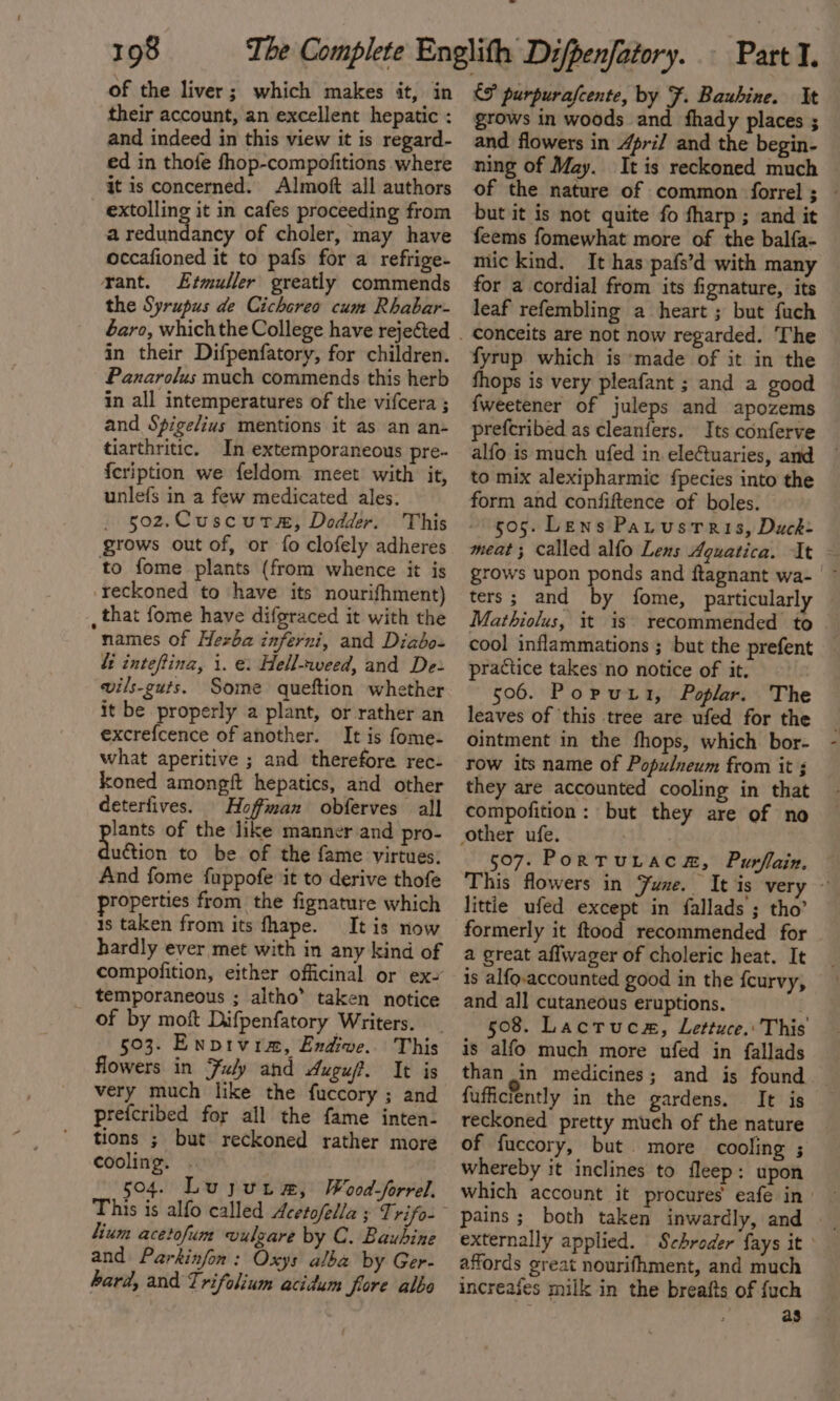 of the liver; which makes it, in their account, an excellent hepatic : and indeed in this view it is regard- ed in thofe fhop-compofitions where it is concerned. Almoft all authors extolling it in cafes proceeding from a redundancy of choler, may have occafioned it to pafs for a refrige- rant. Etmuller greatly commends the Syrupus de Cichereo cum Rhabar- in their Difpenfatory, for children. Panarolus much commends this herb in all intemperatures of the vifcera ; and Spigelius mentions it as an an- tiarthritic. In extemporaneous pre- {cription we feldom meet with it, unlefs in a few medicated ales. 502.Cuscutam, Dodder. This grows out of, or fo clofely adheres to fome plants (from whence it is reckoned to have its nourifhment) , that fome have difgraced it with the names of Hezba inferni, and Diabo- fi inteftina, i. e: Hell-weed, and Dez vils-guts. Some queftion whether it be properly a plant, or rather an excrefcence of another. It is fome- what aperitive ; and therefore rec- koned amongft hepatics, and other deterfives. Hoffman obferves all lants of the like manner and pro- dion to be of the fame virtues. And fome fuppofe it to derive thofe roperties from the fignature which 1s taken from its fhape. It is now hardly ever met with in any kind of compofition, either officinal or ex~ temporaneous ; altho’ taken notice of by moft Difpenfatory Writers. flowers in Fuly and Auguf. It is very much like the fuccory ; and prefcribed for all the fame inten- tions ; but reckoned rather more cooling. 504. Luyuna, WoodSforrel, lium acetofum vulgare by C. Bauhine and Parkinfon: Oxys alba by Ger- hard, and Trifolium acidum fore alba &amp;f purpurafcente, by F. Bauhine. It grows in woods and fhady places ; and flowers in April and the begin- ning of May. It is reckoned much ~ of the nature of common forrel ; — but it is not quite fo fharp ; and it feems fomewhat more of the balfa- mic kind. It has pafs’d with many for a cordial from its fignature, its leaf refembling a heart ; but fuch conceits are not now regarded. The fyrup which is made of it in the fhops is very pleafant ; and a good {weetener of juleps and apozems prefcribed as cleanfers. Its conferve alfo is much ufed in eleCtuaries, and ~ to mix alexipharmic fpecies into the form and confiftence of boles. - 605. Lens Patustris, Duck: meat ; Called alfo Lens Aquatica. It grows upon ponds and ftagnant wa- | ters; and by fome, particularly Mathiolus, it is recommended to cool inflammations ; but the prefent practice takes no notice of it, 506. Poputt, Poplar. The leaves of ‘this tree are ufed for the ointment in the fhops, which bor- row its name of Populneum from it ; they are accounted cooling in that compofition: but they are of no 507. PortruLaca, Purflain. This flowers in Fune. It is very ~ littie ufed except in fallads ; tho’ formerly it ftood recommended for a great affwager of choleric heat. It is alfo-accounted good in the fcurvy, and all cutaneous eruptions. 508. Lactruca, Lettuce.: This is alfo much more ufed in fallads than in medicines; and is found fufficiently in the gardens. It is reckoned pretty much of the nature of fuccory, but more cooling ; whereby it inclines to fleep: upon which account it procures eafe in| pains ; both taken inwardly, and externally applied. Schroder fays it ° affords great nourifhment, and much increafes milk in the breafts of {uch as