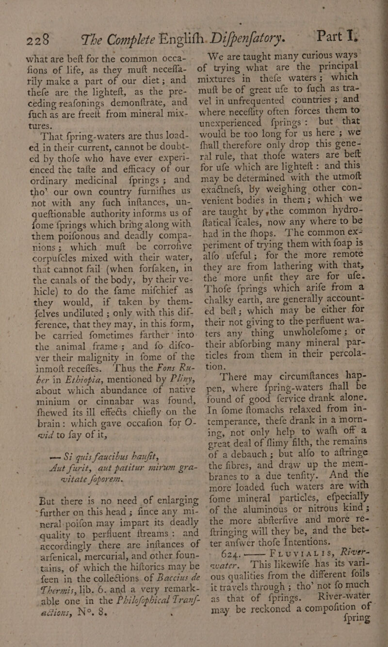 what are beft for the common occa- fions of life, as they muft neceffa- rily make a part of our diet ; and thefe are the lighteft, as the pre- ceding reafonings demonftrate, and fuch as are freeit from mineral mix- tures. That fpring-waters are thus load- ed in their current, cannot be doubt- ed by thofe who have ever experi- enced the tafte and efficacy of our ordinary medicinal {prings ; and tho’ our own country furnifhes us not with any fuch inftances, un- queftionable authority informs us of {ome {prings which bring along with them poifonous and deadly compa- nions; which’ muft be corrofive corpufcles mixed with their water, that cannot fail (when forfaken, in the canals of the body, by their ve- hicle) to do the fame mifchief as they would, if taken by them- felves undiluted ; only with this dif- ference, that they may, in this form, be carried fometimes farther * into the animal frame; and fo difco- ver their malignity in fome of the inmoft recefles. ‘Thus the Fons Ru- ber in Ethiopia, mentioned by Pliny, about which abundance of native minium or cinnabar was found, fhewed its ill effects chiefly on the brain: which gave occafion for O- wid to fay of it, —~ Si quis faucibus haufit, Aut furit, aut patitur mirum gra- vitate foporem. But there is no need of enlarging ~further on this head ; fince any mi- neral poifon may impart its deadly quality to perfiuent flreams: and accordingly there are inftances of arfenical, mercurial, and other foun- tains, of which the hiftorics may be feen in the collections of Bacczus de Thermis, lib. 6. and a very remark- able one in the Philofophical Tran/- adions, N°. 8. ‘ . of trying what are the principal mixtures in thefe waters; which muft be of great ufe to fuch as tra- vel in unfrequented countries ; and where neceflity often forces them to unexperienced fprings: but that would be too long for us here ; we fhall therefore only drop this gene- ral rule, that thofe waters are beft for ufe which are lighteft : and this may be determined with the utmoft exadtnefs, by weighing other con- venient bodies in them; which we are taught by the common hydro- ftatical fcales, now any where to be had in the fhops. ‘The common ex- periment of trying them with foap is alfo ufeful; for the more remote they are from lathering with that, the more unfit they are for ufe. Thofe fprings which arife from a chalky earth, are generally account- ed beft; which may be either for their not giving to the perfluent wa- ters any thing unwholefome; or their abforbing many mineral par- tion. There may circumftances hap- pen, where {pring-waters fhall be found of good fervice drank alone. In fome ftomachs relaxed from in- temperance, thefe drank in 2 morn- ing, not only help to wafh off a great deal of flimy filth, the remains of adebauch; but alfo to aftringe the fibres, and draw up the mem- branes to a due tenfity. And the more loaded fuch waters are with {ome mineral particles, efpecially ftringing will they be, and the bet- ter anfwer thofe Intentions. 624. FruviaLis, River- avater. ‘This likewife has its vari- ous qualities from the different foils it travels through ; tho’ not fo much as that of fprings. River-water Spring