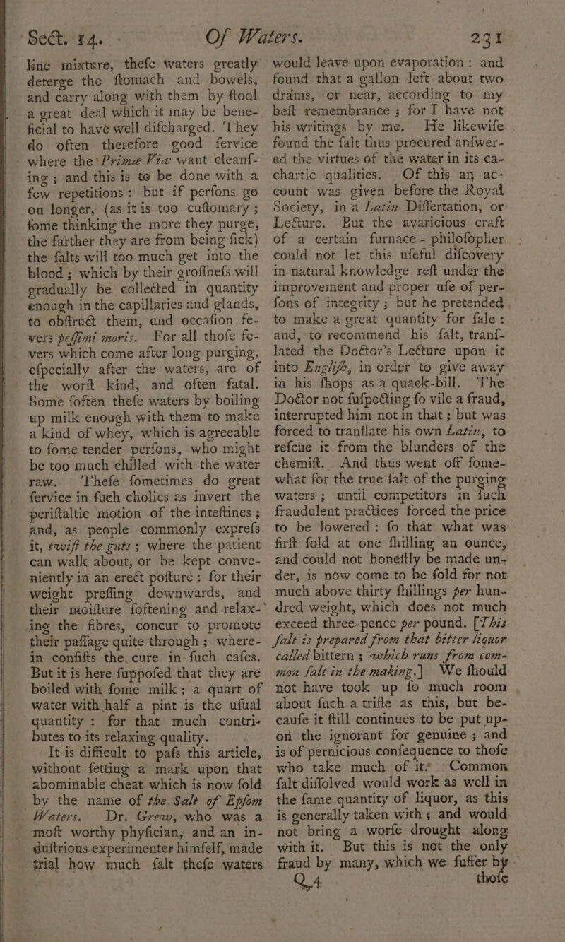 deterge the ftomach and bowels, and carry along with them by ftool a great deal which it may be bene- ficial to have well difcharged. They do often therefore good fervice -where the Prime Vie want cleanf- ing ; and this is te be done with a few repetitions: but if perfons go on longer, (as itis too cuftomary ; fome thinking the more they purge, the farther they are from being fick) the falts will too much get into the blood ; which by their grofinefs will eradually be collected in quantity enough in the capillaries and glands, to obftru@ them, and occafion fe- vers peffimi moris. For all thofe fe- vers which come after long purging, efpecially after the waters, are of the worft kind, and often fatal. Some foften thefe waters by boiling up milk enough with them to make a kind of whey, which is agreeable to fome tender perfons, who might be too much chilled with: the water raw. Thefe fometimes do great fervice in fuch cholics as invert the periftaltic motion of the inteftines ; and, as people commonly exprefs it, ¢wif? the guts; where the patient can walk about, or be kept conve- niently in an erect pofture : for their weight prefling downwards, and ing the fibres, concur to promote their paffage quite through ; where- in confifts the. cure in-fuch cafes. But it is here fuppofed that they are boiled with fome milk; a quart of water with half a pint is the ufual quantity : for that much contri- butes to its relaxing quality. It is difficult to pafs this article, abominable cheat which is now fold _by the name of the Salt of Epfom Waters. Dr. Grew, who was a moft worthy phyfician, and an in- duftrious experimenter himfelf, made trial how much falt thefe waters would leave upon evaporation: and found that a gallon left about two drdms, or near, according to my beft remembrance ; for I have not his writings by me. He likewife. . found the falt thus procured an{wer- ed the virtues of the water in its ca- chartic qualities. Of this an ac- count was given before the hopat Society, in a Latin Differtation, or Le&amp;ture. But the avaricious craft of a certain furnace - philofopher. could not let this ufeful difcovery in natural knowledge reft under the improvement and proper ufe of per- fons of integrity ; but he pretended , to make a great quantity for fale: and, to recommend his falt, tranf- lated the Dottor’s Lecture upon it into Engli/b, in order to give away in his fhops as a quack-bill. The Door not fufpecting fo vile a fraud, interrupted him notin that ; but was forced to tranflate his own Latin, to refche it from the blunders of the chemift. And thus went off fome- what for the true falt of the purging waters ; until competitors in fuch fraudulent practices forced the price to be lowered: fo that what was firft fold at one fhilling an ounce, and could not honeitly be made un- der, is now come to be fold for not much above thirty fhillings fer hun- dred weight, which does not much exceed three-pence per pound. [This falt is prepared from that bitter liquor called bittern ; which runs from com- mon falt in the making.) We fhould not have took up fo much room about fuch a trifle as this, but be- caufe it ftill continues to be put up- on the ignorant for genuine ; and is of pernicious confequence to thofe who take much of its . Common falt diffolved would work as well in the fame quantity of liquor, as this is generally taken with ; and would not bring a worfe drought along with it. But this is not the only fraud by many, which we fuffer by » Q4 | thoie