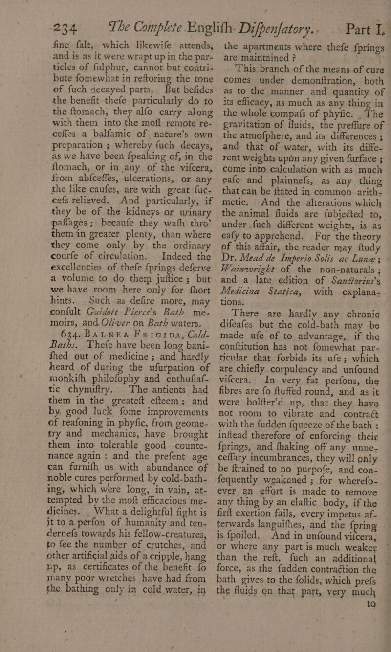 fine falt,. which likewife attends, and is as it were wrapt up in the par- ticles of fulphur, cannot but contri- bute fomewhat in reftoring the tone of fuch decayed parts. But befides the benefit thefe particularly do to the.ftomach, they alfo carry along with them into the moft remote re- ceffes a balfamic of nature’s own preparation ; whereby fuch decays, as we have been {peaking of, in the ftomach, or in any of the vifcera, from abfceffes, ulcerations, or any the like caufes, are with great fuc- cefs relieved. And particularly, if they be of the kidneys or urinary pafiages ; becaufe they wafh thro’ them iin greater plenty, than where they come only by the ordinary courfe of circulation. Indeed the excellencies of thefe fprings deferve a volume to do them juftice ; but we have room here only for fhort hints. Such as defire more, may confult Guidott Pierce’s Bath me- moirs, and Over on Bath waters. 634.BauLNEa Frieipa, Cold- Bath;. Thefe have been long bani- thed out of medicine ; and hardly heard of during the ufurpation of monkifh philofophy and enthufiaf- tic chymiftry. The antients had them in the greateft efteem; and by, good luck fome improvements of reafoning in phyfic, from geome- try and mechanics, have brought them into tolerable good counte- nance again : and the prefent age can furnifh us with abundance of noble cures performed by cold-bath- ing, which were long, in vain, at- tempted by the moft efficacious me- dicines. _ What a delightful fight is it to a perfon of humanity and ten- dernefs towards his fellow-creatures, to fee the number of crutches, and other artificial aids of a cripple, hang ip, as certificates of the benefit fo many poor wretches have had from the bathing only in cold water, in the apartments where thefe {prings are maintained ? ae ‘This branch of the means of cure comes under demonttration, both as to the manner and quantity of its efficacy, as much as any thing in the whole compafs of phyfic. . The gravitation of fipids, the preffure of the atmofphere, and its differences ; and that of water, with its diffe- rent weights upon any given furface ; come into calculation with as much eafe and plainnefs, as any thing that can be itated in common arith, metic. And the alterations which the animal fluids are fubjeéted to, under ,fuch different weights, is. as eafy to apprehend. For the theory of this affair, the reader may ftudy Dr. Mead de Imperio Solis ac Lune; - Wainaright of the non-naturals ; and a late edition of Sanétorius’s Medicina Statica, with explana- tions. ) There are hardly any chronic difeafes but the cold-bath may be made ufe of to advantage, if the conftitution has not fomewhat par- ticular that forbids its ufe; which are chiefly corpulency and unfound vifcera. In very fat perfons, the fibres are fo ftuffed round, and as it were bolfter’d up, that they have not room to vibrate and contra¢t with the fudden {queeze of the bath : inftead therefore of enforcing their {prings, and fhaking off any unne- ceflary incumbrances, they will only be ftrained to no purpofe, and con- fequently weakened ; for wherefo- ever an effert is made to remove any thing by an elaftic body, if the firft exertion fails, every impetus af- terwards languifhes, and the {pring is {poiled. And in unfound vifcera, or where any part is much weaker than the reft, fuch an additional force, as the fudden contraétion the bath gives to the folids, which prefs the fluids on that part, very much ta