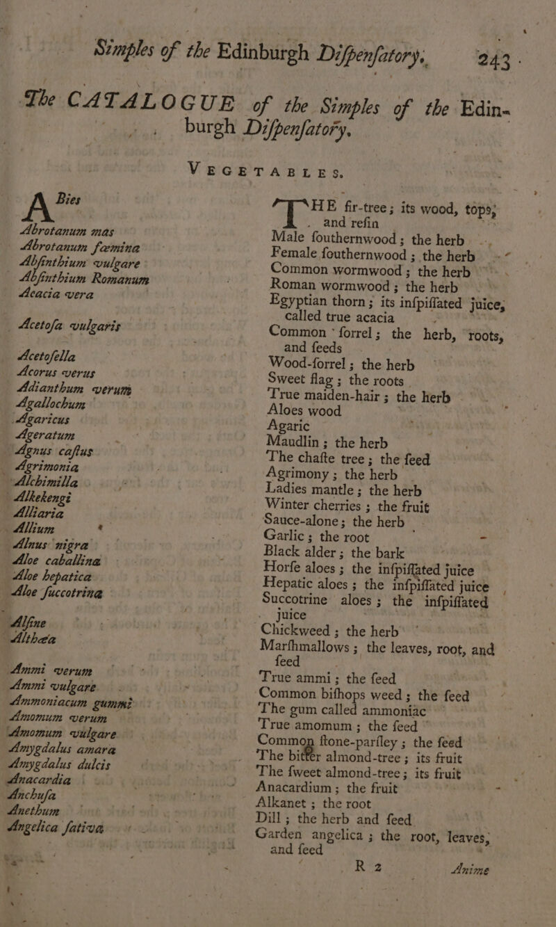 Bies Abrotanum mas Abrotanum Saemina Abfinthium vulgare Abfinthium Romanum _ Mcacia vera . ‘ Acetofa vulgaris Acetofella Acorus verus Adianthum verum Agallochum Agaricus Ageratum Agnus caftus _ Agrimonia Alchimilla - | Alkekengi | Alliaria . Allium ® Alnus nigra Aloe caballina | Alee hepatica Ale fuccotring : Alfine Althea Ammi verum Ammi vulgare. Ammoniacum gumm? Amomum verum Amomum vulgare. Amygdalus amara Amygdalus dulcis Anacardia © Anchufa Anethum Angelica fativa 243 » ee | HE fir-tree; its wood, tops; and refin oe Male fouthernwood ; the herb Female fouthernwood ; the herb . Common wormwood; the herb ~~ . Roman wormwood ; the herb Egyptian thorn; its infpiffated juice, called true acacia ; pale Common ‘forrel; the herb, roots, and feeds. Wood-forrel ; the herb Sweet flag ; the roots. True maiden-hair ; the herb Aloes wood Agaric Maudlin ; the herb The chafte tree ; the feed Agrimony ; the herb Ladies mantle; the herb Winter cherries ; the fruit Sauce-alone; the herb Garlic ; the root “ Black alder; the bark Horfe aloes ; the infpiffated juice — Hepatic aloes ; the infpiffated juice Succotrine aloes; the infpiffated juice . Pay Marfhmallows ; the leaves, root, and feed the True ammi:; the feed Common bifhops weed ; the feed The gum called ammoniac ‘True amomum ; the feed © _ Common ftone-parfley ; the feed The bitter almond-tree ; its fruit The {weet almond-tree ; its frui Anacardium ; the fruit b Alkanet ; the root Dill ; the herb and feed Garden angelica ; the root, leaves, and feed . Rs Anime