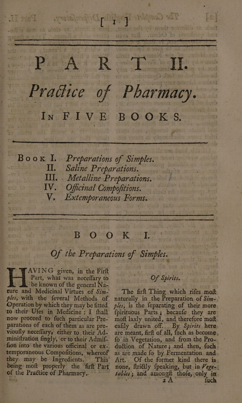 jr nes BA Toe 7 AVING given, in the Firft &amp; Part, what was neceflary to i, be known of the general Na- ture and Medicinal Virtues of Szm- ples, with the feveral Methods of Operation by which they may be fitted ‘to ‘their Ufes in Medicine ; I hall parations of each of them as are pre- vioufly neceflary; either to. their Ad- miniftration fingly, orto their Admif- ‘temporaneous Compofitions, whereof they. may be~ Ingredients. being’ moft of the Practice of Pharmacy. | at Of Spirits. ~ The firft Thing which rifes mow naturally in the Preparation, of Sz- ples, is the feparating of their more. fpirituous Parts; becaufe they are: moft laxly united, and therefore moft. eafily drawn off... By Spirits here, fo in Vegetation, and from the Pro- dugtion of Nature; and. then, fuch, as are made fo by, Fermentation and. Art.. Of the former kind there is, none, ftri€ily {peaking, but.in Vege-; tables; and among thofe, only in Aste hy ee ae fuch