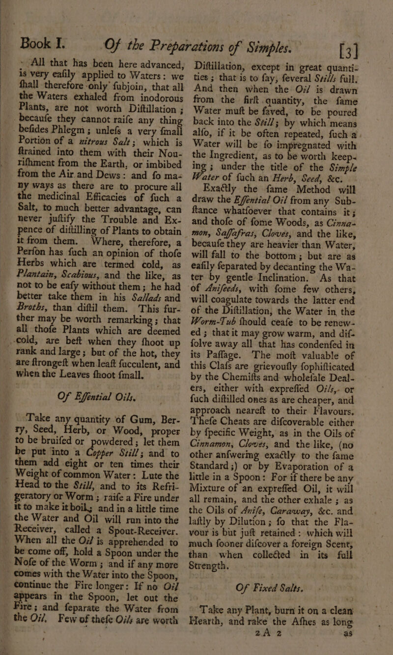 » All that has been here advanced, is very eafily applied to Waters: we fhall therefore ‘only’ fubjoin, that all the Waters exhaled from inodorous Plants, are not worth Diftillation ; becaufe they cannot raife any thin _befides Phlegm ; unlefs a very fmall Portion of a xzitrous Salt 3; which is ftrained into them with their Nou- rifhment from the Earth, or imbibed from the Air. and Dews: and fo ma- hy ways as there are to procure all the medicinal Efficacies of fuch a Salt, to much better advantage, can never juftify the Trouble and Ex- it from them. Where, therefore, a Perfon has fuch an opinion of thofe Herbs which are termed cold, as Plantain, Scabious, and the like, as not to be eafy without them; he had better take them in his Sa/ads and Broths, than diftil them. This fur- ther may be worth remarking ; that all thofe Plants which are deemed cold, are beft when they fhoot up rank and large ; but of the hot, they _ are ftrongeft when leaft fucculent, and when the Leaves fhoot fmall. Of Effntial Oils. _ ‘Take any quantity of Gum, Ber- ty, Seed, Herb, or Wood, proper to be bruifed or powdered ; let them be put into a doen Still; and to them add eight or ten times their _ Weight of common Water: Lute the Head to the Sril/, and to its Refri- eratory or Worm ; raife a Fire under it to make it boil; and ina little time the Water and Oil will run into the Receiver, called a Spout-Receiver. _ When all the Os/ is apprehended to be come off, hold a Spoon under the Nofe of the Worm ; and if any more comes with the Water into the Spoon, ¢ontinue the Fire longer: If no Oi/ appears in the Spoon, let out the Fire; and feparate the Water from the Oi/, Few of thefe Oi/s are worth ' [3] Diftillation, except in great quanti- ties ; that is to fay, feveral Své//s full, And then when the O7/ is drawn from the firft quantity, the fame Water mutt be faved, to be poured back into the S#//; by which means alfo, if it be often repeated, fuch a’. Water will be fo impregnated with the Ingredient, as to be worth keep&lt; ing ; under the title of the Simple Water of {ach an Herb, Seed, &amp;c. Exactly the fame Method will draw the Efential Oil from any Sub- ftance whatfoever that contains it; and thofe of fome Woods, as Cinna- mon, Safjafras, Cloves, and the like, becaufe they are heavier than Water, will fall to the bottom; but are as eafily feparated by decanting the Wa- ter by gentle Inclination. As that of Anifeeds, with fome few cthers; of the Diftillation, the Water in the Worm-Tub thould ceafe to be renew- ed; thatit may grow warm, and dif. folve away all that has condenfed in its Pafflage. The moft valuable of this Clafs are grievoufly fophifticated by the Chemifts and wholefale Deal- ers, either with exprefled Os/s, or {uch diftilled ones as are cheaper, and approach neareft to their Flavours. Thefe Cheats are difcoverable either by fpecific Weight, as in the Oils of Cinnamon, Cloves, and the like, (no other anfwermg exaétly to the fame Standard ;) or by Evaporation of a little in a Spoon: For if there be any Mixture of an expreffed Oil, it will all remain, and the other exhale ; as the Oils of Anife, Caraway, &amp;c. and laftly by Dilution; fo that the Fla- vour is but juft retained : which will much fooner difcover a foreign Scent, than when collected in its full Strength. Of Fixed Salts. Take any Plant, burn it on a clean Hearth, and rake the Afhes as long 3 2A 2 as