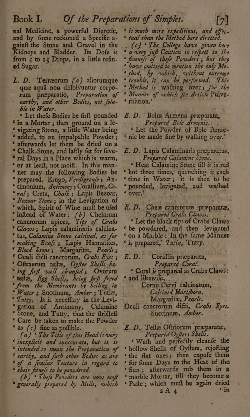 and by fome reckoned a Specific a- ee the Stone and Gravel in the idneys and Bladder. Its Dofe is from 5 to 15 Drops, in a little refin- ed Sugar. ‘£. D. Terreorum (a) aliorumque que aqua nop diffolvuntur corpo- rum preparatio, Preparation of ' earthy, and other Bodies, not falu- ble in Water. « Let thefe Bodies be firft pounded § vigating Stone, a little Water being * added, to an impalpable Powder ; “ afterwards let them be dried ona * Chalk-Stone, and Iaftly fet for feve- * ral Days in a Place which is warm, * or at leaft, not moift. In this man- “ner may the following Bodies be * prepared, Erugo, Verdigreafe; An- * timonium, Axztimony ; Corallium, Co- “ral; Creta, Chalk; Lapis Bezoar, “ Bezoar Stone; in the Levigation of ‘ which, Spirit of Wine mutt be ufed “jinftead of Water: (6) Chelarum “cancrorum apices, Tips of Crabs * Claws; Lapis calaminaris calcina- * tus, Calamine Stone calcined, as for “ making Brafs ; Lapis Hematites, * Blood Stone; Margarite, Pearls; _£ Oculi diéti cancrorum, Crabs Eyes ; * Oftcaerum tefte, Oy/ffer Shells be- ‘ing fir well cheanfed; Ovorum “tette, Egg Shell;, being frft freed ‘from the. Membranes by boiling iz “gation of Antimony, Calamine ‘ Care be taken to make the Powder “as (c) fine as poflible. ‘on (a) ‘ The Title of this Head is ver ‘ inexplicit and inaccurate, but it is “ intended to mean the Preparation of ‘ earthy, and fuch other Bodies as are ‘of a fimiler Texture in regard to * their fitne/s to be powdered. (4) * Thefe Powders are now maf S generally prepared by Mills, which ‘is much more expeditious, and effec. * tual than the Method here direéed. _ (¢) ‘The College have given here ‘ a very juft Caution in refped to the « finenefs of thefe Powders ; but they ‘ have omitted to mention the only Me- ‘ thod, by which, without extrege ‘ trouble, it can be. performed. This ‘ Method is wathing over; for the ‘ Manner of which fee Article Pulve- ¢ rifation.’ ape ee E. D. ' Bolus Armena. preparata, Prepared Bole Piiihic pete © Let the Powder of Bole Arme- ‘ nic be made fine by wafhing over.’ E. D. Lapis Calaminaris preparatus, Prepared Calamine Stone. , _ © Heat Calamine Stone till it is red * hot three times, quenching. it each, ‘time in Water; it is then to be ‘ pounded, .levigated, aud wafhed “OVEN Gr. uch Ada he . ‘one £. D. Chez cancrorum -preparate, Prepared Crabs Clans. * Let the black tips of Crabs Claws ‘ be powdered, and then levigated ‘on a Marble: In the fame Manner E.D.” ‘Coralia preparata, Prepared Coral. an ‘ Coral is prepared as Crabs Claws: Cornu Ceryi calcinatum, Calcined Hartfhorn, Margarite, Pearls. + Oculi cancrorum di&amp;ti, Crabs - Eyes. Succinum, Amber. | E. D.. Tefte Oftriorum preparate, ! Prepared Oyfters Shells. . ‘Wath and perfe€ly cleanfe the ‘ hollow Shells of Oyfters, rejeéting ‘the flat ones; then expofe them “ for fome Days to the Heat of the ‘Sun; afterwards rub them in a ¢ marble Mortar, till they become a ‘ Pafte’; which 2A4 ‘in