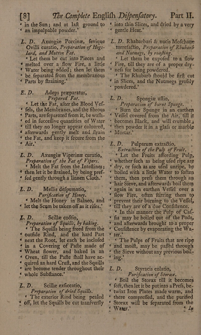 {8] ©‘ inthe Suns; and at laft ground to * an impalpable powder.” L. D. Axingie Porcine, fevique . Ovilli curatio, Preparation of Hogs- lard, and Mutton Fat. — « Let them be cut into Pieces and “€ melted over a flow Fire, a little “® Water being added; then let them — “¢ Parts by ftraining.” E.D. _ Adeps praparatus, Prepared Fat. © fels, the Membranes, and the fibrous * Parts, are feparated from i it, be wafh- * ed in fucceflive quantities of Water * till they no longer appear coloured, £ afterwards gently melt and flyain * the Fat, and Keep i it ere. from the ~ pee 0 ae L.D. ne ibe Viperine curatio, Preparation of the Fat of Vipers. © Melt the Fat from the. Inteftines ; ‘€ then let it be ftrained, by being pref- * fed gently mcnen a Tinnen Cloth.’ L. D. — Mellis defpuinatio, Purification of Honey. « let the Scum be taken off as it rifes.’ z. 3 RP, ~ Scilla coaio, Preparation of Squills, by baking. « The Squills being freed from the “ outfide Rind, and the hard Part € next the Root, let each be inclofed ¢ in a Covering of Pafte made of « Wheat flower, and baked in an &lt; Oven, till the Pafte fhall have ac- ¢ quired an hard Cruft, and theSquills © © are become tender throughout their © whole Subftance.’ L. D. Scille exficcatio, | Preparation of dried Squills. ‘ The exterior Rind being pealed * off, let the Squills be cut tranfverfly oS Se Sts See FE “NH ON AL ape Part If. * into thin Slices, and dried by a very “ gentle Heat.’ “L. D. Rhabarbari &amp; nucis Mofchati torrefactio, Preparation of Rhubarb and Nutmegs, by roafting. — « Let them be expofed toa flow ‘ Fire, till they are of a proper dry- ‘ nefs for being powdered. ‘ The Rhubarb fhouid be firft cut * in Slices, and the Nutmegs grofsly * powdered.’ » D. Spongiz uftio, R Preparation of burnt Spunge. ~ , «Burn the Spunge in an. earthen « Vefiel covered from the Air, till it * becomes Black, and will crumble; “€ then powder itin.a glafs or marble © Mortar.’ | ‘£.D. Pulparum extraétio, Extraéction of the Pulp of Fruit. , © Let the Fruits affording ‘Pulp, whether fuch as being ufed 1 ripe are dry, or fuch as are ufed unripe, be boiled with a little Water to foften them, then prefs them through an ‘hair Sieve, and afterwards boil them again in an earthen Veffel over a flow Fire, often’ ftirring them to prevent their burning to the Veffel, * In this manner the Pulp of Caf- fia may be boiled out of the Pods, Confiftence by evaporating the Wa- ter.” n ‘and moift, may be paffed through uC Sieve without any previous boil- ing.’ L. D. Styracis colatio, — Purification of Storax. ¢ Boil the Storax till it becomes © foft, then let it be putinto a Prefs, be- * twixt Iron Plates made warm, and ‘ there compreffed, and the. purified * Storax will be feparated from ithe ith hi ater.” fle ~