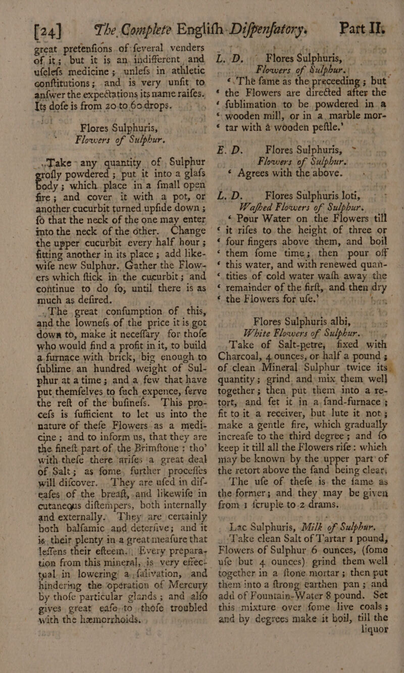 [24] great pretenfions of feveral venders of. it,;, but it is an. indifferent, and ufelefs medicine ; unlefs in athletic conftitutions ; and is very unfit, to an{wer the expectations its mame raifes. Its dofe is from z0.to 60.drops. Flores Sulphuris, Flowers of Sulphur. _\Jake&gt; any quantity of , Sulphur rofly powdered ; put it into a glafs te ; which place ina fmall open fire; and cover it with a pot, or another cucurbit turned upfide down ; {o that the neck of the one may enter mto the neck of the other. Change the upper cucurbit. every half hour ; fitting another in its place ; add like- wife new Sulphur. PAther the Flow- ers which ftick in the cucurbit ; and continue to do fo; until there is as much as defired. . The great confumption of this, and the lownefs.of the price it is got down to, make it neceffary for thofe who would find a profit in it, to build a.furnace with brick, ‘big enough to fublime. an hundred weight of Sul- phur at atime ; anda few that have put themfelves to fuch expence, ferve the reft of the bufinefs. This pro- cefs is fufficient to let us into the nature of thefe Flowers as a medi- cine ; and to inform us, that they are the fineit part.of the Brimftone’: tho’ with. thefe there ‘arifes a great deal of Salt; as fome, further procefles will difcover. They are ufed in dif- eafes of the breaft,.and likewife in cutanequs diftempers, both internally and externally. They are certainly both balfamic and deterjive; and it is their plenty in a great meafure that leffens their efteem.), Every prepara. tual.in lowering’ a,falivation, and hindering the operation of Mercury by thofe particular glands ; and alfo gives great eafe,to thofe troubled with the hemorrhoids. Part Il L. D. Flores Sulphuris, Flowers of Sulphur. io «. The fame as the preceeding ; but’ ‘ the Flowers are directed after the ‘ fublimation to be powdered in a * wooden mill, or in a, marble mor- * tar with 4 wooden peftle.’ E.D. _ Flores Sulphuris, ~ “3 Flowers of Sulphur. ‘ Agrees with the above. L.:D. Flores Sulphuris loti, —— Wafbed Flowers of Sulphur. _. © Pour Water on the Flowers till it rifes to the height of three or four fingers above them, and _ boil them fome time; then pour off this water, and with renewed quan- tities of cold water wath away the remainder of the firft,, and then dry the Flowers for ufe.’ tae’ “a a“ n nw n nn Flores Sulphuris albi, —_.. « White Flowers of Sulphur.» .,Take of Salt-petre, fixed with Charcoal, 4 ounces, or half a pound ; of clean Mineral: Sulphur twice its” quantity; grind. and: mix them well] together; then put them into a re- tort, and fet it in a. fand-furnace ; fit to it a receiver, but lute it not; make a gentle fire, which gradually increafe to the third degree; and fo keep it till all the Flowers rife: which niay be known by the Ne) part’ of the retort above the fand being clear, The ufe of. thefe is the fame as the former; and. they may be given from 1 {cruple to.2.drams. Lac Sulphuris, Milk of Sulphar. _ ‘Take clean Salt of Tartar 1 pound, Flowers of Sulphur 6. ounces, (fome— ufe but 4 ounces). grind them well . together in a itone mortar; then put them into a ftrong earthen pan ; and add of Fountain-Water 8 pound, Set this mixture over fome live coals ; and by degrees make it boil, till the : liquor