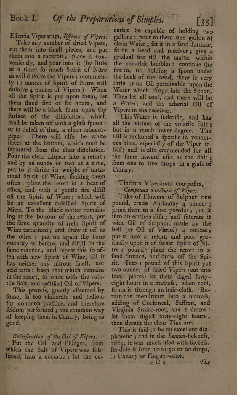 Effentia Viperarum, Efence of Vipers. Take any number of dried Vipers, them into a cucurbit; place it con- veniently, and pour into it (by little at a time) fo much Spirit of Nitre ds will diffolve the Vipers ; (commen- ly 12 ounces of Spirit of Nitre will diffolve 4 ounces of Vipers.) When all the Spirit is put upon them, let there will be a black {cum upon the furface of the diffolution, which muft be taken off with a glafs fpoon: or in defect of that, a clean tobacco- pipe. There will alfo be white feces at the bottom, which muft be Pour the clear Liquor into a retort ; put to it thrice its weight of tarta- rized Spirit of Wine, fhaking them often : place the retort in a: heat of off the Spirit ef Wine; which will. be an excellent dulcified Spirit of Nitre. To the black matter remain- ing at the bottom of the retort, put Wine tartarized; and draw it of as the other: put on again the fame ame mantier ; and repeat this fo of- ten with new Spirit of Wine, till it has neither any nitrots fmell, nor acid tafte: keep that which remains tile Salt, and rectified Oil of Vipers. This procefs, greatly efteemed by for common praétice, and therefore feéldom performed ; the common way of keeping them in Canary, being as Re&amp;ification of the Oil of Vipers. (35) curbit be capable of holding two gallons: pour tothem one gallon of clean Water ; fet it in a fand-furnace, fiton a head and receiver; give a gradual fire till the matter within the cucutbit bubbles: continue the fire fo, till holding a {poon under the beak of the head, there is very little or no Oil perceivable upon the Water which drops into the Spoon. a Water, and the atherial Oil of Vipers in the receiver. This Water is fudorific, and has. all the virtues of the volatile Salt; but in a much lower degree. The Oil is reckoned a fpecific in venom- ous bites, efpecially of the Viper ‘it- felf; and is alfo commended for all the fame inward ufes as the Salt ; from one to five drops in a glafs of Canary. ~ Tin@itra Viperarum compofita, Compound Tinéure of Vipers. Take of Flowers of Sulphur, one ~ pound, crude Antimony 4 ounces’; grind them to a fine powder ; put, it iito an eatthen difh; and faturate it with Oil of Sulphur, made by the bell (or Oil of Vittiol) 4 ounces ; put it into a retort, and pour gra dually upon it of fweet Spirit of Ni- tre 1 pound: place the retort in a fand-furnace, and draw off the Spi- rit. “Into 1 pound of this Spirit put two ounces of dried Vipers (cut into {mall pieces) let them digeit forty- eight hours in a matrafs ; when cool, train it through an hair-cloth. “Re- turn the menfiruum into a matrafs, adding of Cochineal, Saffron, and Virginia Snake-root, ana 2 drams : let them digeit forty-eight hours ; then decant the clear Tinciure: This is faid to be an excellent dia- 1665, it was much ufed with fuccefs. Its dofe is from.10 to/50 or 60 drops, in Canary or Plague-water, | : 2 2% ; The