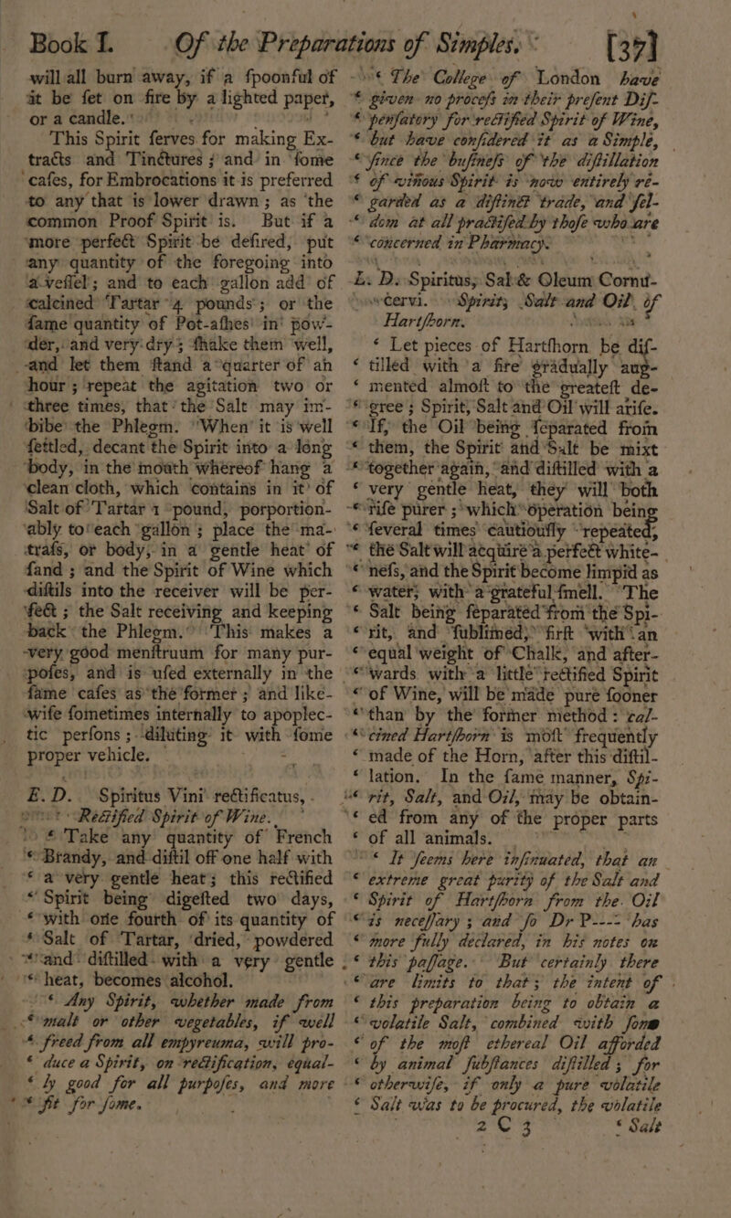 will all burn away, if a fpoonful of at be fet on fire by a lighted paper, oracandle.') Pes “iy This Spirit ferves.for making Ex- tracts and Tin¢tures ; and in ‘fome ‘cafes, for Embrocations it-is preferred to any that is lower drawn ; as ‘the common Proof Spirit is. But if a ‘more ‘perfect Spirit be defired, put any quantity of the foregoing into aveffel; and to each gallon add’ of ealeined ‘Tartar 4 pounds’; or the fame quantity of Pot-afhes’ in’ pow- der, and very‘dry3 fhake them ‘well, and Jet them ftand a°quarter of an hour ; repeat the agitation two or | sthree times, that’ the Salt may im- ‘bibe’ the Phlegm. ‘When’ it ‘is well fettled, decant the Spirit into a Jong ‘clean cloth, which contains in it’ of Salt of ‘Tartar 1 ‘pound, porportion- trafs, or body, in a gentle heat’ of diftils into the receiver will be per- back the Phlegm.” ‘This makes a ‘very, good menftruum for many pur- fame cafes as’the former ; and like- tic perfons ; diluting it with fome proper vehicle. Vibeeis £.D._ Spiritus Vini’ reétificatus, - ort “Redtified Spirit of Wine. ° 10 £ Take any quantity of French ‘Brandy, and. diftil off one half with ‘ a very gentle heat; this reCified * Spirit being digefted two days, * Salt of Tartar, ‘dried, powdered » “and* diftilled- with a very gentle © Any Spirit, whether made from _.&lt;* malt or other vegetables, if well ‘freed from all empyreuma, will pro- ‘ duce a Spirit, on reification, equal- ‘ly good for ( sft for fome. e 4+ Ce nN ee we eee ee Ss Re . &lt;= wm. 2 —_ “* r~A awa annnnnanna a &amp; a ~~ The College of London have * given no procefs in their prefent Dif- * penfatory for reGified Spirit of Wine, ‘* but have confidered it as a Simple, “ince the bufinels of the diftillation € of vinous Spirit is ‘now entirely re- © garded as a diftin® trade, and fél- “dem at all practifed by thofe vsha are ““concerned in Pharmacy. Z. DB. Spiritus; Sal&amp; Oleum Cornu- sowtervi. Spreity Salt-and Oil, of Hartfborn. Avett Ag? * Let pieces of Hartfhorn be dif- tilled witha fire sradually aug- mented almoft to the greateft de- ‘gree ; Spirit, Salt and Oil will atife. If; the Oil being {eparated from them, the Spirit and Salt be mixt together again, “and diftilled with a very gentle heat, ‘they’ will both Ss 5 9 BAH AH HA feveral times cautioufly “repeated, thé Salt will acqitire’a perfeét white-_ nefs, and the Spirit become limpid as water; with’ a grateful {fmell. “The Salt being feparatéd from the Spi- rit, and “fublimed) fir ‘with\an equal ‘weight of ‘Chalk, and after- ‘wards witha little tedtified Spirit of Wine, will be made pure fooner than by the’ fortner method : ‘ca/- cined Hartfoorn' is mott’ frequently ‘made of the Horn, ‘after this ‘diftil- lation. In the fame manner, S¢i- Ly ed from any of the proper parts of all animals. rene ‘ extreme great purity of the Salt and Spirit of Hartfhorn from the. Oil zs neceflary ; and fo Dr P---- ‘has more fully declared, in his notes on this paffage. But certainly there are limits to that; the intent of this preparation being to obtain a volatile Salt, combined with form of the moft ethereal Oil afforded by animal fubfiances diftilled ; for otherwife, if only a pure volatile Salt was to be procured, the volatile 2C 3 * Salt