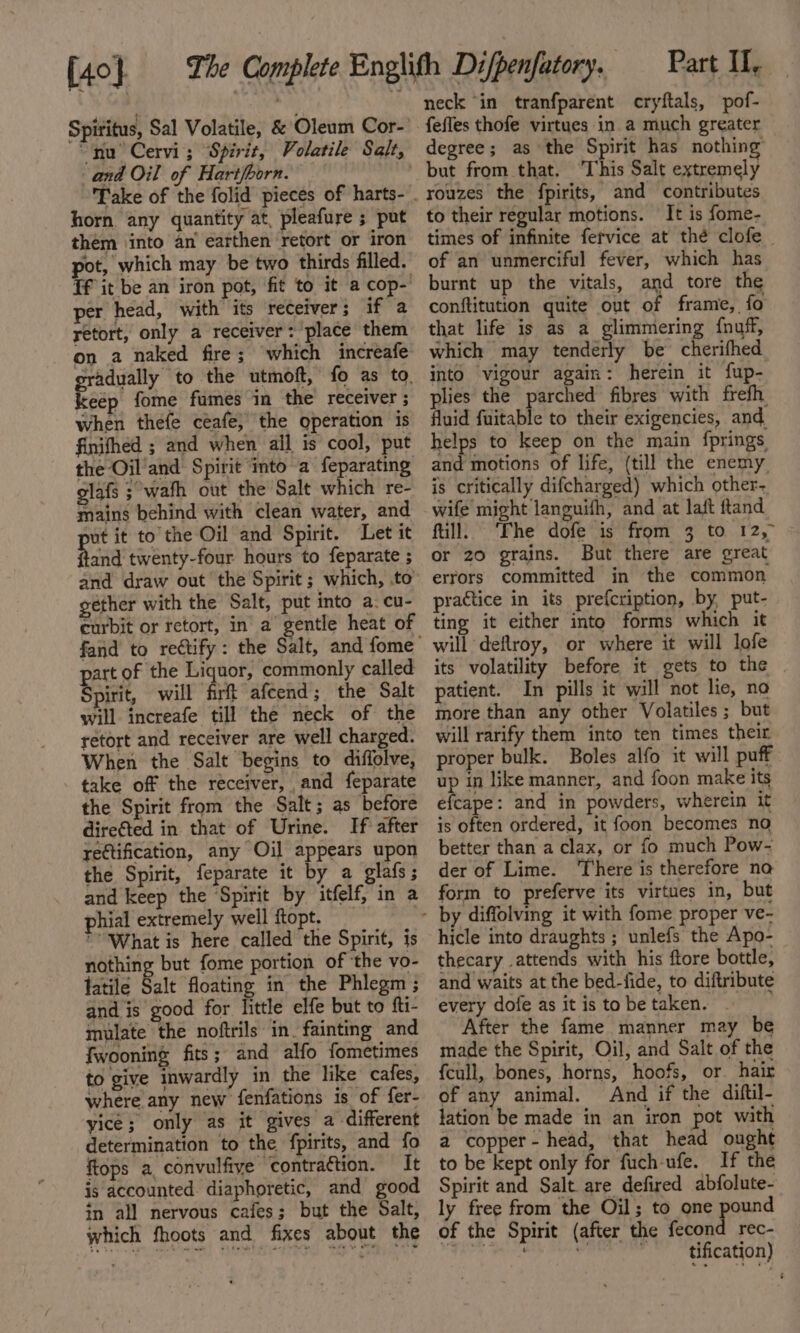 {40} cc. Spiritus, Sal Volatile, &amp; Oleum Cor- “nu Cervi; Spirit, Volatile Salt, and Oil of Hart/born. Take of the folid pieces of harts- horn any quantity at, pleafure ; put them into an earthen retort or iron pot, which may be two thirds filled. Tf it be an iron pot, fit to it a cop- per head, with its receiver; if a retort, only a receiver: place them on a naked fire; which increafe gradually to the utmoft, fo as to. keep fome fumes in the receiver ; when thefe ceafe; the operation is finifhed ; and when all is cool, put the Oil'and Spirit ‘into a feparating glafs ;°wafh out the Salt which re- mains behind with clean water, and ut it to the Oil and Spirit. Let it bag twenty-four hours to feparate ; and draw out the Spirit; which, to” gether with the Salt, put into a. cu- curbit or retort, in’ a gentle heat of fand to rettify: the Salt, and fome part of the Liquor, commonly called Spirit, will firft afcend; the Salt will increafe till the neck of the retort and receiver are well charged. When the Salt begins to diffolve, take of the receiver, and feparate the Spirit from the Salt; as before direéted in that of Urine. If after rettification, any Oil appears upon the Spirit, feparate it by a glafs; and keep the ‘Spirit by itfelf, in a phial extremely well ftopt. | What is here called the Spirit, is nothing but fome portion of ‘the vo- latile Balt floating in the Phlegm ; and is good for little elfe but to fti- mulate the noftrils in. fainting and fwooning fits; and alfo fometimes to give inwardly in the like cafes, where any new fenfations is of fer- yice; only as it gives a different determination to the fpirits, and fo ftops a, convulfive contraction. It is accounted. diaphoretic, and good in all nervous cafes; but the Salt, which fhoots and fixes about the Difpenfatory. Part II, neck ‘in tranfparent cryftals, pof- fefles thofe virtues in a much greater degree; as the Spirit has nothing but from that. This Salt extremely to their regular motions. It is fome- times of infinite fervice at thé clofe — of an unmerciful fever, which has burnt up the vitals, and tore the conftitution quite out of frame, fo that life is as a glimmering fnuff, which may tenderly be cherifhed. into vigour again: herein it fup- plies the parched fibres with frefh. fluid fuitable to their exigencies, and. pee to keep on the main fprings and motions of life, (till the enemy is critically difcharged) which other. wife might languifh, and at laft ftand fill. ‘Fhe dofe is from 3 to 12, or 20 grains. But there are great errors committed in the common practice in its prefcription, by, put- ting it either into forms which it will deflroy, or where it will lofe its volatility before it gets to the | patient. In pills it will not lie, no more than any other Volatiles ; but will rarify them into ten times their proper bulk. Boles alfo it will puff up in like manner, and foon make its efcape: and in powders, wherein it is often ordered, it foon becomes no better than a clax, or fo much Pow- der of Lime. There is therefore na form to preferve its virtues in, but hicle into draughts ; unlefs the Apo- thecary attends with his ftore bottle, and waits at the bed-fide, to diftribute every dofe as it is tobe taken. - After the fame manner may be made the Spirit, Oil, and Salt of the {cull, bones, horns, hoofs, or hair of any animal. And if the diftil- lation be made in an iron pot with a copper - head, that head ought to be kept only for fuch-ufe. If the Spirit and Salt. are defired abfolute- ly free from the Oil; to one pound of the Spirit (after the fecond rec- al eat id tification)