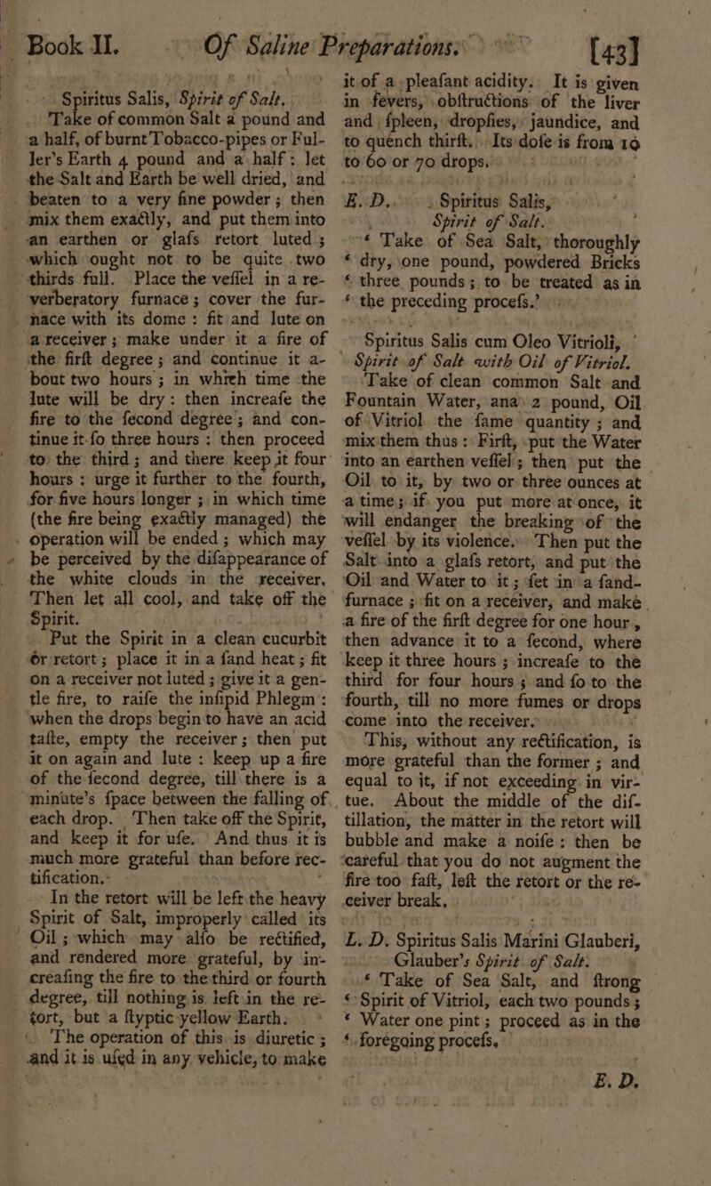 a Spiritus Salis, Spirit of Salt, . Take of common Salt a pound and a half, of burnt’Tobacco-pipes or Ful- the Salt and Earth be well dried, and mix them exaétly, and put them into an earthen or glafs retort luted ; which ought not to be quite two verberatory furnace; cover the fur- the firft degree ; and continue it a- bout two hours; in whieh time -the lute will be dry: then increafe the fire to the fecond degree ; and con- tinue it.fo three hours ; then proceed to the third; and there keep jit four hours : urge it further to the fourth, for five hours longer ;,in which time (the fire being exaétly managed) the operation will be ended; which may be perceived by the difappearance of the white clouds in the -receiver, Spirit. oe ett Put the Spirit in a clean cucurbit 6r retort ; place it in a fand heat ; fit on a receiver not luted; give it a gen- tle fire, to raife the infipid Phlegm: when the drops begin to have an acid of the fecond degree, till there is a each drop. ‘Then take off the Spirit, and keep it for ufe. And thus it is much more grateful than before rec- tification... - ) . In the retort will be left.the heavy Oil ; which may alfo be rectified, and rendered more grateful, by in- creafing the fire to the third or fourth degree, till nothing is left.in the re- tort, but a ftyptic yellow Earth. The operation of this. is diuretic ; and it is ued in any. vehicle, to make [43] it of a -pleafant acidity. It is given in fevers, .obftructions of ‘the liver and {pleen, dropfies, jaundice, and to quench thirft.. Its dofe is from 19 to 60 or 70 drops. : £..D,. . Spiritus Salis, ’ Spirit of Salt. ; “« Take of Sea Salt, thoroughly ‘ dry, one pound, powdered Bricks * the preceding procefs.’ Spiritus Salis cum Oleo Vitrioli, © Take of clean common Salt and Fountain Water, ana. 2 pound, Oil. of Vitriol the fame quantity ; and mix them thus : Firft, _put the Water Oil to it, by two or three ounces at atime; if. you put more at once, it veflel. by its violence. ‘Then put the Salt into a glafs retort, and put the Oil-and Water to it ; fet in a fand- furnace ; -fit on a receiver, and make. a fire of the firft degree for one hour, then advance it to a fecond, where keep it three hours ; increafe to thé third for four hours ; and fo to the come into the receiver, RAS ea This, without any re¢tification, is more grateful than the former ; and equal to it, if not exceeding. in vir- tue. About the middle of the dif- tillation, the matter in the retort will bubble and make a noife: then be fire too faft, left the retort or the re- L. D. Spiritus Salis Marini Glauberi, Glauber’s Spirit of Salt. »* Take of Sea ‘Salt, and ftrong ‘Spirit of Vitriol, each two pounds ; * Water one pint; proceed as in the ‘ foregoing procefs, E. D.
