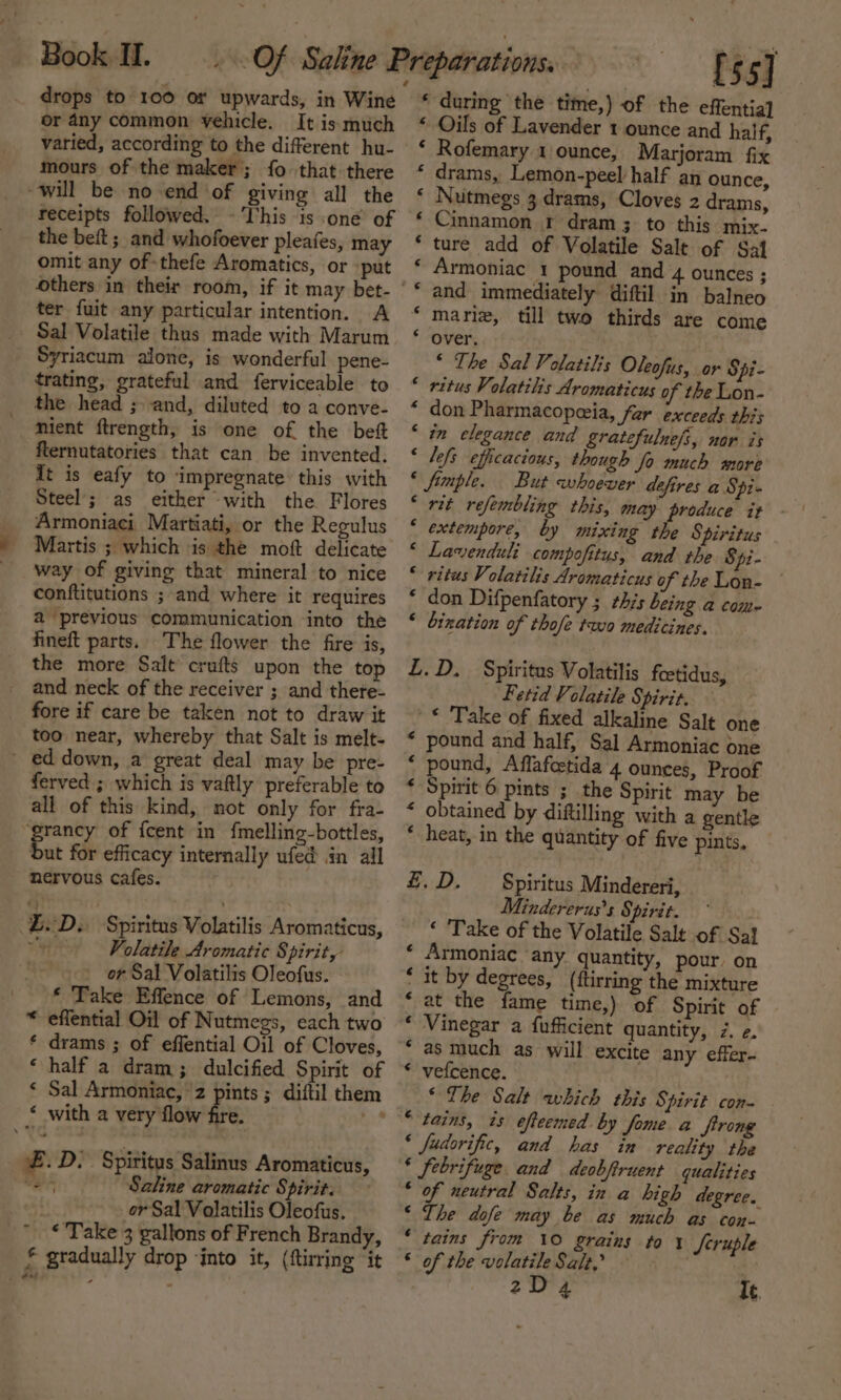 drops to 100 or upwards, in Wine or 4ny common vehicle. It is much varied, according to the different hu- mours of the maker; fo that there will be no end of giving all the receipts followed. -'This is one’ of the beft; and whofoever pleafes, may omit any of thefe Aromatics, or -put others in their room, if it may bet- ter fuit any particular intention. A Sal Volatile thus made with Marum Syriacum alone, is wonderful pene- trating, grateful and ferviceable to the head ; and, diluted to a conve- mient ftrength, is one of the bef flernutatories that can be invented. It is eafy to impregnate this with Steel’; as either with the Flores Armoniaci Martiati, or the Regulus Martis ; which is the moft delicate way of giving that mineral to nice conftitutions ; and where it requires a previous communication into the fineft parts. The flower the fire is, the more Salt crufts upon the top and neck of the receiver ; and there- fore if care be taken not to draw it too near, whereby that Salt is melt- _ ed down, a great deal may be pre- ferved ; which is vaftly preferable to all of this kind, not only for fra- ‘grancy of {cent in fmelling-bottles, but for efficacy internally ufed in ail nervous cafes. £.D.. Spiritus Volatilis Aromaticus, ~~ Volatile Aromatic Spirit, or Sal Volatilis Oleofus. * Take Effence of Lemons, and * effential Oil of Nutmegs, each two * drams ; of effential Oil of Cloves, ‘ half a dram; dulcified Spirit of ‘ Sal Armoniac, ‘2 pints ; diftil them * with a very flow fire. £.D. Spiritus Salinus Aromaticus, “er Saline aromatic Spirit. _ or Sal Volatilis Oleofus.  * Take 3 gallons of French Brandy, £ gradually drop ‘into it, (ftirring ‘it [55] * during the time,) of the effentia] ‘ Oils of Lavender 1 ounce and half, * Rofemary 1 ounce, Marjoram fix * drams, Lemon-peel half an ounce, * Nutmegs 3 drams, Cloves 2 drams, ‘ Cinnamon. r dram 3 to this mix- ture add of Volatile Salt of Sai Armoniac 1 pound and 4 Ounces ; mariz, till two thirds are come over. * The Sal Volatilis Oleofus, or Spi- * ritus Volatilis Aromaticus of the Lon- “ don Pharmacopeia, far exceeds this ‘ in elegance and gratefulne/s, nor is ‘ lefs efficacious, though fo much more * fimple. But whoever defires a Spi- “ rit refembling this, may produce it * extempore, by mixing the Spiritus ‘ Lavenduli compofitus, and the $43- * ritus Volatilis Aromaticus of the Lon- * don Difpenfatory ; this being a com~ ‘ bination of thofe two medicines. L.D. Spiritus Volatilis foetidus, Fetid Volatile Spirit. * Take of fixed alkaline Salt one * pound and half, Sal Armoniac one &lt; pound, Affafcetida 4 ounces, Proof * Spirit 6 pints ; the Spirit may be “ obtained by diftilling with a gentle * heat, in the quantity of five pints, £. D. Spiritus Mindereri, Mindererus’s Spirit. ‘ Take of the Volatile Salt of Sal Armoniac ‘any quantity, pour. on it by degrees, ({tirring the mixture at the fame time,) of Spirit of Vinegar a fufficient quantity, 7z. ¢. as much as will excite any effer- vefcence. ‘The Salt which this Spirit con- efieemed by fome a ftron § fudorific, oe has as ae the * febrifuge and deobfiruent qualities * of neutral Salts, in a high degree. ‘ The dofe may be as much as con- * tains from 10 grains to 1 feruple « of the volatile Salt,’ 2D4 It. a a A AR A