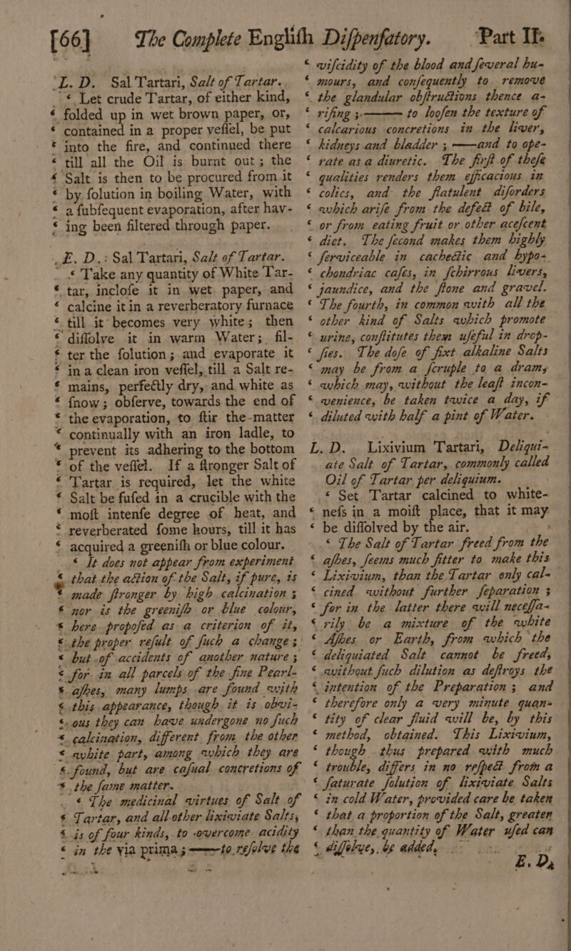 [56] ‘L. D. Sal Tartari, Salt of Tartar. -€ Let crude Tartar, of either kind, ‘ folded up in wet brown paper, or, * contained in a proper yeflel, be put * into the fire, and continued there « till all the Oil is burnt out; the £ Salt is then to be procured from.it * by. folution in boiling Water, with « a fubfequent evaporation, after hav- ‘ ing been filtered through paper. _£. D,: Sal Tartari, Salt of Tartar. _ § Take any quantity of White Tar- * tar, inclofe it in wet paper, and * calcine it in a reverberatory furnace * till it becomes very white; then ‘ diflolve it in warm Water ;_ fil- € ter the folution; and evaporate it * ina clean iron veffel, till a Salt re- * mains, perfectly dry, and white as * fnow; obferve, towards the end of * the evaporation, to flir the-matter © continually with an iron ladle, to * prevent its adhering to the bottom © of the veffel. If a ftronger Salt of «Tartar is required, let the white € Salt be fufed in a crucible with the * moft intenfe degree of heat, and * reverberated fome hours, till it has * acquired a greenith or blue colour. __§ It does not appear from experiment © that the action of the Salt, if pure, ts ° made fironger by high calcination ; ‘ nor is the greenifo or blue colour, * here propofed as a criterion of it, « but of accidents of another nature ; ¢ for in all parcels of the fine Pearl- afbes, many lumps are found with « this appearance, though it is obvi- ‘. ous they can have undergone no fuch * calcination, different. from the other &lt; avhite part, among which they are §. found, but are cafual concretions of * . the faine matter. ‘ The medicinal virtues of Salt of ¢ Tartar, and all.other lixiwiate Salts, § is of four kinds, .to -overcome acidity &lt; in the via prima; ———~to.refolve the a ome te Part If wvifcidity of the blood and feveral hu- mours, and confequently to remove the glandular obftruétions thence. a- rifing 3- to loofen the texture of calcarious concretions in the liver, hidueys and bladder ; ——and to ope- ‘ rate asa diuretic. The firft of thefe qualities renders them efficacious in ‘ colics, and the flatulent diforders ¢ € « ¢ € ¢ ‘ ¢ ‘ avhich arife from the defe&amp; of bile, or from eating fruit or other acefcent « diet, The fecond makes them highly ‘ ferviceable in cacheGic and bypo-. ‘ chondriac cafes, in fehirrous livers, ‘ jaundice, and the fone and gravel. “The fourth, in common with all the ‘ other kind of Salts which promote © urine, conflitutes them ufeful in drop- « fies. The dofe of fixt alkaline Salts &lt; may be from a feruple to a dram; ‘ which may, without the leaf? incon- © wenience, be taken twice a day, if ‘ diluted with half a pint of Water. L.D. Lixivium Tartari, Deliqui-. aie Salt of Tartar, commonly called Oil of Tartar per deliquium. « Set Tartar calcined to white- « nefs in a moift place, that it may &lt; be diffolved by the air. “« The Salt of Tartar freed from the ‘ ajfbes, feems much fitter to make this © Lixivium, than the Tartar only cal-— &lt; cined without further feparation ; ‘ for in the latter there will neceffa- ‘ rily be a mixture of the white © Afoes or Earth, from which the ‘ deliquiated Salt cannot be freed, ‘ without fuch dilution as deftroys the ‘ intention of the Preparation; and © therefore only a very minute quan © tity of clear fluid will be, by this © method, obtained. This Lixivium, ; it 2 thus prepared with much ‘ trouble, differs in no refped froma ‘ faturate folution of lixiviate Salts ‘ in cold Water, provided care be taken ‘ that a proportion of the Salt, greaten ‘ than the quantity of Water ufed can ‘ * é E. Da