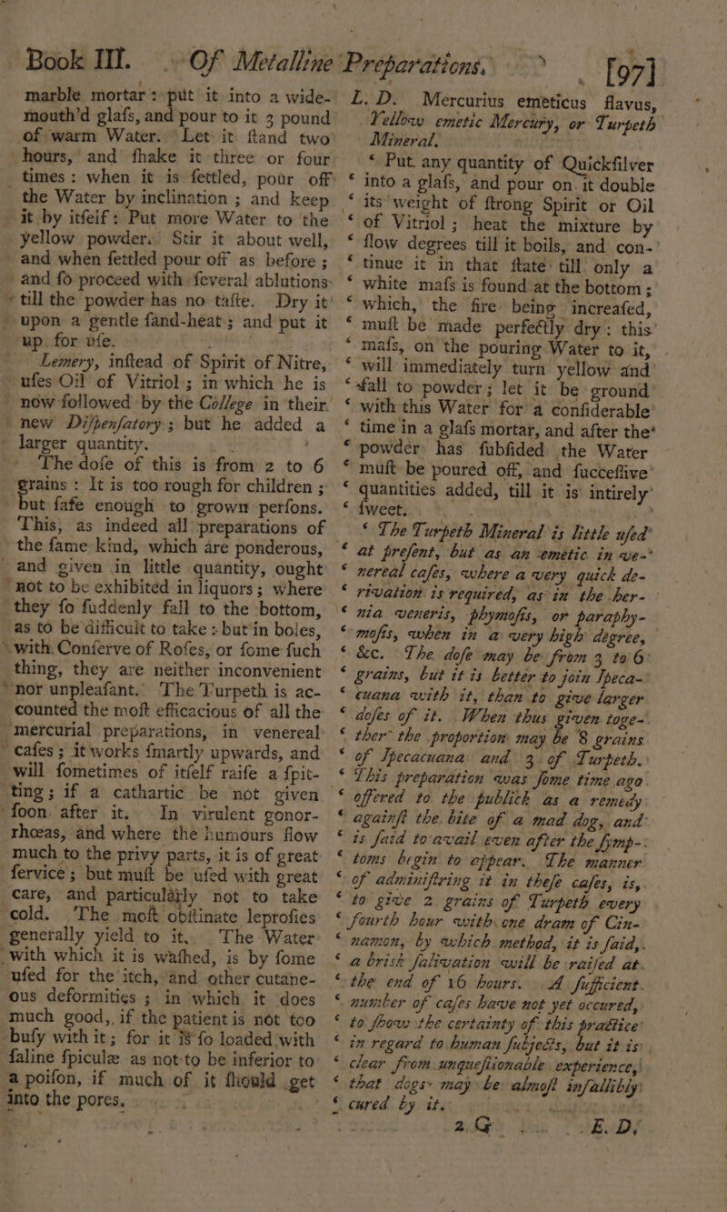 marble mortar : put it into a wide- up. for ufe. Lemery, inftead of ~ufes Oil of Vitriol ; ' now followed by the new Difpenfatory ; b ' larger quantity. Spirit of Nitre, in which he is ut he added a _ and given in little quantity, ought ~ cafes ; it works {mart ly upwards, and ting; if a cathartic foon after it. In virulent gonor- fervice ; but muft be ufed with great ous deformities ; in which it does faline f{picule as not a poifon, if much o into the pores, to be inferior to f it fhould get n n vn ww ” “ La’ n nw nan nN ~ vn fA n A na Nn NH € « &lt; ¢ ¢ € , « ¢ € ¢ ¢ € é ¢ ¢ € 4 € ¢ ¢ é ¢ € ~Vellow emetic Mercury, or Turpeth Mineral. “ Put any quantity of Quickfilver into a glafs, and pour on. it double its weight of ftrong Spirit or Oil of Vitriol; heat the mixture by flow degrees till it boils, and con-’ tinue it in that fate till only a white mafs is found at the bottom; which, the fre being increafed, muit be made perfeétly dry: this’ mafs, on the pouring. Water to it, will immediately turn yellow and’ ‘fall to powder; let it be ground with this Water for a confiderable time in a glafs mortar, and after the’ powder has fubfided the Water muit be poured off, and fucteflive’ ae added, till it is’ intirely’ weet. ‘ The Turpeth Mineral is little ufed' at prefent, but as an ‘emetic in ve- nereal cafes, where avery quick de- rivation is required, asin the her-— nia veneris, phymofis, or paraphy- mofis, when £ a a high thts &amp;c. The. dofe may be from 3 to 6 Srains, but it is better to join Ipeca- cuana with it, than to give larger dofes of it. When thus given toge-\ ther” the proportion: may he 8 grains of Ipecacuana and 3. of Lurpeth. This preparation was Jome time aga. offered to the publick as a remedy againft the. bite of a mad dog, and’ ts Jaid to'avail even after the fymp-: toms begin to appear. The manner of adminifiring it in thefe cafes, is, to give 2 grains of Turpeth every fourth hour with one dram of Cin- namon, by which method, it is faid,. @ brisk falivation will be railed at. the end of 16 hours. A fufficient. to foow sthe certainty of this prattice! in regard to human fubjedis, but it is clear from unquefiionable experience, that dogs» may be almoft infallibly 2G ; . * BoDe