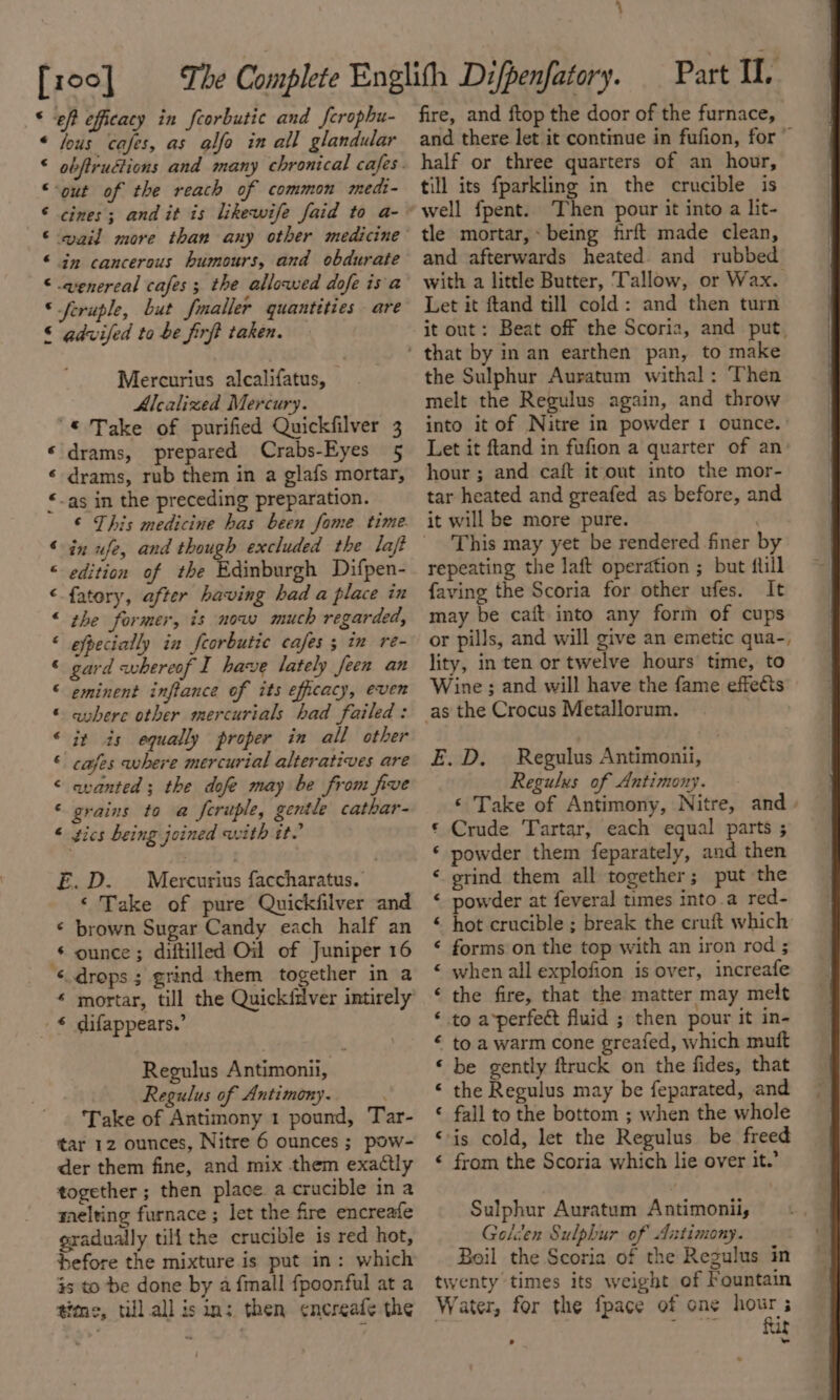 [x00] * eff efficacy in feorbutic and ferophu- « fous cafes, as @lfe in all glandular “out of the reach of common medi- © cines; and it is likewife faid to a- © wail more than any other medicine © in cancerous humours, and obdurate © .venercal cafes; the allowed dofe isa © feruple, but fmaller quantities are © gdvifed to be firft taken. Mercurius alcalifatus, Alcalized Mercury. “© Take of purified Quickfilver 3 « drams, prepared Crabs-Eyes 5 ¢ drams, rub them in a glafs mortar, “-as in the preceding preparation. © This medicine has been fome time. © edition of the Edinburgh Difpen- fatory, after having had a place in “ the former, is now much regarded, ‘ efpecially in feorbutic cafes ; im re- © gard whereof I have lately feen an © eminent inflance of its efficacy, even © avhere other mercurials had failed: © it is equally proper in all other © cafes where mercurial alteratives are ‘ quanted; the dofe may be from five ‘ grains to a feruple, gentle cathar- “ gics being joined with it. E.D. — Mercurius faccharatus. ‘ Take of pure Quickfilver and « brown Sugar Candy each half an © ounce; diftilled Oil of Juniper 16 ‘drops; grind them together in a « mortar, till the Quickftlver intirely -€ difappears.’ Regulus Antimonii, Regulus of Antimony. Take of Antimony 1 pound, Tar- tar 12 ounces, Nitre 6 ounces; pow- der them fine, and mix them exactly together ; then place a crucible ina melting furnace ; let the fire encreafe gradually tili the crucible is red hot, before the mixture is put in: which js to be done by a {mall fpoonful at a time, till all isin: then encreafe the Part IL. fire, and ftop the door of the furnace, and there let it continue in fufion, for ~ half or three quarters of an hour, till its fparkling in the crucible is tle mortar, being frft made clean, and afterwards heated. and rubbed with a little Butter, Tallow, or Wax. Let it ftand till cold: and then turn it out: Beat off the Scoria, and put, the Sulphur Auratum withal : Then melt the Regulus again, and throw into it of Nitre in powder 1 ounce. Let it ftand in fufion a quarter of an: hour ; and caft it out into the mor- tar heated and greafed as before, and it will be more pure. . This may yet be rendered finer by repeating the laft operation ; but flill faving the Scoria for other ufes. It may be caft into any form of cups or pills, and will give an emetic qua-, lity, in ten or twelve hours time, to Wine ; and will have the fame effects as the Crocus Metallorum. E.D. Regulus Antimonii, Regulus of Antimony. ‘ Take of Antimony, Nitre, and. Crude Tartar, each equal parts ; powder them feparately, and then grind them all together; put the powder at feveral times into.a red- hot crucible ; break the cruft which forms on the top with an iron rod ; when all explofion is over, increafe the fire, that the matter may melt to a*perfect fluid ; then pour it in- to a warm cone greafed, which muft be gently ftruck on the fides, that the Regulus may be feparated, and fall to the bottom ; when the whole ‘is cold, let the Regulus be freed « from the Scoria which lie over it.’ n n n a“ n~ Lal n vn A wm hal vn nan mn Sulphur Auratum Antimonii, Gelcen Sulphur of Antimony. Boil the Scoria of the Regulus in tiventy times its weight of Fountain Water, for the fpace of one ean wat