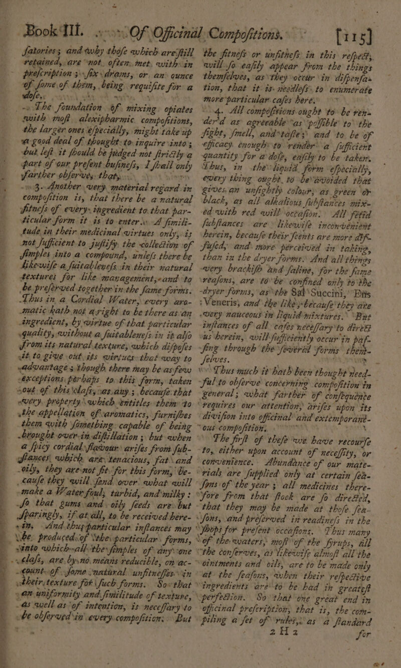 ¥ M4 a , - fatories; and tewby thofe which are fill retained, are not. often. inet. with in prefcripiion 3 fix \drams, or, an ounce Cex VEN with mot alexipharmic compofitions, the larger ones é/pecially, might take up wagood deal of thought: to- inquire into; but left it foould be judged-not frriGly a part of our prefent bufine/s, 1 fall only farther obferves. thaty ey - 3-Another very material regard in compofition is, that there be a natural ftnels of every» ingredient to. that par- ticular form it is to enters A fimili- tude in their medicinal virtues only, is fimples into a compound, unlefs there be hkewife a fiatablenes in their natural textures for like mayagemént,oand ‘to be preferved together in the fame forms. Thus in a Cordial Water, every aro- matic hath not aright to bethereas an ingredient, by wirtue of that particular quality, without a Juitablene/s.in it alfa from its natural texture, which difpojes aft ta. give out. its wiriues: that way to advantage s though there may be assfew exceptions perhaps to this form, taken out. of this \olafs,vas.any ; becaufe that very, property which entitles them to athe appellation of aromatics, furnifbes them with fomething. capable of being a fpicy cordial flavour \arifes from fub- frances whith are. tenacious; fatand -vily, they are-not ft for this form) be- _caufe they will fend over: what ail] make aWater Soul; tarbid, and milky : fo that gums and. oily feeds are but Sparingh, ifet ail, to. be received here- in, And thus particular inflances may producedsof ‘the particular. forms, seate whichall the fimples of anyone Count of fome natural unfitneffes in bheir, texture fot \fuch forms. Sow that 90% uniformity and fimilitude of texture, 4s well as'of intention, is necefary to be obferved in every.compofition; “But the fitnefs or unfitnefs in this refped, will fo eafily appear from the things themfelves, as \they orcir in difpenfas tion, that it: is. necdlefs. to enumerate more particular cafes here. | “4. All compofitions onght ‘to be ren des'd as agreeable “as poffible to the Sight, fmell, and “tafie;’ and to be of efficacy. enough: to ‘render a fufficient quantity for @ dole, enjily to be taker. Thus, in the iguid, form “efpecially, every thing ought. 6 be aroided that gives.an unfightly colour) as green ‘or black, as all alkalious Subftances mix» ed with red will octafien: All fetid fubfiances are likewife inconvenient herein, becaufe their feents are more dif. Sifed, and: more perceived én taking, than in the dryer forms: And all things wery brackife tnd faline, for the fame ‘reafons, are tobe confined only #0 the ~dryer forms, asthe Sab\Succini,’ Eis :Veneris, and the like ;becaufe' they are very nauceous tw liquid mixtures. “Bnet inflances of all cafes necefary to direg us herein, will firficiently oecur'in pel fing through the fewered ‘forms thén- Selves. iia tala \ Thus much it hath been thought need- general; what farthér of confequénve ‘requires our attention, arifes upon its divifion inte officinal’ and extemporans- “ous compofition: bi ati The firft of thefe we have recourye to, either upon account of neceffity, or convenience. Abundance of our mate- “rials are fupplied only at certain Jea- Sons of the year ; all medicines there- “fore from that flock are fo dire&amp;elt, “that they may be made at thofe Jea- “Sons, and preferved in readine/s in the “oops for prefent occafions. Thus many Sof the euaterss mop of the firups, all (rhe conferves, as Tikewife almof? all the “ointments and cili, are to be made only at the feafons, when their refpective “ingredients aré to’ be had in greatef \perfeBion. So ‘thal one: great end in oficinal prefeription, that is, the com- piling a fet of ‘rules, as a frandard ; 2h 2 fer .