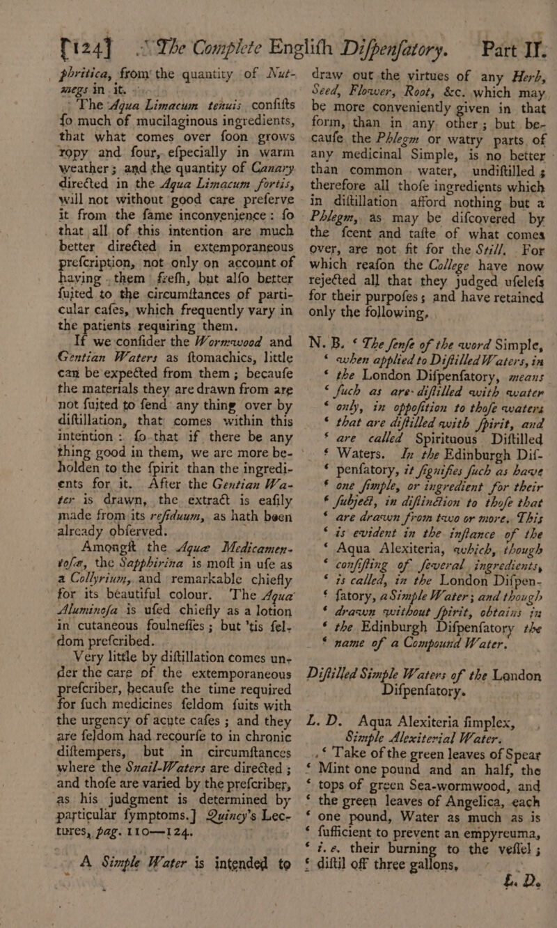 _ phritica, from’ the quantity of Nue- anegs MW The Aqua Limacum tenuis confilts fo much of mucilaginous ingredients, that what comes over foon grows ropy and four,.efpecially in warm weather; and the quantity of Canary directed in the Agua Limacum fortis, will not without good care preferve it from the fame inconvenience: fo that all of this intention are much better directed in extemporaneous prefcription, not only on account of haying .them frefh, but alfo better fujted to the circumitances of parti- cular cafes, which frequently vary in the patients requiring them. If we-confider the Wormwood and Gentian Waters as ftomachics, little can be expected from them ; becaufe the materials they are drawn from are not fujted to fend’ any thing over by diftillation, that comes within this intention :. fo.that if there be any holden to the fpirit than the ingredi- ents for it. After the Gentian Wa- ter is drawn, the. extract is eafily made from its re/iduum, as hath been already obferved. hy Amongtt the gue Medicamen- tofe, the Sapphirina is moft in ufe as a Collyrium, and remarkable chiefly for its béautiful colour. Aluminefa is ufed chiefly as a lotion in cutaneous foulneffes ; but ’tis fel- ‘dom prefcribed. Very little by diftillation comes un- der the care of the extemporaneous prefcriber, hecaufe the time required for fuch medicines feldom fuits with the urgency of acyte cafes ; and they are feldom had recourfe to in chronic diftempers, but in circumftances where the Sxail-Waters are directed ; and thofe are varied by the prefcriber, as his judgment is determined by particular fymptoms.] Quincy’s Lec- tures, pag. L10—124, ; A | Simple Water is intended to draw out the virtues of any Herb, Seed, Flower, Root, &amp;c. which may, be more conveniently given in that form, than in any. other; but be- caufe the Phlegm or watry parts. of any medicinal Simple, is no better - than common . water, undiftilled ; therefore all thofe ingredients which in dittillation afford nothing but a Phlegm, as may be difcovered by the fcent and tafte of what comes over, are not fit for the S#//, For which reafon the College have now rejected all that they judged ufelefs for their purpofes; and have retained only the following, N. B. ¢ The fenfe of the word Simple, ‘ when applied to DiftilledW aters, in * the London Difpenfatory, means ‘ fuch as are-diftilled with water “ only, in oppofition to thofe waters ‘ that are diftilled with fpirit, and ‘ are called Spirituous Diftilled * Waters. Jy the Edinburgh Dif- ‘ penfatory, 7 fignifies fuch as have * one fimple, or ingredient for their € fubjed, in diftinétion to thofe that * are drawn from tao or more, This “is evident in the infiance of the ‘ Aqua Alexiteria, which, though * confifting of feveral ingredients, ‘ is called, in the London Difpen- £ fatory, aSimple Water ; and though * drawn without fpirit, obtains in ‘ the Edinburgh Difpenfatory +e * name of a Compound Water. Diftilled Simple Waters of the Landon Difpenfatory. L.D. Aqua Alexiteria fimplex, Simple Alexiterial Water. .* ‘Take of the green leaves of Spear * Mint one pound and an half, the * tops of green Sea-wormwood, and * the green leaves of Angelica, each * one pound, Water as much as is ‘ fufficient to prevent an empyreuma, ?.e, their burning to the veffel ; § diftil off three gallons, , €