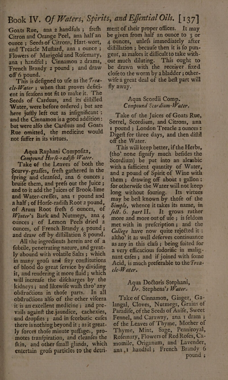 Goats Rue, ana 2 handfuls ;_ frefh ‘Citron and Orange Peel, ana half an ounce ; Seeds of Citrons, Hart-wort, and Treacle Muttard, ana 1 ounce ; Flowers of Marigold and Rofemary, ana 1 handful; Cinnamon 2 drams, French Brandy 2 pound ; and draw off6 pound, . : This is defigned to ufe as the Trea- cle-Water ; when that proves defici- ent in feafons not fit to make it. The Seeds of Carduus, and its diftilled - ‘Water, were before ordered ; but are here juftly left out as infignificant : and the Cinnamon isa good addition: _ but were alfo the Carduus and Goats Rue omitted, the medicine would not fuffer in its virtues. Aqua Raphani Compofita, . Compound Horfe-r adifh Water. Take of the Leaves of both the Yel eee frefh gathered in the pring and cleanfed, ana 6 ounces ; bruife them, and prefs out the Juice ; and to it add the Juices of Brook-lime and Water-creffes, ana 1 pound and a half ; of Horfe-radifh Root 2 pound, of Arum Root frefh 6 ounces, of Winter’s Bark and Nutmegs, ana 4 ounces ; of Lemon Peels dried z ounces, of French Brandy 4 pound ; and draw off by diftillation 8 pound. All the ingredients herein are of a fubtile, penetrating nature, and great- ly abound with volatile Salts ; which in many grofs and fizy conftitutions of blood do great fervice by dividing it, and rendering it more fluid ; which will increafe the difcharges by the obftructions in thofe parts. In all obftruétions alfo of the other vifcera it is an excellent medicine ; and pre- vails againit the jaundice, cachexies, and dropfies ; and in fcorbutic cafes there is nothing beyond it ; as it great- ly forces thofe minute ‘paffages, pro- - motes tranfpiration, and cleanfes the fkin, and other fmall glands, which entertain grofs particles to the detri- 4 ment of their proper offices. It may be given from half an ounce to 3 or 4 ounces, unlefs immediately after diftillation ; becaufe then it is fo pun- gent, as makes it difficult to take with- out much diluting. This ought to be drawn with the receiver . fixed clofeto the worm by a bladder ; other- wife a great deal of the beft part will fly away. Aqua Scordii Comp. Compound Scordium-Water. Take of the Juices of Goats Rue, Sorrel, Scordium, and Citrons, ana 1 pound ; London Treacle 2 ounces : Digeft for three days, and then diftil off the Water. ; This will keep better, if the Herbs, (tho’ none fignify much befides the Scordium) be put into an alembic with a fufficient quantity of Water, and 2 pound of Spirit of Wine with them ; drawing off about 1 gallon: for otherwife the Water will not keep long without fouring. Its virtues may be beft known by thofe of the Simple, whence it takes its name, in fea. 6. part lI. It grows rather more and more out of ufe.; is feldom met with in prefcription; and the College have now quite rejected it : altho’ it as well deferves continuance as any in this clafs ; being fuited for a very efficacious fudorific in malig- nant cafes; and if joined with fome Acid, is much preferable to the 7rea- cle-Water. ~ Aqua Doétoris Stephani, Dr. Stephens’s Water. Take of Cinnamon, Ginger, Ga- langal, Cloves, Nutmegs, Grains of Paradife, of the Seeds of Anife, Sweet Fennel, and Caraway, ana 1 dram ; of the Leaves of Thyme, Mother of Thyme, Mint, Sage, Penniroyal, Rofemary, Flowers of Red Rofes, Ca- momile, Origanum, and Lavender, ana,! handful; French Brandy 6 pound ;