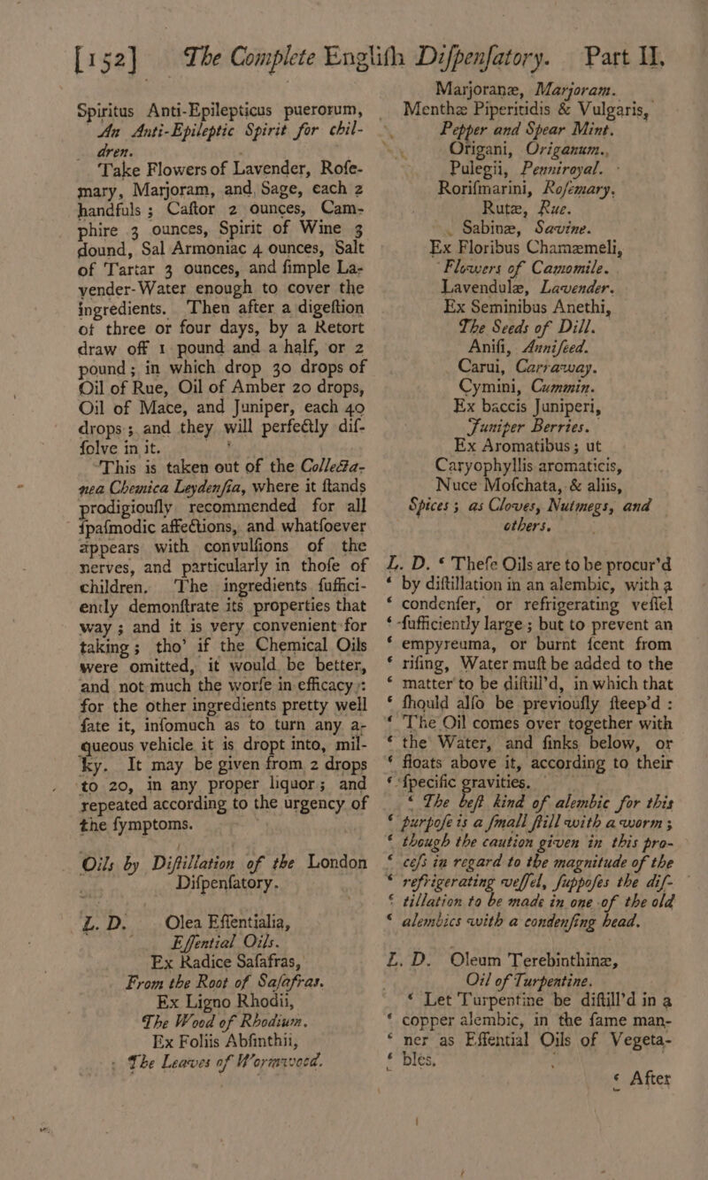 Spiritus Anti-Epilepticus puerorum, dren. Take Flowers of Lavender, Rofe- mary, Marjoram, and, Sage, each 2 handfuls ; Caftor 2 ounces, Cam- phire 3 ounces, Spirit of Wine 3 dound, Sal Armoniac 4 ounces, Salt of Tartar 3 ounces, and fimple La- vender-Water enough to cover the ingredients. Then after a digeftion of three or four days, by a Retort draw off 1 pound and a half, or 2 pound; in which drop 30 drops of Oil of Rue, Oil of Amber 20 drops, Oil of Mace, and Juniper, each 49 drops:;.and they will perfectly dif- folve in it. ce This is taken out of the Col/e4a- nea Chemica Leydenfia, where it ftands prodigioufly recommended for all {pafmodic affections, and whatfoever appears with convulfions of the nerves, and particularly in thofe of children. The ingredients {ufhici- ently demonftrate its properties that way ; and it is very convenient for taking ; tho’ if the Chemical Oils were omitted, it would be better, and not much the worfe in efficacy): for the other ingredients pretty well fate it, infomuch as to turn any a- queous vehicle it is dropt into, mil- ky. It may be given from z drops ‘to 20, in any proper liquor; and yepeated according to the urgency of the fymptoms. Oils by Diftiliation of the London ; Difpenfatory. L. D. Olea Effentialia, Effential Oils. Ex Radice Safafras, From the Root of Safafras. Ex Ligno Rhodii, The Wood of Rhodium. Ex Foliis Abfinthii, » Lhe Leaves of Wormavecd. Marjorane, Marjoram. Menthe Piperitidis &amp; Vulgaris, Pepper and Spear Mint. LY Origani, Origanum., Pulegii, Penniroyal. - Rorifmarini, Rofemary, Rute, Rue. . Sabine, Savine. Ex Floribus Chamzmeli, “Flowers of Camomile. Lavendule, Lavender. Ex Seminibus Anethi, The Seeds of Dill. Anifi, Aunifeed. Carui, Carraway. Cymini, Cummin. Ex baccis Juniperi, Juniper Berries. Ex Aromatibus ; ut Caryophyllis aromaticis, Nuce Mofchata, &amp; aliis, Spices ; as Cloves, Nutmegs, and — others. L. D. ¢ Thefe Oils are to be procur’d * by diftillation in an alembic, witha condenfer, or refrigerating veffel ‘fufficiently large; but to prevent an empyreuma, or burnt {cent from rifing, Water muft be added to the matter to be diftill’d, in which that fhould alfo be previoufly fteep’d : The Oil comes over together with the’ Water, and finks below, or floats above it, according to their ‘{pecific gravities, “&lt; The beft kind of alembie for this purpofe is a fmall ftill with aworm ; though the caution given in this pro- cefs in regard to the magnitude of the refrigerating veffel, fuppofes the dif- tillation to be made in one of the old alembics with a condenfing head. NALA AHR KH AH AH A A nA ana nn Z, D. Oleum Terebinthinz, Oil of Turpentine. * Let Turpentine be diftill’d in a copper alembic, in the fame man- per as Effential Oils of Vegeta- les, ; ) re AH! « After