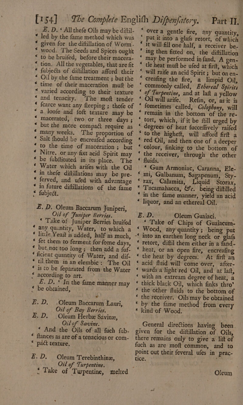 E£. D. « All thefe Oils may be dittil- * led by the fame method which was * given for the diftillation of Worm- wood. The Seeds and Spices ought to be bruifed, before their macera- tion. All the vegetables, that are fit fubjects of diftillation afford their Oil by the fame treatment ; but the time of their maceration muft be varied according to their texture and tenacity. ‘The moft tender {carce want any fteeping ; thofe of a loofe and foft texture may be macerated, two or three days ; but the more compact require as many weeks, The proportion of Salt fhould be encreafed according to the time of maceration ; but Nitre, or any fixt acid Spirit may be fubitituted in its place. The Water which arifes with the Oil in thefe diftillations may be pre- ferved, and ufed with advantage in future diftillations of the fame &lt; fubject. aaannneanannaanrtan ganna Ka &amp; £. D. Oleum Baccarum Juniperi, Oil of Funiper Berries. ‘ Take of Juniper Berries bruifed “ any quantity, Water, to which a * little Yeait is added, half as much, * fet them to ferment forfome days, * but, not too long; then add a {uf- ‘ ficient quantity of Water, and dif- * ul them in an elembic: The Oil * is to be feparated from the Water * according to art. £. D. “Jn the fame manner may * be obtained, £.D. .Oleum Baccarum Lauri, Oil of Bay Berries. £.D. _Oleum Herbe Savine, Oil of Savine. ‘ And the Oils of all fuch fub- * ftances as are of a tenacious or com- © pact texture. £.D. Oleum Terebinthinz, Oil of Turpentine. € Over a gentle fire, any quantity, * put it into a glafs retort, of which it will fill one half, a receiver be- ing then fitted on, the diftillation — may be performed infand. A gen- tle heat muft be ufed at firft, which will raife an acid Spirit ; but on en- creafing the fire, a limpid Oil, commonly called, Erhereal Spirits of Turpentine, and at lait a yellow — Oil will arife. Refin, or, as it is fometimes called, Colophony, will remain in the bottom of the re- tort, which,. if it be ftill urged by degrees of heat fucceflively raifed to the higheft, will afford firt a red Oil, and then one of a deeper colour, finking to the bottom of the receiver, through the other fluids. * Gum Armoniac, Caranna, Ele- * mi, Galbanum, Sagapenum, Sty- *rax, Calamita, Liquid Storax, * ‘Tacamahacca, &amp;c. being diftilled ' ‘ in the fame manner, yield an acid * liquor, and an ethereal Oil. ~ EOD: Oleum Guaiaci. ' ‘ Take of Chips of Guaiacum- * Wood, any quantity; being put ~* into an earthen long neck or glafs retort, diftil them either in a fand- heat, or an open fire, encreafing the heat by degrees. At firft an acid fluid will come over, after- wards a light red Oil, and at laft, with an extream degree of heat, a thick black Oil, which finks thro’ the other fluids to the bottom of the receiver. Oils may be obtained by the fame method from every * kind of Wood. Ne AEN EE FR EO 6 Ea te le fel a po ee ev General direftions having been. given for the diftillation of . Oils, there remains only to give a lift of fuch as are moft common, and to point out their feveral ufes in prac- tice. :