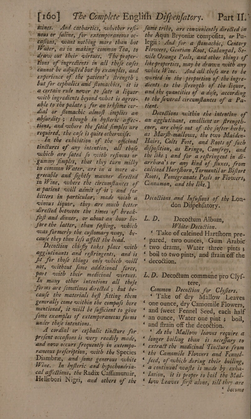 79 wines. And cathartics, whether refi- nous or faline, for extemporaneous oc- The proper- tions of ingredients in all thefe cafes cannot be adjuffed but by examples, and experience of the patient's ftrength ; but for cephalics and ftomachics, it is @ certain rule never to fate a Liquor with ingredients beyond what is agree- able tothe palate ; for an irkfome cor- dial or ftomachic almoft implies an tions, and where the fetid fimples are required, the cafe is quite otherwife. --Ln the exhibition of the officinal tindures of any intention, all thofe which are fated fo with refinous or tm common Water, are in a more a- greeable and fightly manner dire&amp;ed in Wine, where the circumftances of a@ patient will admit of it; and for bitters in particular; made with a winous liquor, they are much better faft and dinner, or about an bour be- was formerly the cuftomary way, be- caufe they then lefs affeG the head. Decottion chiefly takes place with agglutinants and refiringents, and is not, witheut fome additional force, Ln many other intentions all these caufe the materials beft ‘fitting them mentioned, it will be fufficient to give Some examples of extemporaneous forms under thefe intentions. prefent occafions is very readily made, and now occurs frequently in extempo- rancous prefeription, with the Species Diambre, and Jome generous white Wine. In byfteric and hypochondyia- cal affe&amp;tions, the Radix Caffamunair, Heliebori Nigri, and othert of the Jame tribe, are conveniently direGed in wile Orange Peels, and other things of like properties, may be drawn with any white Wine. PS ee ee dients to the firength of the liquor, and the quantities of adofe, according as Marfb-mallows, the tao Maiden» arrhea’s or any kind of fluxes, from Roots, Pomegranate Peels or Flowers, Cinnamon, and the like. don Diipehfatory. LAD: Deco&amp;tum Album, White Decoétion. ‘ Take of calcined Hartfhorn pre- * pared, two ounces, Gum Arabic ‘ two drams, Water ‘three pints 5 * boil to two pints, and {train off the * decoction. be L.D. Deco&amp;um commune . tere, Common Decoéion far Clyfers. ‘ Take of dry Mallow Leaves one ounce, dry Camomile Flowers, pro Clyf- € “an ounce, Water one pint ; boil, * and ftrain of the decoétion. “ longer boiling than is neceffary to © extra the medicinal Tin@ure. from * the Camomile Floavers and Fennel- “ feed, of which during their boiling, “ a continual wafte is made by exha- * lation, it is proper to boil the Mal- 6 how Leaves Jirft alone, till they are - * become