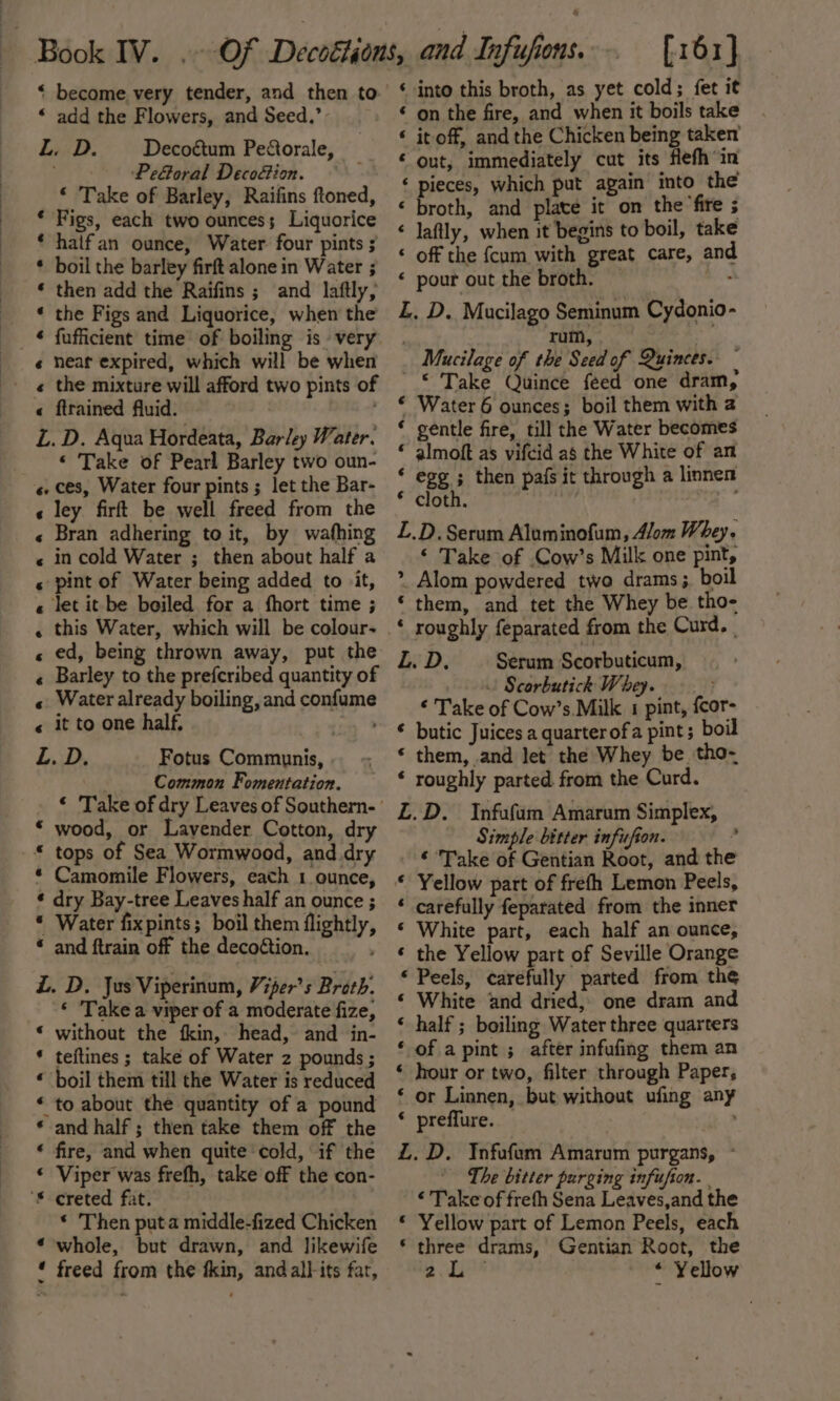 * become very tender, and then to ‘ add the Flowers, and Seed.’ L. D. Decoétum Pectorale, . PeGoral Decoétion. ‘ Take of Barley, Raifins ftoned, * Figs, each two ounces; Liquorice * halfan ounce, Water four pints ; * boil the barley firft alone in Water ; « then add the Raifins ; and laftly, * the Figs and Liquorice, when the * fufficient time of boiling is very « heat expired, which will be when « the mixture will afford two pints of L. D. Aqua Hordeata, Barley Water. ‘ Take of Pearl Barley two oun- « ley firft be well freed from the « Bran adhering to it, by wafhing « in cold Water ; then about half a « pint of Water being added to it, let it be boiled for a fhort time ; this Water, which will be colour- ed, being thrown away, put the Barley to the prefcribed quantity of Water already boiling, and confume it to one half, L. D. a aA enh HF Oo Fotus Communis, . Common Fomentation. ‘ Take of dry Leaves of Southern- * wood, or Lavender Cotton, dry * Camomile Flowers, each 1 ounce, * dry Bay-tree Leaves half an ounce ; * Water fixpints; boil them flightly, * and ftrain off the decoétion. ZL. D. Jus Viperinum, Viper’s Broth. ‘ Take a viper of a moderate fize, * without the kin, head, and in- * teftines ; take of Water 2 pounds ; « boil them till the Water is reduced * to about the quantity of a pound * and half; then take them off the ‘ fire, and when quite cold, if the * Viper was frefh, take off the con- * Then puta middle-fized Chicken ‘whole, but drawn, and likewife * freed from the fkin, and alt its fat, [161] ‘ into this broth, as yet cold; fet it ‘ on the fire, and when it boils take ‘ it off, and the Chicken being taken’ ‘out, immediately cut its fefh in ‘ pieces, which put again into the « broth, and plate it on the fire ; « laftly, when it begins to boil, take ‘ off the fcum with great care, and ‘ pour out the broth. : L. D. Mucilago Seminum Cydonio- | rum, Mucilage of the Seed of Quinces. © Take Quince feed one dram, * Water 6 ounces; boil them with 2 ‘ gentle fire, till the Water becomes * almoft as vifcid as the White of an ‘ egg ; then pafs it through a linnen * cloth. L.D. Serum Alaminofum, Alom Whey. ‘ Take of .Cow’s Milk one pint, &gt;. Alom powdered two drams ; boil ‘ them, and tet the Whey be tho- ‘ roughly feparated from the Curd. | LD. Serum Scorbuticum, | Scorbutich Whey. ‘ Take of Cow’s.Milk 1 pint, {cor- ‘ butic Juices a quarterofa pint; bo * them, and let the Whey be. tho-~ * roughly parted. from the Curd. £Z.D. Infufum Amarum Simplex, Simple bitter infufion. ’ ‘ Take of Gentian Root, and the ‘ Yellow part of freth Lemon Peels, ‘ carefully feparated from the inner ‘ White part, each half an ounce, * the Yellow part of Seville Orange ‘ Peels, carefully parted from the ‘ White and dried, one dram and ‘ half ; boiling Water three quarters ‘ of apint ; after infufing them an ‘ hour or two, filter through Paper, ‘ or Linnen, but without ufing any * preffure. L.D. Ynfufum Amarum purgans, - The bitter purging infufion. ‘ Take of frefh Sena Leaves,and the © Yellow part of Lemon Peels, each * three drams, Gentian Root, the au * Yellow