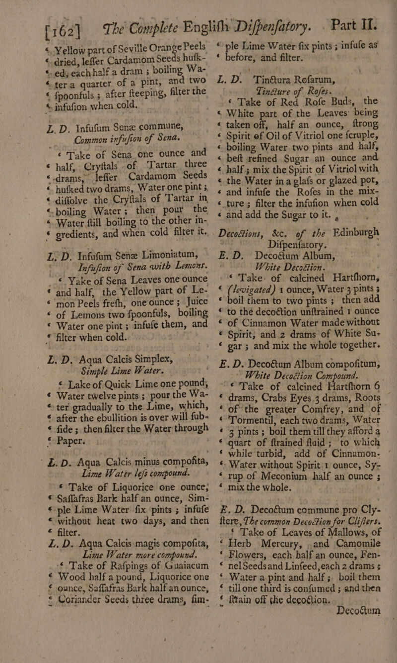 ‘, Yellow part of Seville Orange Peels « dried, lefler Cardamom Seeds hufk- &lt;. ed, each half a dram ; boiling Wa- ‘tera quarter of a pint, and two « fpoonfuls ; after fteeping, filter the © infufion when cold. L. D. Infufum Senz commune, Common infufion of Sena. ‘ Take of Sena_one ounce and ¢ half, Cryitals of ‘Tartar. three ‘ drams, leffer Cardamom Seeds ‘ hufked two drams, Water one pint 5 “ diffolve the Cryftals of Tartar in ‘.boiling Water; then pour the &lt;. Water ftill boiling to the other in- * gredients, and when cold filter it. L.D. Infafam Sene Limoniatum, Infufion of Sena with Lemons. __€ Yake of Sena Leaves one ounce ‘ and half, the Yellow part of Le- «mon Peels frefh, one ounce ; Juice &lt; of Lemons two fpoonfuls, boiling © Water one pint ; infufe them, and © filter when cold. L. D, Aqua Calcis Simplex, Simple Lime Water. Lake of Quick Lime one pound, ¢ Water twelve pints; pour the Wa- « ter gradually to the Lime, which, ‘ after the ebullition is over will fub- “© fide ; then filter the Water through © Paper. £.D. Aqua Calcis minus compofita, Lime Water lefs compound. © Take of Liquorice one ounce, © Saflafras Bark half an ounce, Sim- ¢ ple Lime Water fix pints ; infufe « without heat two days, and then « filter. Z. D. Aqua Caicis.magis compofita, Lime Water more compound. -€ 'Take of Rafpings of Guaiacum Wood half a pound, Liquorice one ounce, Saffafras Bark half an ounce, Coriander Seeds three drams, fim- * ple Lime Water fix pints 3 infufe as ‘ before, and filter. L. D. 'Tin@ura Rofarum, . Tin@ure of Rofes. — ‘ Take of Red Rofe Buds, the « taken off, half an ounce, ftrong ‘ Spirit ef Oil of Vitriol one fcruple, « boiling Water two pints and half, « beft refined Sugar an ounce and « half; mix the Spirit of Vitriol with « the Water ina glafs or glazed pot, « and infufe the Rofes in the mix- ‘ ture; filter the infafion when cold « and add the Sugar to it. , Difpenfatory. E.D. Decogtum Album, White Decofion. -© Take: of calcined Hartfhorn, “« (levigated) 1 ounce, Water 3 pints s « boil them to two pints ; then add © to thé decoétion unftrained r ounce « of Cinnamon Water made without © Spirit, and.2 drams of White Su- “ gar ; and mix the whole together. E. D. Deco&amp;tum Album compofitum, White Decoéion Compound. ‘Take of calcined Hartfhorn 6 * drams, Crabs Eyes 3 drams, Roots — ‘ of the greater Comfrey, and of ‘ Tormentil, each two drams, Water «3 pints ; boil them till they afford a * quart of ftrained fluid ; to which * while turbid, add of Cinnamon. ~ ‘. Water without Spirit:1 ounce, Sy- ‘ rup of Meconium. half an ounce ; « mix the whole. | Ab} E. D. Decoétum commune pro Cly- ftere, The common Decoétion for Clifters. ‘ Take of Leaves of Mallows, of ‘ Herb Mercury, , and Camomile ‘ Flowers, each half an ounce, Fen- * nelSeedsand Linfeed,each 2 drams ; ‘ Water a pint and half ;. boil them * tillone third is confumed ; and then 5 {tain off the decoction. ~ Decoctum
