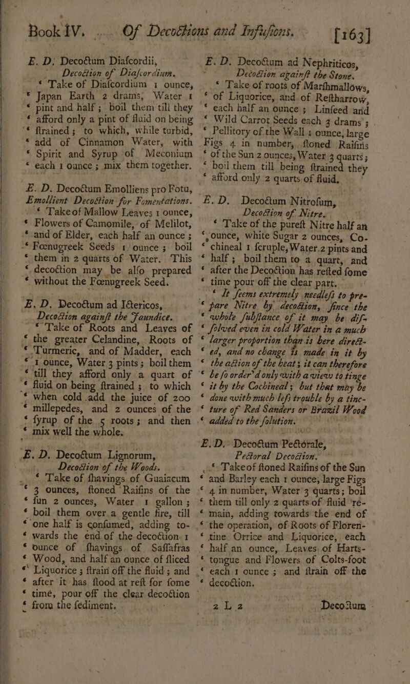 E. D; Deco&amp;tum Diafcordii, Decoéiton of Diafcor dium. “ Take of Diafcordium 1 ounce, * Japan Earth 2 drams, Water 1 * pint and half; boil them till they “add of Cinnamon Water, with © Spirit and Syrup of Meconium £. D. Deco&amp;um Emolliens pro Fota, Emollient Decoétion for Famentations. _ © Takeof Mallow Leaves 1 ounce, * Flowers of Camomile, of Melilot, * and of Elder, each half an ounce ; * decoction may be. alfo prepared Decoftion againft the Faundice. * Take of Roots and Leayes of * the greater Celandine, . Roots of “'1 ounce, Water 3 pints; boil them * millepedes, and 2 ounces of the ‘ fyrup of the 5 roots; and then Decodion of the Woods. ‘ Take of fhavings of Guaiacum * fun 2 ounces, Water 1 gallon; * boil them over.a gentle fire, till ‘ wards the end of the deco¢tion. 1 * ounce of fhavings of Saffafras € Wood, and half an ounce of fliced * Liquorice ; ftrain off the fluid ; and * after it has itood at reft for fome £ from the {ediment. : [163] £. D. Deco&amp;um ad Nephriticos, Deco&amp;ion againft the Stone. * ‘Take of roots of Marfhmallows, of Liquorice, and of Reftharrow, * each half an ounce ; Linfeed and “ Wild Carrot Seeds each 3 drams’; * Pellitory of the Wall 1 ounce, large Figs 4 in number, ftoned Raifiris * of the Sun 2 ounces, Water 3 quarts ; * boil them till being ftraine they * afford only 2 quarts of fluid, € E.D. Deco&amp;um Nitrofum, Decoction of Nitre. i ‘ Take of the pureft Nitre half an ‘ounce, white Sugar 2 ounces, Co- * chineal 1 f{cruple, Water.2 pints and * half; boil them to a quart, and * after the Decoétion has refted fome * time pour off the clear part. © It Jems extremely necdlefi to prea ‘ pare Nitre by decogtion, fince the ‘ whole Jubjiance of it may be dif- « folved even in cold Water in a much * larger proportion than is bere dire&amp;- ‘ ed, and no change is made in it by “ the altion of the beats it can therefore © be fo order’ d only with a view to tinge © it by the Cochineal; but that may be ‘ done with much lefs trouble by a tinc- ‘ ture of Red Sanders or Brazil We ood E.D.,. Deco&amp;um Pettorale, PeGoral Decoéion. _ Takeof ftoned Raifins of the Sun ‘ and Barley each 1 ounce; large Figs * 4 in number, Water’3 quarts; boil ‘ them till only 2 quarts of ‘fluid ‘re- « main, adding towards the end of ‘ the operation, of Roots of Floren- * tine. Orrice and Liquorice, each ‘ half an ounce, Leaves, of Harts- tongue and Flowers of Colts-foot © each 1 ounce ; and ftrain off the * decoction. | wae ae ~DecoRurm -