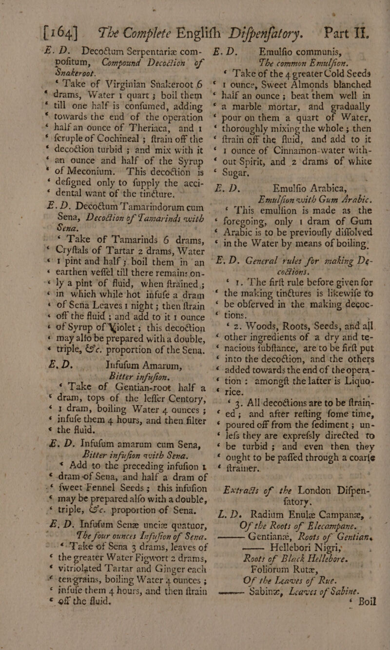 . &gt; £.D. Decoftum Serpentarie com- pofitum, Compound Decoélion of Snakeroot. | * Take of Virginian Snakeroot 6 drams, Water 1 quart ; boil them till one half is confumed, adding towards the end of the operation half an ounce of Theriaca, and 1 feruple of Cochineal ; ftrain off the decoction turbid ; and mix with it an ounce and half of the Syrup of Meconium. This decoétion is ‘ defigned only to fupply the acci- * dental want of ‘the tinéture. ~ £.D. Decoétum Tamarindorum cum Sena, Decoétion of Tamarinds with Sena. ‘ Take of Tamarinds 6 drams, Cryftals of Tartar 2 drams, Water 1 pint and half ;,boil them in an earthen veffel till there remains on- ly a pint ‘of fluid, when ftrained ; in which while ‘hot infufé a dram of Sena Leaves 1 night ; then ftrain off the fluid ; and add to it 1 ounce of Syrup of Yiolet ; this decottion may alfo be prepared with a double, triple, Sc. proportion of the Sena. wt a a waa Kn H ‘ bee See ee ee Re Tufufum Amarum, Bitter infufion. ‘ Take of Gentian-root half a * dram, tops of the lefler Centory, ‘ 1 dram, boiling Water 4 ounces ; ‘ infufe them 4 hours, and then filter © the fluid. £. D. Infufum amarum cum Sena, _. Bitter infufion with Sena. * Add to the preceding infufion t * dram of Sena, and half a dram of -£ fweet Fennel Seeds; this infufion § may be prepared.alfo with a double, * triple, Gc. proportion of Sena. #, D. Infofam Sene uncize quatuor, The four ounces Infufion of Sena. *- Take of Sena 3 drams, leaves of € the greater Water Fiewort 2 drams, vitriolated Tartar and Ginger each tengrains, boiling Water 4 Ounces ; infufe them 4 hours, and then ftrain of the Auid. ‘ m4 ¢ © E. D. Emulfio communis, The common Emulfion. ‘ 'Take of the 4 greater Cold Seeds * 1 ounce, Sweet Almonds blanched © haif an ounce ; beat them well in ‘a marble mortar, and gradually ‘ pour on them a quart of Water, ‘ thoroughly mixing the whole ; then © ftrain off the fluid, and add to it * 1 ounce of Cinnamon-water with- * out Spirit, and 2 drams of white “ Sugar, Y noy Emulfio Arabica, Emulfion with Gum Arabic. ‘ This emulfion is made as the ‘ foregoing, only 1 dram of Gum * Arabic is to be previoufly diffolved * inthe Water by means of boiling: “E.D. General rules for making De- codtions. ‘ 1. The firft rule before given for the making tin€tures is likewife to ‘ be obferved in the making decoc- ‘ tions. “ 2. Woods, Roots, Seeds, and all other ingredients of a dry and te- nacious {ubftance, are to be firft put into the decoétion, and the others added towards the end of the opera - tion : amongft the latter is Liquo- rice. - ‘ 3. All decoétions are to be ftrain- ed; and after refting fome time, poured off from the fediment ;_ un- lefs they are exprefsly directed to be turbid ; and even then they ought to be paffed through a coarfe itrainer. . a a aA A HAH A na aA nena Ha A Extrads of the London Difpen- ~ fatory. Z.D. Radium Enule Campane, . Of the Roots of Elecampane. Gentian, Roots of Gentian. Hellebori Nigri, _ Roots of Black Hellebore. Foliorum Rute, Of the Leaves of Rue. wa Sabine, Leaves of Sabine. | * Boil