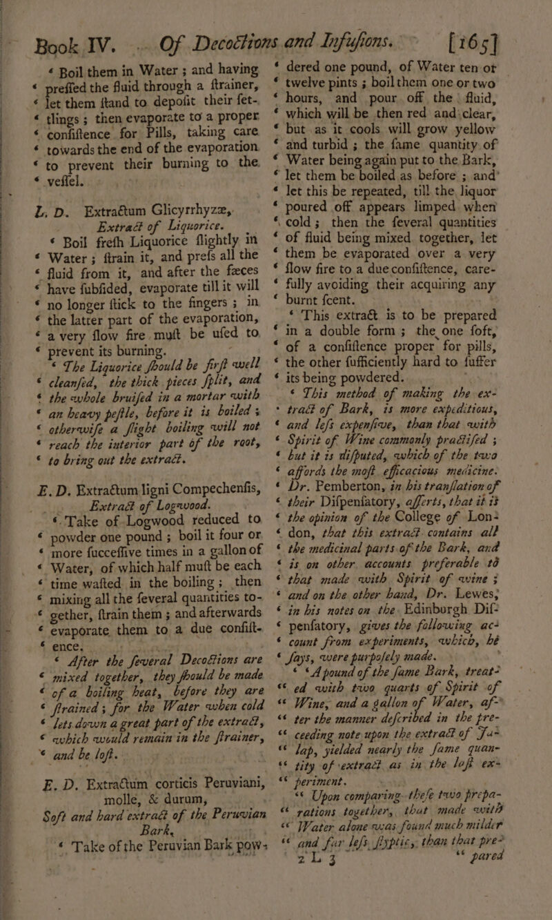 a ® 2 Aw BA w@ é Boil them in Water ; and having prefied the fluid through a ftrainer, let them itand to depofit their fet- tlings ; then evaporate to a proper confiftence for Pills, taking care towards the end of the evaporation to prevent their burning to the veffel.. a A A A Ka a. &amp; L; D. Extraétum Glicyrrhyzz,. Extra&amp; of Liquorice. * Boil frefh Liquorice flightly in « Water ; ftrain it, and prefs all the ‘ fluid from it, and after the faces “ have fubfided, evaporate till it will * no longer ftick to the fingers ; in the latrer part of the evaporation, a very flow fire muft be ufed to. prevent its burning. | “ The Liquorice foould be firft anell cleanfed, the thick pieces fplit, and the whole bruifed in a mortar with an heavy peftle, befare it is boiled ; etherwife a flight boiling will not reach the interior part of the raot, to bring out the extract. a an &amp; A a.H a -H A E. D. Extragtum ligni Compechenfis, _.._ Extraé of Logavood. ‘Take of Logwood reduced to € powder one pound ; boil it four or more fucceffive times in a gallonof Water, of which half mutt be each “time wafted. in the boiling ; then mixing all the feveral quantities to- gether, ftrain them ; and afterwards evaporate them to a due confiit- ence, . ft « After the feveral Decoétions are mixed together, they foould be made of a boiling heat, before they are frained ; for the Water when cold lets. down a great part of the extradt, avhich would remain in the firainer, and be loft. a ® aia. &amp; A E. D. Extra&amp;tum corticis Peruviani, molle, &amp; durum, Soft and hard extraé of the Peruvian ar Pf i f ‘ Take of the Peruvian Bark pow: A A A HW BLAH KR HA HR HR HARA A [165] * dered one pound, of Water ten ot * twelve pints ; boilthem one ortwo | ‘ hours, and pour. off the | fluid, * which will be then red andiclear, * but .as it cools will grow yellow and turbid ; the fame quantity of Water being again put to the Bark, Tet them be boiled as before ; and’ let this be repeated, till the, liquor poured off appears limped when .cold; then the feveral quantities of fluid being mixed. together, let them be evaporated over a very flow fire to a dueconfiftence, care- fully avoiding their acquiring any burnt {cent. ‘ This extra&amp;t is to be prepared in a double form ; the one foft, of a confiftence proper for pills, the other fufficiently hard to fuffer its being powdered. ‘ ‘ This method of making the ex- : trad of Bark, is more expeditious, and lefs expenfive, than that with Spirit of Wine commonly pradifed ; but it 1s difputed, which of the two affords the moft. efficacious medicine. Dr. Pemberton, ix is tran/lation of _ their Difpenfatory, afferts, that it i3 the opinion of the College of Lon; don, that this extra. contains all the medicinal parts of the Bark, and is on other accounts preferable té that made with Spirit of avine ; and on the other baud, Dr. Lewes; in bis notes on the Edinborgh Dif- penfatory, gives the following ac- count from experiments, wohico, bé ‘ fays, were purposely made. , © * A pound of the fame Bark, treat? “ed with two quarts of Spirit of “* Wine, and a gallon of Water, af “¢ ter the manner defcribed in the pre- &lt; ceeding note upon the extract of Ja- ‘S Jap, yielded nearly the fame quan- ‘© sity of extractas in the lofi ex- “© periment. svt “© Upon comparing.thefe two prepa- “rations together, thut made wily ‘© Water alone was found much milder “and fur lefs fixptic, than that pre- je wr ah ** pared