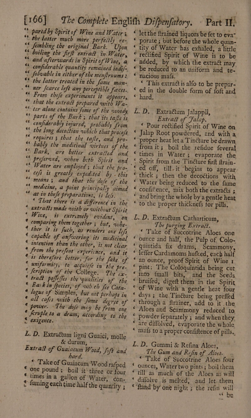 [166] ** pared by Spirit of Wine and Water ; ** the latter much more perfectly re- “* fembling the original Bark. Upon “© boiling the firft extra@ in Water, ** and afterwards in Spirit of Wine, a ** confiderable quantity remained indi/=. ** folvable in either of the menfiruums 3 ** the latter treated in the fame man- “ner fearce left any perceptible faces. “© From thefe experiments it appears, *© that the extra prepared with Wa- “* ter alone contains fome of the woody, “* parts of the Bark; that sts tafe is ** confiderably injured, probably from ** the long decoction which that pracefs * requires 3 that the tafie, and pro- “© bably the medicinal virtues of the ** Bark, ave better extraSid and “* preferved, when beth Spirit and ** cefs is greatly expedited by - this means; and that the dofe of the medicine, a point principally aimed at in thefe preparations, is lofs. «¢ a¢ sé * extras made with or without § pirit “ Wire, is extremely’ evident, on * comparing them together ; but, whe- * ther it is fuch, as renders one lef * capable of anfwering its medicinal * intention than the other, is not clear * from the prefent expericnce, and it * is therefore better; for the fake of * uniformity; to acquicle in the pre- * Seription of the College. The’ cx- ‘ tra poffeifes the qualities of the © Bark in fpecies, ‘of which fee Cata- * logue of Simples, but noe perhaps in * all cafis with the fame degree of * power. ~The dofe mz ‘y be from one * Krupleta a dram; according to the S exegence. st L. D. Extracum ligni Guaici, molle | &amp; durum; - : Extrad of Guaiacum Wood, foft and ard. * Take of Guaiacum'Wood rafped * one pound ; boil it‘ three or four * times ina gallon of Water, con- € fuming each time half the quantity ; “ let the ftrained liquors'be fet to eva-__ * porate ; but before the whole quan- * tity of Water has exhaled, a little * rectified Spirit of Wine is to be ‘ added, by which the extraé&amp; may “be reduced to an uniform and te- * nacious mafs. | * ‘This extract is alfo to be prepar- ‘ ed in the double form of foft and * hard. L. D,. Extra&amp;um Jalappii, Extrad of Falap, * Pour rectified Spirit of Wine on ‘ Jalap Root powdered, 2nd witha ** proper heat let a Tinéture be drawn “from it; boil the refidue feveral times in Water; evaporate the ‘ Spirit from the TinQure firft ftrain- ‘ ed off, till-it begins to appear * thick ; then the decoétions with “ Water being reduced to the fame * confiftence, mix both the extraéts ; “ and bring the whole by a gentle heat * to the proper thicknefs for pills. L. D. Extra€tum Catharticum, The purging Extrad.— ‘ Take of 8uccotrine Aloes one ounce and half, the Pulp of, Colo- quintida fix drams, Scammony, lefler Cardamoms hufked, eacb half an ounce, proof Spirit of Wine 1 pint: The Coloquintida being cut into {mall bits, and the Seeds bruifed, digeft them in the Spirit of Wine with a gentle heat four days ; the Tin@ture being preffed through a ftrainer, add to it the Aloes and Scammony reduced to powder feparately ; and when they are diffolved, evaporate the whole mafs to a proper confiftence of pills.. ~ HR AHR HR RH KH HR R MO AHH £L.D. Gummi &amp; Refina Aloes, The Gum and Refin of Ales. . ‘Take of Succotrine Aloes four ounces, Watertwo pints; boil them till as much of the Aloes as will diffolve is mélted; and let. them *“ftand by one night ; the refin ie 3 e¢ @ ¢ € ¢