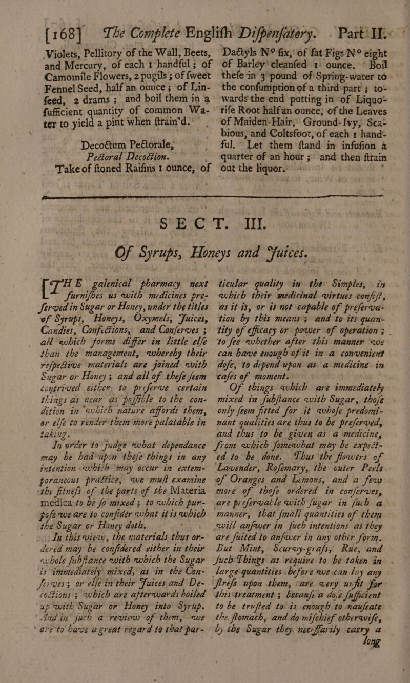 Violets, Pellitory of the Wall; Beets, and Mercury, of each 1 handful ; of Camomile Flowers, 2 pugils ; of fweet Fennel Seed, half an, ounce ; ‘of Lin- feed, 2 drams ; and boil them in a fafficient quantity of common Wa- ter to yield a pint when ftrain’d. Decoétum Peétorale, Pe&amp;oral Decoftion. ~ Take of ftoned Raifins 1 ounce, of Daétyls N° fix,’ of fat Figs N° eight of Barley’ cleanfed 1° ounce. ° Boil thefein 3°pound of Spring-water to the confumption of a thirdpart ; to- wards the end putting in of Liquo- of Maiden- Hair, Ground-Ivy, Sea: bious, and Coltsfoot, of each 1 hand- ful,“ Let them ftand in infofion a quarter of an hour ; and then firain out the liquors {74 E galenical pharmacy next ' fornifbes us with medicines pre- Served in Sugar or Honey, under the titles of Syrups, Honeys, Oxymels, Juices, Candies, Confittions, and Conferves ; al which forms differ in little elfe than the management, whereby their refpefiive materials are joined with Sugar or Honey; and all of thefe feem contrived either. to proferwe certain things as near as poffible to the con- dition in “whith nature affords them, ar elfe to render'them more palatable in taking. Jn order to judge what dependance may be badupon thefe things in any intention which ‘may occur in extem- poraneous practice, we muft examine the fiinefs y the parts of the Materia medica to b¢ fo mixed; to which pur- pofe we are to confider what itis which the Sugar or Honey doth. f In this view, the materials thus or- dered may be confidered either in their whole fubfance with which the Sugar is immediately mixed, as in the Con- ferves; or elje in their Fuices and De- ‘codions 3 which are afterwards boiled up with Sugar or Honey into Syrup. And in Juch a review of them, we ‘are to have agreat regard ta that par- ~ ticular quality in the Simples, in avhich their medicinal virtues confi/?, as it is, or is not capable of preferva- tion by this means; and to its quan- tity of efficacy or power of operation; to fee whether after this manner we can have enough of it in a convenient dofe, to depend upon as a medicine in cafes af moment. | } Of things which are immediately mixed in fubfiance with Sugar, thoje only feem fitted for it whofe predomi- nant qualities are thus to be preferved, and thus to be given as a medicine, from uhich fomewhat may be exped- ed to be done. Thus the flowers of Lavender, Rofemary, the outer Peels. of Oranges and Lemons, and a feu more of thofe ordered in conferves, are prefervatle with fugar in fuch a manner, that fnall quantities of them will anfrer in fuch intentions as they are fuited to anfwer in any other form. But Mint, Scurwy-grafs, Rue, and Juch Things as require ta be taken in large quantities. before we can lay any firefs upon them, are very unfit far shistreatment ; Lecaufe a doje fufficient to be trufted to is enough to naufeate the fomath, and do mifchief otheraife, by the Sugar they. neccflarily are a one