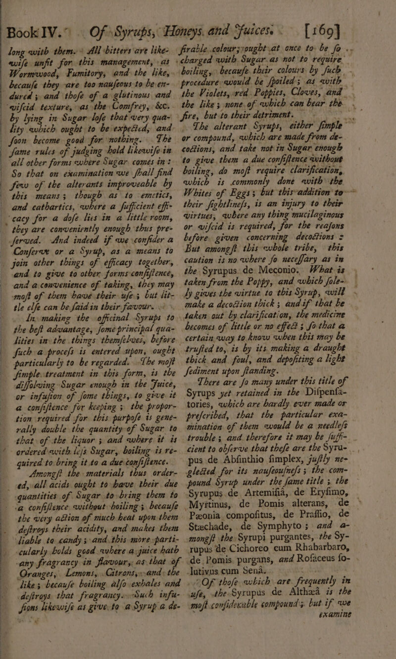 qi long with them. + All bitters are like- wife unfit for this management, as becaufe they ave too naufeous to be en- dured 5 and thofe of a glutinous and ‘wifcid. texture, as the Comfrey, &amp;c. 4 lying in Sugar lofe that very qua- ity avbich ought to be expected, and: fame rules of judging hold likewife in all other forms where Sugar comes in: So that on examination we fhall find this means; ee as to emtetics, and cathartics, where a fufficient effi- they are conveniently enough thus pre- Jferved. And indeed if we confider a Conferve or a Syrup, as a means to join other things of efficacy together, and to give to other forms confifience, ing | , i moft of them have their ufe.; but lit- tle elfe can be faid in their favour... \ . Ina, making the officinal Syrups to the beft advantage, fome principal qua- fuch a v5 8 is entered upon, ought particularly to be regarded. -The moft fimpletreatment in this form, is the diffolwing Sugar enough in the Juice, or infujion of fome things, to give. it @ confiftence for keeping 3 the propor- tion required for this purpofe is gene- rally double the quantity-of Sugar to that of the liquor 5 and cwhere it is guired to bring it to a due confiftence. Among ft the materials thus order- ed, all acids ought to have their due quantities of Sugar to bring them to the very altion of miuch heat upon them deftroys their acidity, and makes them cularly bolds good where a-juice hath any fragrancy in flavour; as that of Oranges, Lemons, . Gitronsy..and&gt; the like; becaufe boiling alfo exhales and deftrays that fragrancy..Such infu- fions likewife as give to a Syrup a de- [169] frrablecolour;xought at once ta be fo .. boiling, becaufe.ther colours by fuch . procedure would be fpoiled; as with — the Violets, red Poppies, Cloves, and fire, but-to their detriment. The alterant Syrups, either fimple ~ or compound, which are made from de-. codtions, and take notin Sugar enough to give. them a due confiftence without boiling, do moft require clarification, avhich is commonly done «with the Whites of Eggs but this-addition to~~ their fightline/s, is an injury to their virtues, where any thing mucilaginous or wifcid is required, for the reafons before. given concerning decottions = But amongft this whole tribe, — this caution is no where fo neceffary as in the Syrupus. de Meconio. What is » taken from the Poppy, and which fole» — Ly gives the virtue to this Syrup, wilt - make a decoction thick ; and if that be taken out by clarification, the medicine certain way to know when this may be trufted to, is by its. making a draught thick and foul, and depofiting a light Sediment upon fianding. There are fo many under this title of Syrups yet retained in the Difpenfa- tories, which are hardly ever made or prefcribed, that the particular exa- mination of them would be a needlefs trouble; and. therefore it may be fujfi- _ cient to obferve that thefe are the Syru- pus de Abfinthio fimplex, ju/ly ne- gleaed for its naufeoufne/s ; the com- pound Syrup under the fame title ; the Pzonia compofitus, de Praflio, de — Stachade, de Symphyto; and a- mongft the Syrupi purgantes, the Sy- rupus de Cichoreo cum Rhabarbaro, _de.Pomis. purgans, and Rofaceus fo- . lutivus cum sire eat . 2 OF thofe which are. frequently in ufe, a {meme de alin is the moft confiderable compound. but if, we examine