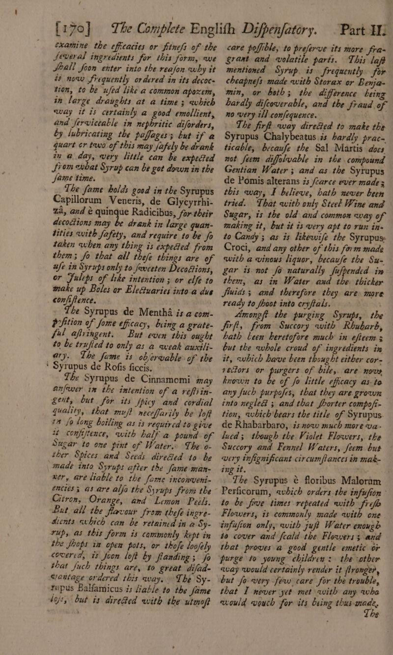 examine the efficacies or fitnefs of the Several ingredients for this form, Wwe Jeall foon enter into the reafon why it és now frequently ordered in its decoc- tion, to be ufed like a common apaxem, in large draughts at a time; which sway it is certainly a good emollient, and fervictable in nephritic diforders, by lubricating the paffages; but if a quart cr two of this may fafely be drank in @ day, very little can be expected Jiom enbat Syrup can be got down in the fame time. . : The fame holds good in the Syrupus Capillorum Veneris, de Glycyrrhi- Za, and &amp; quingue Radicibus, for their aecoétions may be drank in large quan- tities with fafety, and require to be fo taken when any thing is expected from them; fo that all thefe things are of ufe in Syrups only to Javeeten Decofions, or Fuleps of like intention ; or elfe to make up Boles ar EleGuaries intoa due confiftence. 4e Syrupus de Mentha is a com- bifition of fome efficacy, bring a grate- ful aftringent. But even this ought to be trufied to only as a weak auxilj- ary. The fame is objervable of the ‘ Syrupus de Rofis ficcis, © The Syrupus de Cinnamomi may anfewer im the intention of a reftiin- gent, but for its fpicy and cordial quality, that muft necefarily be loft 7” fo long boiling as 1s required to give 22 comfjtence, with half a pound of Sugar to one pint of Water. The o- ther Spices and Seeds direfed to be “made into Syrups after the Same man- ner, are liable to the fame inconveni- encies; as are alfa the Syrups from the Citron, Orange, and Lemon Peels. But all the flavour from thefe ingre- tients «which can be retained in a Sy- rup, as this form is commonly kept in the fhops ia open pots, or thofe loofely coweria’, is foon loft by fanding ; fo that fuch things are, to great difad- Wantage ordered this way. The Sy- rupus Balfamicus is liable to the fame dojs, but is dire@ed with the utmoft care poffible, to preferve its mare fra- grant and volatile parts. This laf mentioned Syrup. is frequently for cheapne/s made with Storax or Benja- min, or both; the difference being Lardly difeoverable, and the Sraud of no very ill confequence. . The firft way direced to make the Syrupus Chalybeatus #s hardly prac. ticable, becaufe the Sal Martis docs not feem diffalvable in the compound Gentian Water ; and as the Syrupus de Pomis alterans 7s /carce ever made 5 this way, F believe, hath never been tried. That with only Steel Wine and Sugar, is the old and common way of making it, but it is very apt to run in- to Candy ; as is likewife the Syrupus Croci, and any other of this form made with a vinous liquor, becaufe the Su- gar isnot fo naturally fufpended in them, as in Water and the. thicker Siuids 3 and therefore they are more ready to fhoot into eryftals. . Among the purging Syrups, the Sirf, from Succory with Rhubarb, hath Leen heretofore much in efteem 3 but the whole croud of ingredients in it, which have been thought either cor- vectors or purser: of bile,. are nows known toa be of fo little efficacy as- to any fuch purpofes, that they are grown into negle&amp; ; and that fborter compofi- tion, which'bears the title of Syrupus de Rhabarbaro, is now much more va- lucd; though the Violet. Flowers, the Succory and Fennel Waters, feem bus wery infignificant circumfiances in mak- ing tt. “ST he Syrupus ¢ floribus Maloram to be five times repeated with frefb Flowers, is commonly made with one infufion only, with zuft Water enough to cover and feald the Flowers; and that proves a good gentle emetic or purge to young children: the other avay would certainly render it flronger, but fo very few care for the trouble, that I never yet met with any wha would vouch for its being thus pre