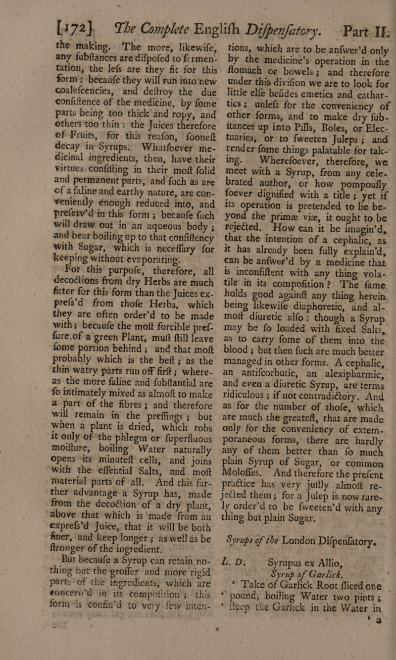 ~ the making. The more, likewife, any fubftances are difpofed to fermen- tation, the lefs are they fit for this form: becaufe they will run into new coalefcencies, and deftroy the due confiftence of the medicine, by fome parts being too thick’and ropy, and others'too thin: the Juices therefore of Fruits, for this reafon, fooneft decay inSyrups:’ Whatfoever me- dicinal ingredients, then, have their virtues: coniifting in their moft folid and permanent parts, and fuch as are of a faline and earthy nature, are con- veniently enough reduced into, and preferv’d'in this form; becaufe fuch will draw out’ in’ an aqueous body ; and bear boiling up to that confiftency with Sugar, which is neceflary for keeping without evaporating. ‘For this purpofe, therefore, all decoétions from dry Herbs are much fitter for this form than the Juices ex- prefs’d from thofe Herbs, which they are often order’d to be made with; becaufe the moft forcible pref- fure of a green Plant, mutt ftill leave fome portion behind ; and that moft probably which is the beft; as the thin watry parts run off firft; where- as the more faline and fubitantial are fo intimately mixed as almoft to make a part of the fibres; and therefore preffings ; but when a plant is dried, which robs it only of ‘the phlegm or fuperfluous moifture, boiling’ Water naturally opens ‘its’ minuteft cells, and. joins with the effential Salts, and moft material parts of all, ‘And this far- ther advantage a Syrup has, made from the decoéion of a dry plant, ‘above that which is ‘made ‘from an expre{s’d Juice, that it will be both finer, and-keep longer ; as well as be ftronger of the ingredient. ) Bur becaufe a Syrup can retain no- thing but the groffer and more rigid parts-of the ingredients) which are eonceriid in its ¢ompofition ; this tions, which are to be anfwer'd only by the medicine’s: operation in the ftiomach or bowels; and therefore under this divifion we are to look for little elfe befides emetics and cathar- tics; unlefs for the conveniency of other forms, and te make dry fub- {tances up into Pills, Boles, or Elec- tuaries, or to fweeten Juleps ; and render fome things palatable for tak-’ ing. Wherefoever, therefore, we meet with a Syrup, from any cele- brated author, or how pompoufly foever dignified with a title ; yet if its operation is pretended to lie be- yond the primz viz, it ought to be rejected. How can it be imagin’d, that the intention of a cephalic, as it has already been fully explain’d, can be anfwer’d by a medicine that is inconfiftent with any thing vola- tile in its compofition? The fame holds good againft any thing herein being likewife diaphoretic, and al- mott diuretic alfo: though a Syrup may be fo loaded with fixed Salts, as to carry fome of them into the blood ; but then fuch are much better managed in other forms. A cephalic, an antifcorbutic, an alexipharmic, and even a diuretic Syrup, are terms ridiculous ; if not contradi€tory. And as for the number of thofe, which are much the greateft, that are made only for the conveniency of extem- poraneous forms, there are hardly any of them better than fo much plain Syrup of Sugar, or common Moloffes. And therefore the prefent practice has very juftly almoft re- jeCted them; for a Julep is now rare. ly order’d to be fweeten’d with any Shite but plain Sugar. Syrups of the London Difpenfatory: BLY Sa Syrupus ex Allio, - Syrup of Garlick, » ; “ Take of Garlick Root fliced one _ “ pound, boiling Water two pints 5 * iteep the Garlick in the Water in t