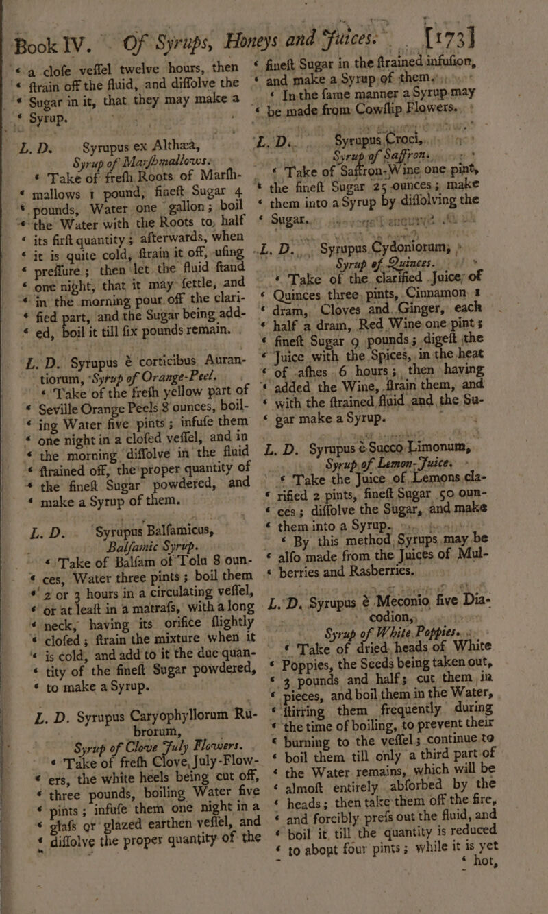 \ Syrupus ex Althea, Syrup of Marfomallows.. © pounds, Water one gallon; boil “-the Water with the Roots to, half &lt; its firft quantity ; afterwards, when ‘ it is quite cold, ftrain it off, ufing * preflure ; then det the fluid ftand « one night, that it may® fettle, and € in the morning pour. off the clari- « fied part, and the Sugar being add- « ed, boil it till fix pounds remain. ZL. D. Syrupus &amp; corticibus. Auran- tiorum, “Syrup of Orange-Peel. ‘ Take of the fresh yellow part of « Seville Orange Peels 8 ounces, boil- « ing Water five pints ; infufe them « one night in a clofed veffel, and in ‘the morning ‘diffolve in’ the fluid * the fineft Sugar powdered, and « make a Syrup of them. L. Ds ‘Syrupus Balfamicus, Balfamic Syrup. « ces, Water three pints ; boil them *' 2 or ; hours in.a circulating veffel, ¢ or at leaft in a matrafs, with along «neck, having its orifice flightly * clofed; ftrain the mixture when it ‘« is cold, and add to it the due quan- « tity of the fineft Sugar powdered, © to make a Syrup. L. D. Syrapus Caryophyllorum Ru- brorum, , Syrup of Clove Fuly Flowers. ¢ Take of frefh Clove, July -Flow- © ers, the white heels being cut off, ¢ three pounds, boiling Water five * pints ; infufe them one night in a “ glafs or glazed earthen veffel, and * diflolve the proper quantity of the &lt; fineft Sugar in the ftrained infufion, « and make a Syrup,of them. ,, _ £ Inthe fame manner a Syrup may « be made from Cowflip Flowers... : ya) A Syrups Croci, | Syrup af Saffrone soe « Take of Safion Wine one. pint, * the fineft Sugar 25 ounces; make « them into a Syrup by diflolving the © Sagat: idoyceebenquaye Ml u .L. D... Syrupus.Cydonioram, » pe Syrup of Quinces. | * ah ake Sf fi ie Juice; of « Quinces three, pints, Cinnamon 4 « dram, Cloves and. Ginger, each « half a dram, Red Wine one pint 5 « fineft Sugar 9 pounds; digeit the “ Juice with the Spices, in the heat © of .afhes 6 hours; then having «added the Wine, firain them, and « with the ftrained fluid and the Su- ‘« gar make a Syrup. L. D. Syrupus éSucco Limonum, .. Syrup of Lemon-Fuice. » ‘¢ Take the Juice of Lemons. cla- rified 2 pints, fineft Sugar 50 oun- ces; diffolve the Sugar, and make them into a Syrup. =). bo»): ‘ By this method, Syrups may be alfo made from the Juices of Mul- «© berries and Rasberries. | a Aw &gt; An L.“D. Syrupus ¢ Meconio five Dia- - codion,, ; «Syrup of White Popptes»... € Take of dried, heads of White « Poppies, the Seeds being taken out, * 3 pounds and half; cut them , in « pieces, and boil them in the Water, €‘{tirring them frequently during * the time of boiling, to prevent their « burning to the veffel; continue to ‘ boil them till only a third part of ‘ the Water. remains, which will be &lt; almoft entirely abforbed by the ‘ heads; then take them off the fire, « and forcibly. prefs out the fluid, and ¢ boil it till the quantity is reduced € to about four pints; while it is a * hot,