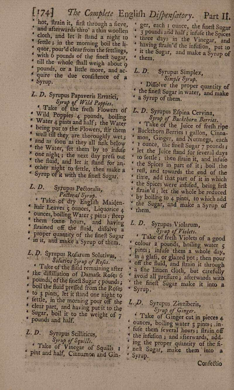 [174] : * hot, ‘ftrain it, firft through a fieve, “and aftetwards’thro’ a thin woollen * cloth, and let it ftand a night to * fettle ;.in the morning boil the li- * quor, pour’d clear from the fettlings, * with 6 pounds of the fineft Sugar, * till the: whole ‘fhall weigh about 9 * pounds, or’a little more, and ac- “quire the due confiftence of a * Syrup. L. D, Syrupus Papaveris Erratici, § vr of Wild Poppies. ni poe Of the frefh Flowers of * Wild Pop) ies'4° pounds, boilin * Water pais and half ; the Water J being at to’ the: Flowers, ftir them well till they are thoroughily wet.; and as foon ‘as they all fink below * the Water, ‘fet them by to infufe One night; the next day prefs out the fluid, and let it ftand for an- * other night tofettle, then make a * Syrup fk with the finet Sugar. a“ 4 a @ £.D. — Sytupus Pettoralis, saa Pe oral Syrup. . © Take. of ‘dty ‘Englith Maiden- * hair Leaves § ounces, Liquorice 4 * Ounces, boiling Water ¢ pints ; fteep * them ‘fome “hours, “and’ having “ flrained off the fluid, diffolve a * proper quantity of the fineft Sugar “anit, and make a’ Syrup of them. LD. Syrupus Rofarum Solutivus, . Shashi ing Salitive Syrup of Rofes. * Take of'the fldid remaining after * the diftillation of Damatk. Rofes 6 * pounds; of the fined Sugar 5 pounds ; * boil the fluid preffed from the Rofes * to 3 pints, let it ftand one hight to * fettle, in the morning pour off the * clear part, and having putit to the * Sugar, boil it to the weight of 7 &gt; pounds and half, _£.D..— Syropus Scilliticus, Syrup of Squills. * Take of Vinegar of Squills 1 * pint and half, Cinnamon and Gin- * ger, each 1 ounce, the fineft Sugar * 3 pounds and half ; infufe the Spices” * three days in the Vinegar, and “having ftrain’d the infufion, put to * it the Sugar, and make a Syrup of ‘ them, L. D. — Syrupus Simplex, shite Simple Syrup. * Diffolve the proper quantity of * the fineft Sugar in water, and make “a Syrup of them. &gt; a L. D. Syrupus Efpina Cervina, Syrup of Buckthorn Berries. * ‘Take of the Juice of freth ripe. ‘ Buckthorn Berries 1 gallon, Cinna- “mon, Ginger, and N utmegs, each * 1 ounce, the fineft Sugar 7 pounds * let the Juice ftand for feveral days * to fettle ; then ftrain it, and infufe * the Spices in part of it; boil the  felt, and towards the end of the « time, add that part of it in which * the Spices ‘were’ infufed, being firft * firain’d ; let’ the whole be reduced by boiling to 4 pints, to which add “ the Sugar, and make a Syrup of ~ ACH. 2 | 5 SAE Sp Syrupus-Violarum, ‘Syrup of Violets.: ~ * Take of frefh Violets of a good ‘colour 2 pounds, boiling water 5 ‘ pints; infufe them a whole day, in a glafs, or glazed pot ; then pour avoid all preffure ; afterwards with * the fineft Si Syrup. LD, Syrapus Zinziberis, Syrup of Ginger. ‘ Take of ie mai in pieces 4 “ ounces, boiling water 3 pints’; ,in- * fufe them feveral hours; ftrain off “ the infufion ; and afterwards, add- * ing the proper quantity of the fi- neft Sugar, make them ‘into a * Syrup. aa Ps Confeétio 6 cf 6 ‘a fine linnen cloth, but carefully F | 6 J Sugar _make it into a