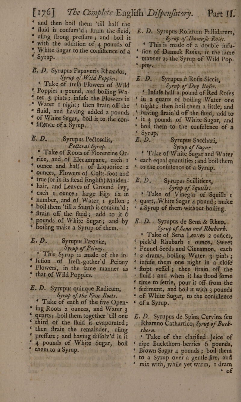 [176] “ and then boil them ’till half the * fluid is confum’d; ftrain the-fluid, ufing {trong preflure ; and boil it with the addition of. 4. pounds of White Sugar to the confittence'of a Syrup. «6 @ £. D. Syrupus Papaveris Rhzxados, Syrup of Wild Poppies, * Take of. freth Flowers of Wild * Poppies 1 pound, and boiling Wa- * ter 3 pints; infufe the Flowers in -* Water 1 night; then ftrain off the * fluid, and having added 2 pounds * of White Sugar,. boil it to the con- * fiftence of a Syrup... BiDiic Syrupus Peétozalis, - Pedtoral Syrup. . * Take of Roots of Florentine Or- * rice, and.of Elecampane, each 1 ounce and. half; of» Liquorice z * ounces, Flowers of .Colts-foot and * true (or in its ftead Englifh) Maiden- * hair, and Leaves of Ground Ivy, each 1, ounce; large Figs 12. in “ number, and of Water. 1 gallon ; € boil them ’till a fourth is confum’‘d ; * firain. off the fluid; add to it 6 *, pounds of White Sugar; and by * boiling make a Syrup.of them, Ee Doig wk Syrupus Pxoniz, ey Syrup of Peiony. ‘ This Syrup is made: of the in- * fufion .of frefh-gather’d Peiony * Flowers, in the iame manner a * that.of Wild Poppies. ys ohh £. D. Syrupus quinque Radicum, , _ Syrup of the Five Roots. * Take of each of the five Open~ * ing Roots 2 ounces, and Water 3 * quarts; .boil them together ’till one * third of the fluid is evaporated ; * then ftrain the remainder, afing ‘ preffure ; and haying diffolv’d in it “ 4 pounds of White Sugar, boil * themto a Syrup. , Part IL E. D. Syrupus Rofarum Pallidarum, — ~ Syrup of Dama Rofes. . This ands of a carom infu- ‘ fion of Damafk Rofes, in the fame “ mianner as the Syrup.of Wild Pop- Soprepedyte ected dint toe eA EZ. D. -‘Syrupus.¢ Rofis Siccis, © ngs Se Syrupof Dry Rofes. | ‘ Infufe half a:pound of Red Rofes ‘ in 2 quarts of boiling Water one ‘ night; then boil.them a little; and .* having frain’d off the fluidy add to ‘it 4 pounds of White Sugar, and ‘ boil them to the confiftence of a So Syrup ey say by Ex-D, Syrupus Sacchari, Syrup of Sugar. ‘ Take of White hey and Water * each equal quantities ;and boilthem ~ * to the confiitence of'a Syrup. E, D,.~ » Syrapus Scilliticus, | 0 Syrup of Squillsi-- - ‘ Take of Vinegar of /Squills 1 * quart,.White Sugar 4 pound; make * aSyrup of them without boiling. £.. D. .. Syrupus de Sena &amp; Rheo,-. Syrup of Sena and Rhubarb. * Take of Sena Leaves 2 outices, ‘ pick’d Rhubarb 1 ounce,. Sweet ‘ Fennel Seeds and Cinnamon, each ‘ 2 drams, boiling Water, 3: pints ; ‘ infufe, them one night in a clofe ‘ ftopt veffel.;. then ftrain. off the * fluid: and when it has ftood fome ‘ time to fettle, pour it off. fromthe * fediment, and boil it with 3.pounds ‘ of White Sugar, to the confiftence . * of.a Syrup. Mi E. D. Syrupus de Spina Cervina feu Rhamno Cathartico, Syrup of Buck- thorn. by erent « Take of the clarified Juice of ‘ ripe Buckthorn-berries 6. pounds, ‘ Brown Sugar 4 pounds ; boil them ‘ to a Syrup over a gentle fire, and ‘ o