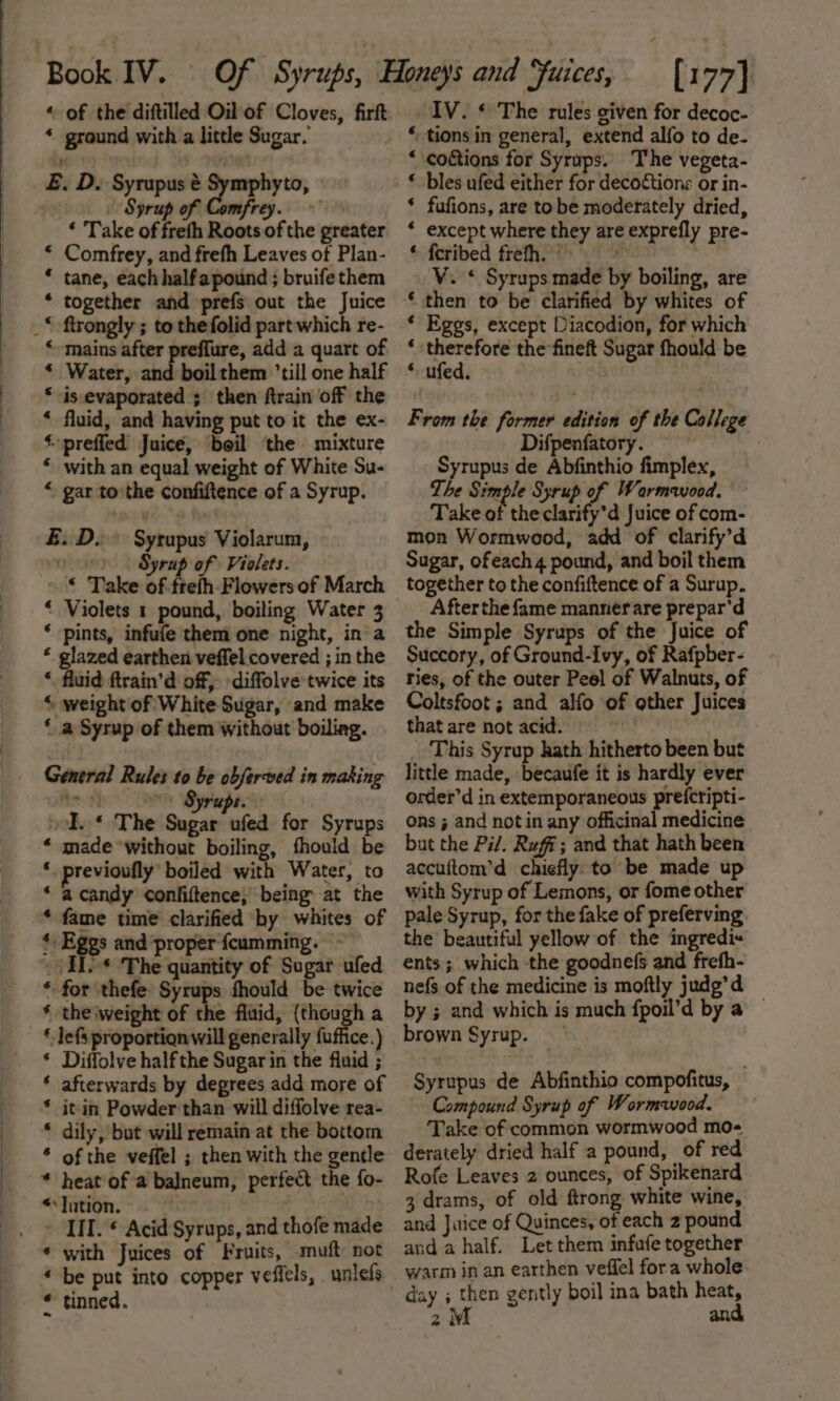 * ground with a little Sugar. E. D. Syrupus é Symphyto, Syrup of Comfrey. ~ ‘ Take of freth Roots of the greater * Comfrey, and frefh Leaves of Plan- * tane, each halfapound ; bruife them together and prefs out the Juice mains after preflure, add a quart of * Water, and boilthem ’till one half * is evaporated ; then ftrain off the * fluid, and having put to it the ex- *-prefied Juice, boil the mixture * with an equal weight of White Su- “ gar tothe confiftence of a Syrup. £.D. Syrupus Violarum, vanes Syrup of Violets. » © Take of frefh Flowers of March ‘ Violets 1 pound, boiling Water 3 ‘ pints, infufe them one night, ina * glazed earthen veffel covered ; in the ‘. fluid ftrain’d off, diffolve twice its “ weight of White Sugar, and make ‘ a Syrup of them without boiling. General Rules to be obferved in making é Syrups. od. * The Sugar ufed for Syrups “ made without boiling, fhould be * previoufly’ boiled with Water, to ‘ acandy confiftence; being at the * fame time clarified by whites of * Eggs and proper fcumming. - . He* The quantity of Sugar ufed ‘for thefe Syrups fhould be twice * the weight of the fluid, (though a * lefs proportion will generally fuffice. ) * Diffolve half the Sugar in the fluid ; * afterwards by degrees add more of * it in Powder than will diffolve rea- * dily, but will remain at the bottom * of the veffel ; then with the gentle * heat of a balneum, perfect the fo- * Jution. | III. * Acid Syrups, and thofe made « be put into copper vefiels, unlefs * tinned. ‘tions in general, extend alfo to de- * coctions for Syrups. The vegeta- * bles ufed either for decoCtions or in- ‘ fufions, are tobe moderately dried, * except where they are exprefly pre- * feribed frefh. &gt; V. * Syrups made by boiling, are ‘ then to be clarified by whites of ‘ Eggs, except Diacodion, for which ; ee the fineft Sugar fhould be © ufed, From the former edition of the College Difpenfatory. Syrupus de Abfinthio fimplex, The Simple Syrup of Warmeviood. Take of theclarify'’d Juice of com- mon Wormwood, add of clarify’d Sugar, ofeach 4 pound, and boil them together to the confiftence of a Surup. After the fame manner are prepar'd the Simple Syrups of the Juice of Succory, of Ground-Ivy, of Rafpber- ries, of the outer Peel of Walnuts, of Coltsfoot ; and alfo of other Juices that are not acid. _ This Syrup hath hitherto been but little made, becaufe it is hardly ever order’d in extemporaneous prefcripti- ons ; and not in any officinal medicine but the Pi/. Ruff; and that hath been accuftom’d chiefly: to be made up with Syrup of Lemons, or fome other pale Syrup, for the fake of preferving. the beautiful yellow of the ingredi+ ents; which the goodnefs and frefh- nefs of the medicine is moftly judg’d — by ; and which is much fpoil’d by a brown Syrup. Syrupus de Abfinthio compofitus, Compound Syrup of Wormwood. Take of common wormwood mo- derately dried half a pound, of red Rofe Leaves 2 ounces, of Spikenard 3 drams, of old ftrong white wine, and Juice of Quinces, of each 2 pound and a half. Let them infafe together warm in an earthen veffel fora whole day ; then gently boil ina bath heat,