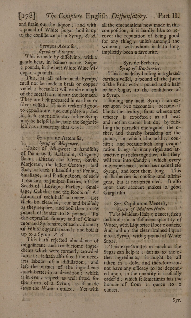 and ftrain out. the liquor; and with 2 pound of White Sugar boil it up’ to the confiftence of a Syrup, S.4.’ | Syrupus Acetofus, ox, Syrup of Vinegar. This is made by diffolving, with a gentle heat, in’ balneo marie, Sugar 5 pounds, in the beft White Wine Vi-’ negar 2 pounds. gee * ~ ‘This, as -all other acid.: Syrups, muft not be made in brafs or copper veflels ; becaufe it will erode enough of the metal to.naufeate the ftomach! ‘They are beft prepared in earthen or filver veffels.. This 'is reckon’d good- to expectorate, and cut phlegm ; and an, duch intentions :any. other Syrup may be helpful; becaufe the Sugar it- {elf has.a tendency that way! BG ; pon de Artemifia, to » oyrup of Musewort.. te om Take: of Mliinort 2 handfuls, of Penniroyal, :Calamint, Origany Baum, ; Dittany of ‘Crete; Savin, Marjoram, the leffer Centory, » and Rue, of{each'1 handful ; of Fennel, 1 ounces; of Juniper Berries, of the Seeds of ‘Lovage;:Parfley, Smal¢ lage, Cubebs,: and the Roots of A- farum,-of each half an ounce. set thefe be. cleanfed, cut and bruifedy’ as they require, and boil them in°rz! pound of Water to\8 pound. To the expreffed liquor; add -of Cinna ‘mon and Spikenard, of each 3 drams’; “Qf White Sugari6 pound ; and boil it up toa Syrup, S. 2. 7 _ This hath rejected abundance of infignificant andi troublefome ingre- dients which were formerly crowded into it: It-+hath alfo faved the need- lefs labour of a -diftillation ; and . left the virtues of the’ ingredients much betterjin a decoétion ; which ig in every reipect as: well fitted for the form ofa Syrup, as if made #eom the Water diftilled. Yet with -_ all the emendations ‘now made in this compofition, it is hardly like to re- cover the reputation of being good for any thing 3» unlefs amongft the women ; with whom it hath lon Syr. de Berberis, Syrup of Barberries. earthen veffel, z pound of the Juice ofthe Fruit with 1 pound and:a half of fine Sugar, to ‘the confiftence of a Syrup. 1) teg val brie: . Boiling any acid Syrup is anver- ror upon two accounts ; becaufe vit blunts the acidity, from whence the efficacy is expected ; as all heat and motion cannot but do, by rub= bing the particles one ‘againit the o- points, in which, the acidity con- fifts; and becaufe'fuch long evapo-' ration brings fo» many rigid and at- tractive particles together, that they will run into Candy ; which ‘every one experiences, who has made thefe Syrups, and kept them long. This of Barberries is cooling .and -aftrm- gent, but is notoften ufed. Italfo © upon that account makes a gdod Gargarifm., gsihod motbik ag? Ut ae DSU OG QHLOTY DIG oo! Syr, Capillorum Veneris,') © Syrup of Maiden- Hair. © Take Maiden-Hair‘s5 ounces, fteep and: boil it in a “fufficient quantity of Water, with Liquorice Root 2 ounces: And boil up the clear ftrained liquor into a Syrup, with 3:pound of White Sugar, 9) acwmgue ans} a |. This expectorates as much as the Sugar can help it 5° but as to the o- ther ingredients, ‘it might be all taken in a dofe, and therefore can- not have any efficacy to be depend- ~ ed upon, in the quantity it is ufually order’d ; which it fometimes has the honour of from 14 ounce to 2 ounces. ? F ‘ ; LP Syr.