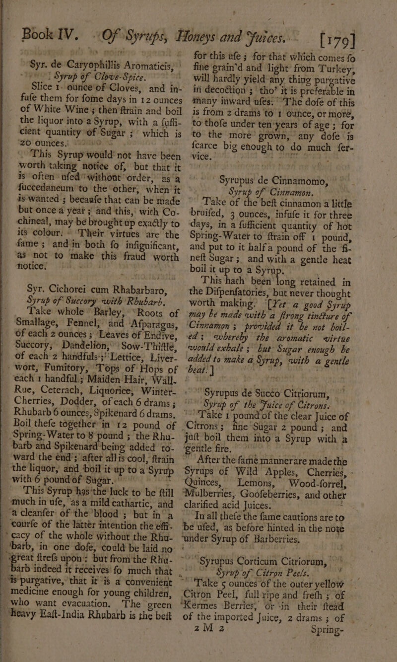 i it Syr. de Caryophillis Aromaticis, 1! Syrup of Clowe-Spice. ' Slice i anion Cloves, and in- fufe them for fome days in 12 ounces of White Wine ; then ftrain and boil the liquor into'a Syrup, with a faffi- cient quantity of Sugar ;° which is ‘ZO Ounces! “2H . - This Syrup would’ not have been worth taking notice of, but that it is often ufedwithont ‘order, as‘ fuccedaneum to the other, when it is-wanted-; becaufe that can be made but once a yéat ;' and this,’ with Co- chineal, may be brought up exaétly to its colour. ~ Their virtues are the fame ; and in both fo infignificant, as not to make this fraud worth hotice, .  Syr. Cichorei. cum Rhabarbaro, Syrup of Succory with Rhubarb, Take whole Barley, “Roots of Smallage, Fennel; and. ‘Afparagus, of each 2 ounces ; ‘Leaves of Endive, Succory, Dandelion; Sow-Thitle, of each 2 handfuls’;’‘Lettice, Liver- Cherries, Dodder, of each 6 drams 3 Rhubarb 6 ounces, Spikenard 6 drams. Boil thefe together’ in’ 12 pound of ward the énd’; “after allis cool, ftrain with 6 pound of Sugar.” : ‘This Syrup has’the'luck to be {till ‘courfe of the latter intention the effi- ‘cacy of the whole without the Rhu- barb, in one dofe, could be laid no great flrefs upon: but fromthe Rhu- | ‘Is‘purgative, that it is a convenient _ Medicine enough for young children, _ who want evacuation. The green ‘Heavy Eaft-India Rhubarb is the beft for this ufe ; for that which comes {0 fine grain’d and light from Turkey; will hardly yield any thing pureative in decoétion ;' tho” it is preferable in many inward ufes: ° The dofe of this is from 2 drams to 1 ounce, or more, to thofe under ten'years of age ; for to the more’ grown, any dofe ‘is fcarce big enough to do much fer- vice. } ay ' Syrupus' de Cinnamomo, | __ Syrup of Cinnamon. Take of the beft cinnamon 2 little bruifed, 3 ounces, infufe it for three days, in a fufficient quantity of hot Spring-Water to ftrain off 1 pound, and put to it halfa pound of the fi- neft Sugar; and with a gentle heat boil it up to a Syrup. | This hath been long retained in the Difpenfatories, but never thought worth making. [Yer a good Syrup may be made with a flrong tin@ure of ‘Cinnamon ; provided it be not boil- ed; whereby the aromatic virtue would exhale; bur Sugar enough be added ta make a Syrup, with a gentle heat. | hy Syrupus de Sucéo Citriorum, , “Syrup of the “Juice of Citronss '~ Take 1 pound of the clear Juice of jaft boil them into a Syrup with a ‘gentle fire. ashe After the fame mannerare made the Syraps of Wild Apples, Cherries, - Quinces, Lemons, Wood-forrel, ‘Mulberries, Goofeberries, and other clarified acid Juices. : In all thefe the fame cautions are to be ufed, as before hinted in the noxe ‘under Syrup of Barberries, ~Syrupus Corticum Citriorum, © Syrup of Citron Peels. o ~_ Take 5 ounces of the outer yellow Citron Peel, fullripe and freth ; of ‘Kermes Berries, Gr “in their ftedd z2M2z Spring- r