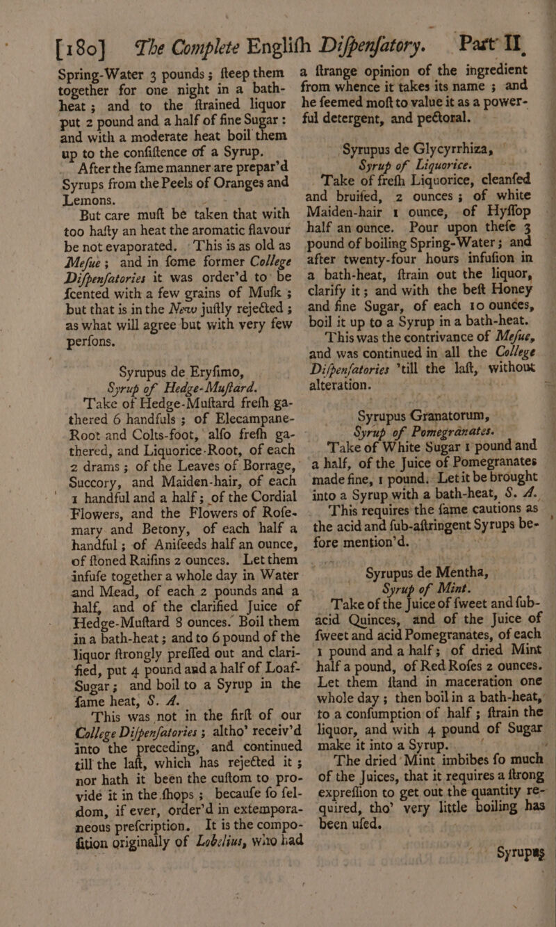 together for one night in a bath- heat; and to the ftrained liquor put 2 pound and a half of fine Sugar : and with a moderate heat boil them up to the confiftence of a Syrup. _” After the fame manner are prepar’d Syrups from the Peels of Oranges and Lemons. But care muft be taken that with too hafty an heat the aromatic flavour be not evaporated. © This is as old as Mefue ; and in feme former College Difpenfatories it was order’d to’ be {cented with a few grains of Mufk ; but that is inthe New juftly rejected ; as what will agree but with very few perfons. _ Syrupus de Eryfimo, | Syrup of Hedge-Muftard. Take of Hedge-Muttard frefh ga- thered 6 handfuls ; of Elecampane- Root and Colts-foot, alfo frefh ga- thered, and Liquorice-Root, of each Succory, and Maiden-hair, of each 1 handful and a half ; of the Cordial mary and Betony, of each half a handful ; of Anifeeds half an ounce, of ftoned Raifins 2 ounces. Letthem infufe together a whole day in Water and Mead, of each 2 pounds and a half, and of the clarified Juice of Hedge-Muftard 8 ounces. Boil them in a bath-heat ; and to 6 pound of the liquor ftrongly preffed out and clari- fied, put 4 pound and a half of Loaf- Sugar; and boil to a Syrup in the {ame heat, S§. 4. This was not in the firft of our College Dijpenfatories ; altho’ receiv’d into the preceding, and continued till the laft, which has rejected it ; nor hath it been the cuftom to pro- vide it in the fhops ;_becaufe fo fel- dom, if ever, order’d in extempeora- neous prefcription. It is the compo- fition originally of Lodclius, wito had from whence it takes its name ; and he feemed moft to value it as a power- ful detergent, and peCtoral. ~ 'Syrupus de Glycyrrhiza, © Syrup of Liquorice. , 7 Take of frefh Liquorice, cleanfed and bruifed, 2 ounces; of white | Maiden-hair 1 ounce, of Hyflop half an ounce. Pour upon thefe 3 ~ pound of boiling Spring- Water; and — after twenty-four hours infufion in a bath-heat, ftrain out the liquor clarify it; and with the beft Honey and fine Sugar, of each 10 ounces, boil it up to a Syrup in a bath-heat. This was the contrivance of Me/ue, and was continued in all the Co//ege Difpenfatories till the laft, without alteration. 4 : Syrupus Granatorum, Syrup of Pomegranates. Take of White Sugar 1 pound and a half, of the Juice of Pomegranates made fine, 1 pound, _Letit be brought into a Syrup with a bath-heat, $. 4. This requires the {ame cautions as the acid and fub-aftringent Syrups be- fore mention’d. oe Syrupus de Mentha, Syrup of Mint. Take of the Juice of {weet and fub- acid Quinces, and of the Juice of {weet and acid Pomegranates, of each 1 pound and a half; of dried Mint half a pound, of Red Rofes 2 ounces. — Let them itand in maceration one | whole day ; then boilin a bath-heat, — to a confumption of half ; ftrain the — liquor, and with 4 pound of Sugar — make it into a Syrup. 1 Geni The dried’ Mint imbibes fo much — of the Juices, that it requires a ftrong — expreflion to get out the quantity re- quired, tho’ very little boiling has been ufed. / | “-- Syrupas — :