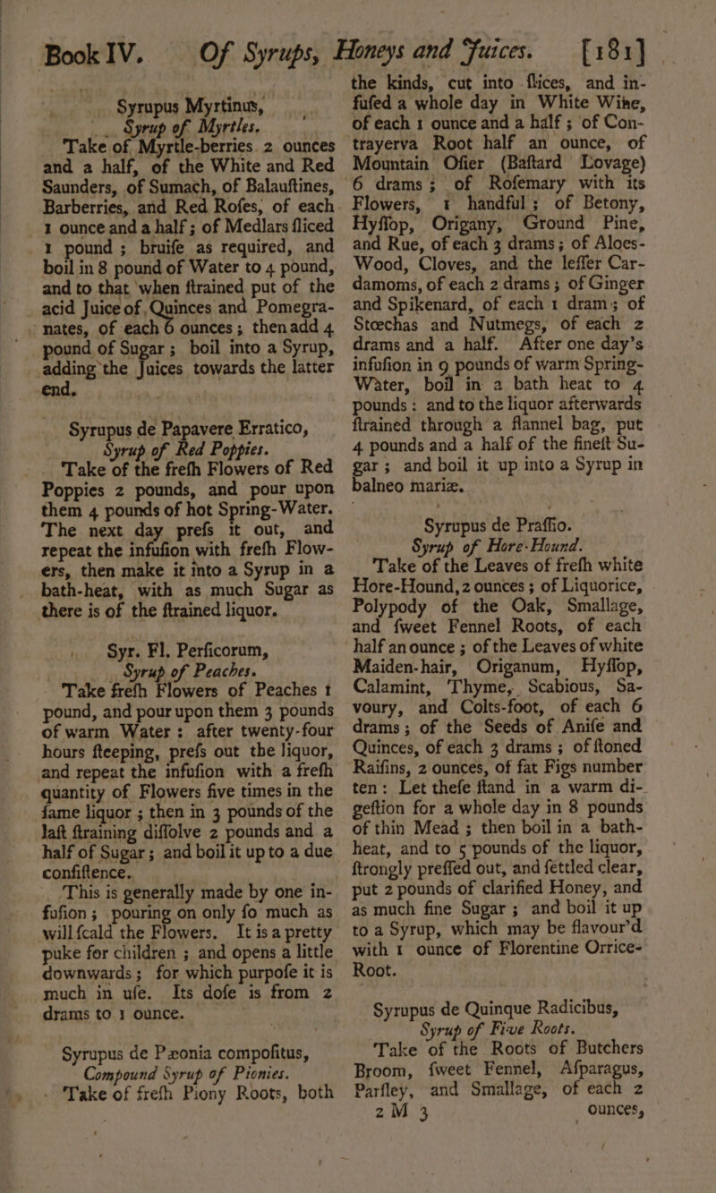 t Of Syrups, _ Syrupus Myrtinus, _. Syrup of Myrtles. and a half, of the White and Red Saunders, of Sumach, of Balauftines, 1 ounce and a half ; of Medlars fliced 1 pound ; bruife as required, and and to that ‘when ftrained put of the ounces ; thenadd 4 pound of Sugar ; boil into a Syrup, end. Syrupus de Papavere Erratico, Take of ne frefh Flowers of Red them 4 pounds of hot Spring- Water. The next day prefs it out, and repeat the infufion with frefh Flow- ers, then make it into a Syrup in a bath-heat, with as much Sugar as there is of the ftrained liquor. Syr. Fl. Perficorum, ; _ Syrup of Peaches. Take frefh Flowers of Peaches t pound, and pour upon them 3 pounds of warm Water: after twenty-four hours fteeping, prefs out the liquor, quantity of Flowers five times in the fame liquor ; then in 3 pounds of the laft {training diffolve 2 pounds and a half of Sugar; and boil it up to a due confiftence.. : This is generally made by one in- fufion ; pouring on only fo much as willfcald the Flowers. It isa pretty puke for children ; and opens a little downwards; for which purpofe it is much in ufe. Its dofe is from z drams to 3 ounce. Syrupus de Pxonia compofitus, Compound Syrup of Pionies. - Take of frefh Piony Roots, both the kinds, cut into flices, and in- fufed a whole day in White Wine, of each 1 ounce and a half ; ‘of Con- Mountain Ofier (Baftard Lovage) Flowers, 1« handful; of Betony, Hyflop, Origany, Ground Pine, and Rue, of each 3 drams; of Aloes- Wood, Cloves, and the leffer Car- damoms, of each 2 drams ; of Ginger and Spikenard, of each 1 dram; of Steechas and Nutmegs, of each z drams and a half. After one day’s infufion in 9 pounds of warm Spring- Water, boil in a bath heat to 4 pounds: and to the liquor afterwards ftrained through a flannel bag, put 4 pounds and a half of the fineft'Su- gar; and boil it up into a Syrup in balneo mariz. Syrupus de Praffio. Syrup of Hore-Hound. Take of the Leaves of frefh white Hore-Hound,z ounces ; of Liquorice, Polypody of the Oak, Smallage, and {weet Fennel Roots, of each half an ounce ; of the Leaves of white Maiden-hair, Origanum, Hyflop, Calamint, Thyme, Scabious, Sa- voury, and Colts-foot, of each 6 drams; of the Seeds of Anife and Quinces, of each 3 drams ; of ftoned Raifins, 2 ounces, of fat Figs number ten: Let thefe ftand in a warm di- geftion for a whole day in 8 pounds of thin Mead ; then boil in a bath- heat, and to 5 pounds of the liquor, ftrongly preffed out, and fettled clear, put 2 pounds of clarified Honey, and as much fine Sugar; and boil it up to a Syrup, which may be flavour’d with 1 ounce of Florentine Orrice- Root. Syrupus de Quinque Radicibus, Syrup of Five Roots. Take of the Roots of Butchers Broom, fweet Fennel, Afparagus, Parfley, and Smallage, of each 2 2M 3 _ ounces,