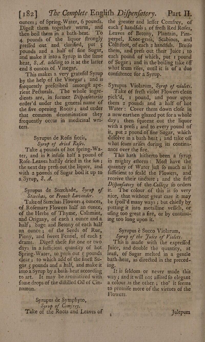 ounces; of Spring-Water, 6 pounds, Digeft them together warm, and 4 pounds of the liquor ftrongly preffed out and clarified, put 5 pounds and a half of fine Sugar, and make it intoa Syrup in the fame heat, $..4. adding to it at the latter end 8 ounces of Vinegar. | by the help of the Vinegar ; and 1s rient Peétorals. ‘The whole ingre- dients are, in former Di/penfatories order’d under the general name of the five opening Roots; and under that common denomination they frequently occur in medicinal wri- ters. Take 4 pounds of hot fpring-Wa- ter, and in # infufe half a pound of Rofe- Leaves hatlily dried in the fun ; the next day prefs out the liquor, and with 2 pounds of Sugar boil it up to a Syrup, §. 4. Syrupus de Stcechade, Syrup of Stechas, or French Lavender... Take of Stoeechas Flowers 4 ounces, of Rofemary Flowers half an ounce, of the Herbs of Thyme, Calamint, and Origany, of each 1 ounce anda half; Sage and Betony of each half an ounce; of the Seeds of Rue, drams. Digeft thefe for one or two days in a fufhicient quantity of hot Spring-Water, to. prefs out 5 pounds clear ;_ to which add of the fineft Su- gar 5 pounds and a half, and make it into a Syrup by a bath-heat according to art. It may be aromatized with _fome drops of the diftilled Oil of Cin- namon. ) Syrupus de Symphyto, Syrup % Comjrey. Take of the Roots and Leaves of — the greater and leffer Comfrey, of each J handfuls ; of frefh Red Rofes, pernel, Knot-grais, Scabious, and Coltsfoot, of each 2 handfuls. | Bruife them, and prefs out their Juice ; to each pound of which, put 1 pound of Sugar; and in the boiling take off what {cum rifes, until it is of a due Take of freth violet Flowers clean pick’d, 1 pound, and pour upon them z pounds and a half of hot Water: Cover them down clofe. in a new earthen glazed pot fora whole day; then. fqueeze out the liquor with a prefs ; and to every pound of it, put 2 pound of fine Sugar, which ance over the fire. —~ ) _ This hath hitherto been a fyrup in mighty efteem:. Moft have the quantity of Water juft fo much as is fufficient to feald the Flowers, and receive their tinéture ; and the firft Difpenfatory of the College fo orders it. ‘The colour of this is fo very nice, that without great care it may be fpoil’d many ways ; but chiefly by putting it into metalline veffels, or ufing too great a fire, or by continu- ing too long upon it. Syrupus é Succo Violarum, This is made with the expreffed Juice, and double the quantity, at leait, of Sugar melted in a gentle bath-heat, as directed in the preced- ing, | | way; and it will not afford fo elegant a colour as the other ; tho’ it feems to promife more of the virtues of the Flowers. | : Julepum eo 2