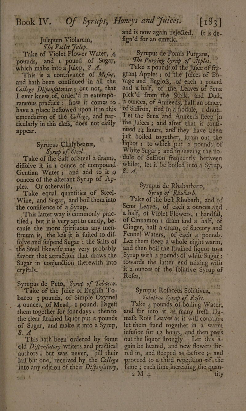 ee ee OOeEEEEEEEEEEEeeoeeeeee eee Julepum Violarum ye _ pounds, and 1 pound of Sugar, This is a contrivance of Me/ug, and hath been continued in all the College Difpenfatories; but not, that I ever knew,of, order’d in extempo- have a place beftowed upon it in this ticularly in this clafs, does not eafily appear. Syripus Chalybeatus, | Syrup of Steel. Take of the Salt of Steel 2 drams, Gentian Water; and add to it 9 ples. Or otherwife, Take equal quantities of Steel- the confiftence of a Syrup. se This latter way is commonly prac- tifed ; but itis very apt to candy, be- caufe the more fpirituous any men- ftruum is, the lefs it is fuited to. dif- folve and fufpend Sugar : the Salts of favour that attraction that draws the Sugar in conjunction therewith into cryftals. : batco 3 pounds, of Simple Oxymel them together for fourdays ; thento the clear ftrained liquor put z pounds of Sugar, and make it into a Syrup, iy | This hath been’ ordered by fome ‘old Difpenfatory wiiters and practical authors ; but was never, ‘ull their lait but one, received by the College ‘into any edition of their Di/pen/atory, mae 8 - - ; £183] and is now again rejected, It is de- -. Syrapus de Pomis Purgans, 4 “The Purging Syrup of Apples.” grant Apples ; of ‘the’ Juices of Bo- rage and Buglofs, .of each 1, pound and a half, ‘of the, ‘Leaves of Sena pick’d from the Stalks “and Duit, 2 ounces, of Anifeeds, half an ounce, nued 24 hours, and'they have been juft boiled together, ftrain out the liquor ;_ to which ‘put 2 pounds of White Sugar ; and fqueezing the tio- whiles, let it be boiled into. a Syrup, 8. A. Pd rat Syrupus de Rhabarbaro, | Syrup.of Rhubarb, Sena Leaves, of eachi z ounces.and . a half, of Violet Flowers, 1 handful, of Cinnamon 1 dram and a half, of Ginger, half a dram, of Succory and Fennel- Waters, of each 4 pounds. Let them fteep a whole night warm, Syrup with 2 pounds of white Sugar; ° | Syrupus Rofaceus Solutivus, Solutive Syrup of Rofes. ; _ Take 4 pounds_of boiling Water, and ftir into it as many frefh, Da- let them ftand together in a warm infufion for 42 hours, ,and then prefs out the liquor ftrongly, . Let this a- gain be heated, and new flowers ftir- red in, and fteeped. as, ,before 3 and proceed to a third repetition of, the fame ; each time,increafing the quan-