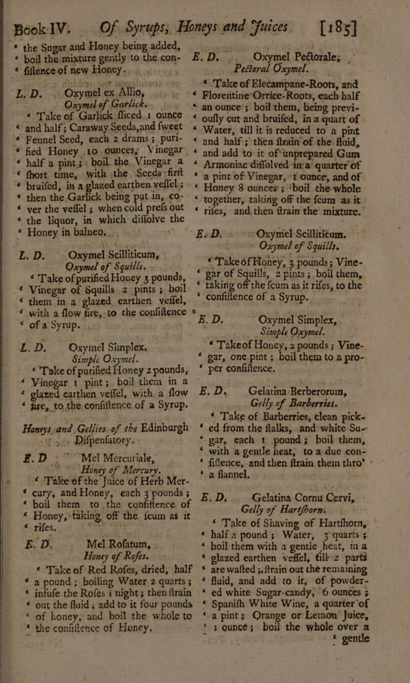 | Book IV: -* the Sagar and Honey being added, ‘ boil the mixture gently to the. con- * fiftenceof new Honey...) , L.D. ~ Oxymelex Allio, : Oxymel of Garlicke. | € Take of Garlick fliced..1 ounce © and half; Caraway.Seeds,and {weet _ °© Fennel Seed, each 2 drams ; puri- « half a pints. boil the Vinegar a © fhort time, with the Seeds» firit © then the Garlick being put in, co- ¢ ver the veffel ; when cold prefs out ‘ the liquor, in which diflolve the * Honey in balneo. . L. D. _» Oxymel Scilliticum, Oxymel of Squills.. “ Take of purified Honey 3 pounds, © Vinegar of Squills 2 pints ; boil ‘ them in a glazed earthen veflel, © with a flow fire,-to the confiftence “ ofa Syrup. . LL.D. — Oxymel Simplex. . Simple Oxymel. « Take of purified Honey 2 pounds, ‘ Vinegar 1 pint; boil them in a ‘ glazed earthen veffel, with a flow ‘ fire, to, the.confiftence of a Syrup. Honeys and. Gellies of the Edinburgh -¢ 44» Difpenfatory. F.D ~~ Mel Mercuriale, Honey of Mercury. ‘ Take of the Juice of Herb Mer- * cury, and Honey, each 3'pounds ; ‘ boil them to the cenfiftence of * Honey, taking off the {cum as it © rifes. rere as E. D. Mel Rofatum, , Honey of Rofes. « Take of Red Rofes, dried, half * a pound; boiling Water 2 quarts ; * infufe the Rofes 1 night; then ftrain * out the fluid ; add to it four pounds ‘ of honey, and boil the whole to * the coniiftence of Honey, [185] E.D. .. Oxymel Pettorale; Peftoral Oxymel. * Take of Elecampane-Roots, and * Florentine*Orrice-Roots, each: half * an ounce’; boil them, being previ- * oufly cut-and bruifed, in a quart of - « Water, till it is reduced to a pint * and half; then ftrain of the Auid, ‘ and add to’ it of*unprepared Gum ‘ Armoniac diffolved in’a: quarter of ‘ a pint of Vinegar, ‘rounce, and of “ Honey 8 ounces’; ‘boil the whole * together, taking off the feum as it * rifes, and, then ftrain the mixture. “EsD. &gt; &gt;: Oxymel Scillitiéum. | * Oxymel of Squills. © Take of Honey, 3. pounds; Vine- * gar of Squills, 2 pints ;_ boil them, * taking off the fcum as it rifes, to the » * confiftence of a Syrup. : Q i E.D. Oxymel Simplex, . fi _ Simple Oxymel. “ Takeof Honey, z pounds ; Vine- * gar, one pint ; boil them to a pro- * per confiftence. E.D. Gelatina:Berberorum, Gelly of Barberries. ‘ Take of Barberries, clean pick- * ed from the flalks, . and: white Su-: ‘ gar, each 1 pound; boil them, ‘ with a gentle heat, to a due con- * fiftence, and then ftrain them thro’ ’ * a flannel, ) ee E.D. Gelatina Cornu Cervi, Gelly of Hart/oorm. ‘ Take of Shaving of Hartfhorn, | ‘ half a pound; Water, 3 quarts 5. * boil them with a gentle heat, ina ‘ glazed earthen veffel, tilk 2 parts * are wafted ;, {train out the remaining “« fluid, and add to it, of powder- ed white Sugar-candy, 6 ounces ; Spanifh White Wine, a quarter’of a pint; Qrange or Lemon Juice, s ounce; boil the whole over a , * gentle 6 6 4