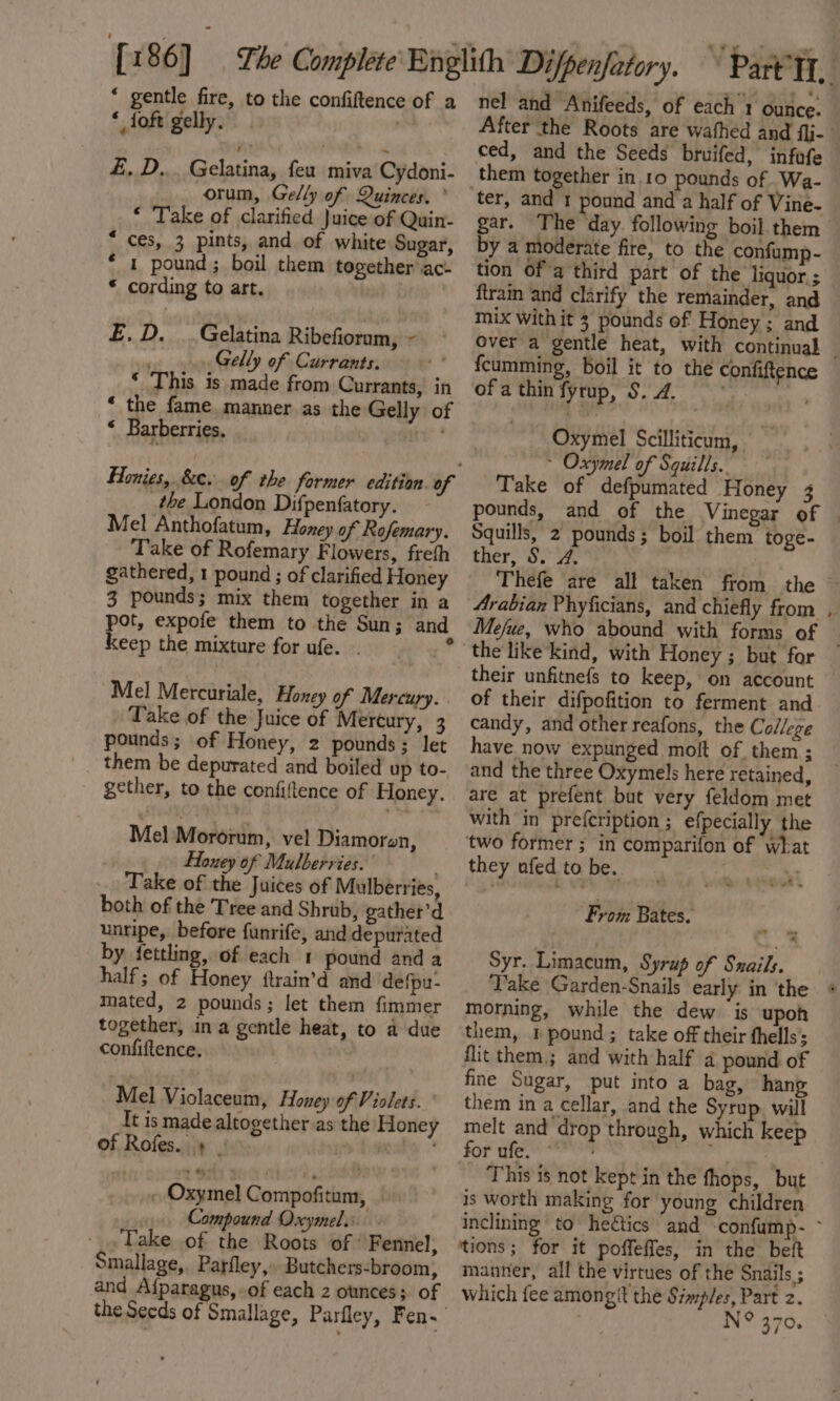 “ gentle fire, to the confiftence of a * foft gelly. £, D... Gelatina, feu miva Cydoni- orum, Gelly of Quinces. ° “ Take of clarified Juice of Quin- * ces, 3 pints, and of white Sugar, * 1 pound; boil them together jac * cording to art. va £.D. ..Gelatina Ribefioram, - Gelly of Currants. ‘ This is made from Currants, in “ the fame manner as the Gelly of “ Barberries. fe the London Difpenfatory. Mel Anthofatum, Floney of Rofemary. Take of Rofemary Flowers, freth gathered, 1 pound ; of clarified Honey 3 pounds; mix them together in a pot, expofe them to the Sun; and keep the mixture for ufe. . Mel Mercuriale, Honey of Mercury. Take of the Juice of Mercury, 3 pounds; of Honey, 2 pounds; let them be depurated and boiled up to- gether, to the confiftence of Honey. Mel Mororum, vel Diamoren, Honey of Mulberries. Take of the Juices of Mulberries, both of the Tree and Shrub, gather’d unripe, before funrife, and depurated by fettling, of each 1 pound and a half; of Honey ftrain’d and defpu- mated, 2 pounds; let them fimmer together, in a gentle heat, to a due confiftence, Mel Violaceum, Honey of Violets. It is made altogether as the Hone of Rofes. + | tisha ~ Oxymel Compofitum, Compound Oxymel... Take of the Roots of’ Fennel, Smallage, Parfley, Butchers-broom, and Afparagus, of each 2 ounces; of nel and Anifeeds, of each 1 ounce. ced, and the Seeds bruifed, infofe them together in.10 pounds of Wa- gar. The day following boil. them by a moderate fire, to the confump- tion Of a third part of the liquor ; ftrain and clarify the remainder, and mix With it 3 pounds of Honey ; and fcumming, boil it to the confiftence of a thin fyrup, S. 4. ye a we Oxymel Scilliticum, ~ Oxymel of Squills.. Take of defpumated Honey 3 Squills, 2 pounds; boil them toge- ther, S. 4. Arabian Phyficians, and chiefly from their unfitnefs to keep, on account of their difpofition to ferment and candy, and other reafons, the College have now expunged moft of them; and the three Oxymels here retained, are at prefent but very feldom met with in prefcription ; efpecially the ‘two former ; in comparifon of What they ufed to be. . * Rilom S From Bates. ne - Syr. Limacum, Syrup of Snails. morning, while the dew. is upoh them, 1 pound; take off their fhells; flit them; and with half a pound of fine Sugar, put into a bag, hang them in a cellar, and the Syrup. will melt and drop through, which keep for ufe. ' ‘ 7 This is not kept in the fhops, but is worth making for young children o- tions; for it poffefles, in the beft manner, all the virtues of the Snails ; which fee amongit the Simp/es, Part z. IN B70.