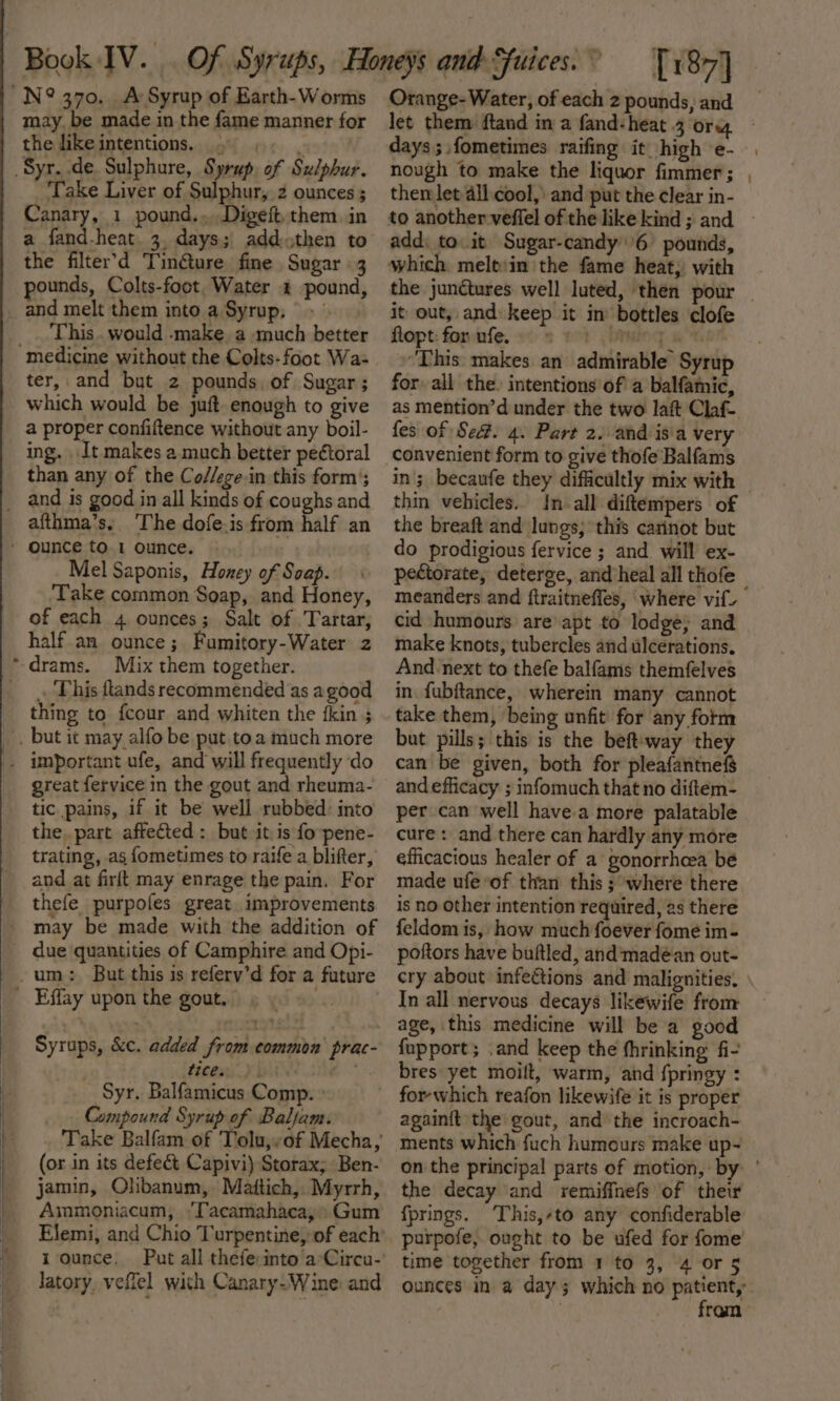 a es ~ i may. be made in the fame manner for the like intentions. Take Liver of Sulphur, 2 ounces ; a fand-heat. 3, days; addthen to the filter’'d Tinéture fine Sugar 3 ounds, Colts-foot. Water &amp; pound, and melt them into a Syrup, This. would -make a much better ter, and but z pounds. of Sugar; which would be juft. enough to give a proper confiftence without any boil- ing. It makes a much better pectoral than any of the Co//ege in this form’; afthma’s. ‘The dofe.is from half an Mel Saponis, Honey of Soap. Take common Soap, and Honey, half an ounce; Fumitory-Water 2 Mix them together. . This ftands recommended as agood thing to fcour and whiten the fkin 5 great fervice in the gout and rheuma- tic pains, if it be well rubbed: into the, part affected : but it is fo pene- trating, as fometimes to raife a blifter, and at firlt may enrage the pain, For thefe purpofes great improvements due quantities of Camphire and Opi- Syrups, &amp;c. added from common prac- tecesss Yi te Syr. Balfamicus Comp. » (or in its defect Capivi) Storax; Ben- jamin, Olibanum,. Mattich,. Myrrh, Ammoniacum, ‘Tacamahaca,&gt; Gum 1 ounce. Put all thefe:into a°Circu- latory, veflel with Canary-Wine and [187] let them ftand in a fand-heat 3 org days ; fometimes raifing it high e- nough to make the liquor fimmer; then let all cool, and put the clear in- add: to it Sugar-candy 6 pounds, it out, and keep it in bottles clofe Ropt: fombife. as moh (taming a ‘This: makes an admirable Syrup for all the. intentions of a balfamic, fes of Se#. 4. Part 2. and isa very convenient form to give thofe Balfams thin vehicles. In all diftempers of the breaft and lungs; this carinot but do prodigious fervice ; and will ex- pectorate, deterge, and heal all thofe make knots, tubercles and ulcerations. And next to thefe balfams themfelves in. fubftance, wherein many cannot take them, being unfit for any form but pills; this is the beft'way they can be given, both for pleafantnef$ and efficacy ; infomuch that no diftem- per can well havea more palatable cure: and there can hardly any more efficacious healer of a gonorrhea be made ufe “of than this ; where there is no other intention required, as there feldom is, how much foever fome im- poftors have buftled, and:‘madean out- cry about infections and malignities. In all nervous decays likewife from age, this medicine will be a good {upport; .and keep the fhrinking fi- bres yet moilt, warm, and fpringy : for which reafon likewife it is proper ments which fuch humours make up~ the decay and remiffnefs of their fprings. This,-to any confiderable purpofe, ought to be ufed for fome’ time together from 1 to 3, 4 or 5 fram