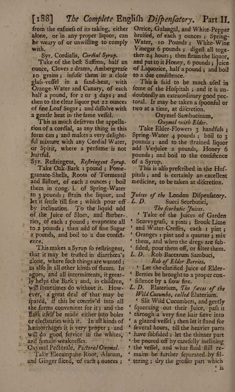 from the eafinefs of its taking, either ‘alone, or in any i liquor, can _ be weary of or unwilling to comply with. , _ Syr. Cordialis, Cordial Syrup. Take of the beft Saffron, half an ounce, Cloves z drams, Ambergreafe 10 grains; infufe them in’ a clofe glafs-veffel in a fand-heat, with Orange- Water and Canary, of each half a pound, for 2 or 3 days; and then to the clear liquor put 22 ounces of fine Loaf Sugar ; and diffolve with 2 gentle heat in the fame veffel. This as much deferves the appella- _ tion ofa cordial, as any thing in this form can ; and makes a very delight- ful mixture with any Cordial Water, or Spirit, where a perfume is not * hurtful. ‘Syr. Reftringens, Reffringent Syrup. Take Oak-Bark 1 pound ; Pome- granate-Shells, Roots of ‘Tormentil and Biftort, of each 2 ounces ;_ boil them in cong. i. of Spring-Water to 3 pounds; ftrain the liquor, and by inclination. To the liquid add _ ries, of each 1 pound ; evaporate all ' to.2 pounds; then add of fine Sugar 2 pounds, and boil to a due confift- ence. _ This makes a Syrup fo reftringent, ‘that it may be trufted in diarrhcea’s __glone, where fuch things are wanted ; ___ 8s alfo in all other kinds of fluxes. In _agues, and all intermittents, it great- ‘ “Yy helps the Bark’; and, in children, ~ ‘will fometimes do without it. How- évér, -a great deal of that' may be the forms convenient for it} and the Bark itfelf be made either te boles or electuaries with it. In: heimorrhages it is very proper ;-and will do good fervice in the whites, * and female-weaknefles. ©.” ~Oxymel Pectorale, Peforal Oxymel. _” *Take’Elecampane- Root, Afarum, and Ginger fliced, ‘of each 4 eunces ; Orrice, Galangal, and White-Pepper bruifed, of each 3 ounces ; Spring- Water, 10: Pounds ;. White-Wine - Vinegar 6 pounds ; - digeft all toge- and putto it Honey, 6 pounds ; Juice of Liquorice, half a pound ; and boil to a due confiftence. Wh This is faid to be much-ufed in fome'of the Hofpitals ; and it is un- doubtedly an extraordinary good pec- toral. Ir may be taken a fpoonful or two at a time, at difcretion. ‘Oxymel Sambucinum, Oxymel with Elder. Take Elder-Flowers 3 handfuls ; Spring-Water 4 pounds ; boil to 3 pounds ;. and to the {trained liquor add Verjuice 2 pounds, Honey 6 pounds ; and boil to the confiftence of a Syrup. Ft TSIEN This is alfo prefcribed in the Hof- pitals ; and is certainly an:excellent medicine, to be taken at difcretion. Juices of the London Difpenfatory. L. D. Succi Scorbutici, + Lhe feorbutic Fuices. ‘ Take of the Juices of Garden * Scurvygrafs, 2 pints; Brook Lime ‘ and Water-Creffes, each 1 pint ; ‘ Oranges 1 pint and a quarter ; mix ‘ them, and when the dregs are fub- * fided, pour them off, or filter them. L. D. Rob Baccarum Sambuci, i Rob of Elder Berries. » € Letithe clarified Juice of Elder- ‘ Berries be brought to a proper con- ‘ fiftence by a flow fire. £.D, Elaterium, The faces of the Wild Cucumbo, called Elaterium. * Slit Wild Cucumbers, and gently * {queezing out their Juice, pafs it ‘ through’a very fine hair fieve into ‘ a glazed veffel ; then let it ftand for * feveral hours, till the heavier parts ‘be poured off by carefully inclining ‘ mains’ be further feparated. by fil- * tering ; dry the grofier part which * 4S