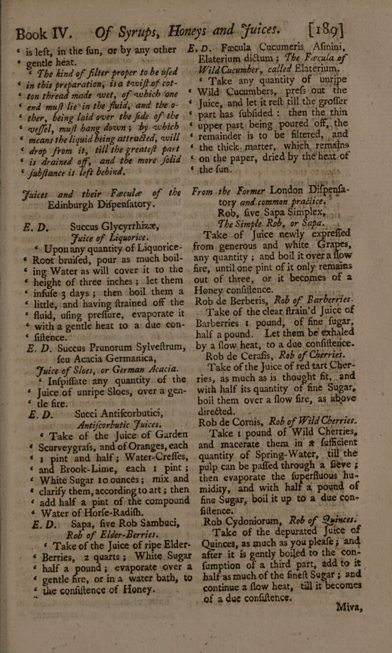 ‘ is left, in'the fun, or by any other ¢ The kind of filter proper to be ufed © in this preparation, isa tavift-of cot- &lt; ton thread made wet, of which “one © end ‘muff lie&gt;in the fluid, and the o- 3 weffel, muft hang down; by which means the liquid being attracted, will till the greateft part ‘ is drained off, and the more folid © fabfiance is left behind, € Edinburgh Difpenfatory. E.D. — Succus Glycyrthiae, . Fuice of Liquorice. « Upon any quantity of Liquorice- * Root bruifed, pour as much boil- « ing Water as will cover it to the * height of three inches ; let them &lt; little, and having ftrained off the ‘ fluid, ufing preflure, evaporate it © with a gentle heat to a due con- * fiftence.* } feu Acacia Germanica, * Infpiffate: any quantity of the ‘ Juice of unripe Sloes, over a gen- © de fire: , . ‘a ; E. De &gt; Succi Antifcorbutici, ep ee Antifcorbutic Juices. _ © Take of the Juice of Garden ¢ Scurveygrafs, and of Oranges, each ‘ ; pint and half; Water-Crefles, ‘ and Brook-Lime, each 1 pint ; ¢ White Sugar 10 ounces; mix and ® clarify them, according to art; then ‘ add half a pint of the compound E. D.. Sapa, five Rob Sambuci, : Rob of Elder-Berries: - ‘ Take of the Juice of ripe Elder- ‘ Berries, 2 quarts; White Sugar ¢ half a pound; evaporate over a gentle fre, or ina water bath, to * the confiftence of Honey, E,.D. Fecula Cucumeris, Afinini, Elaterium digtum ; The Fecula of _ Wild Cucumber, called Elaterium, ‘ Take any quantity of unripe Wild Cucumbers, prefs.out the Juice, and letiit reft, till the groffer part has fubfided : then the thin upper part, being poured ‘off, the remainder. is to be filtered, and the thick,.matter, which, remains on the paper, dried by the’heat of thefun... ah tags ea an an a Arn a a From the Former London Dif ifa- tory and.common pratizces Rob, five, Sapa Simplex, . , _ Lhe Simple. Rob, or Sapa.. = Take .of Juice newly exprefied from generous and white Gra res, any quantity ; and boil it oyera flow out of three, or it becomes of 2 Honey confiftence. i A alles Rob de Berberis, Rob of Barberries. Take of the clear ftrain'd Juice of Barberries. 1. pound, of fine fugar, half apound. Let them be exhaled by a flow. heat, to a due confiftence. Rob de Cerafis, Rob of Cherries. Take of the Juice of red tart Cher- ries, as much as is thought fit, and with half its quantity of fine Sugar, boil them over a flow fire, as above . directed, .. ad ia Rob de Cornis, Rob of Wild Cherries. Take 1 pound of Wild Cherries, and macerate them in @ fufhicient quantity. of Spring-Water, , till the pulp can be paffed through a, fieve 5 then evaporate the fuperfluous hu- midity, and with half a pound of fine Sugar, boil it up to a due con- filtence. RE Rob Cydoniorum, Rob of uinces. . Take of the. depurated vice of Quinces, as much as you pleate ; after it is gently boiled to the con- famption of a third part, add to it. half-as much of the fineft Sugar ; and continue 2 flow heat, till it becomes Miva,