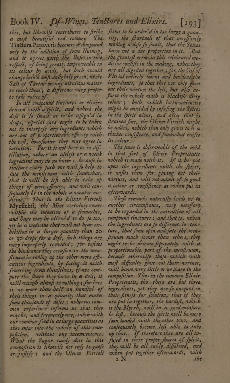 this, but likewife ‘contributes to firike a mot beautiful red coloury The. Tin@tura Papaveris becomes &amp; chmpound only by the addition of fome Nutmeg, its colour by acids, but both would change into'a moft unfightly green, ‘were Salt of Tartar driany alkalious matter to touch them; a difference very proper to take wolice of. 8 In all compound tin&amp;ures or elixirs drawn with afpirit, and where the dofe is fo finall as tobe affign'd in drops, efpecial care ‘ought to be'taken not, to interpofe any ingredients which are not of proportionable efficacy with the reft, bowfaever they may agree in intention. For it is not here as in dif- tillation, where an ufelefs or a weak ingredient may do no barm ; becaufe in tinGure every fuch one will fo belp to fate the menfiruum with fomewhat,» that it will be lefs able to take up things of more efficacy, and will con- Sequently be in the whole a weaker me- diciné* Thus-in the Elixir Vitrioli ewithin the intention of a fiomachic, and Sage may be allow'd to do fo too, yet in a medicine that will not bear ex- hibition in a larger quantity than. 20 or 30 drops for a dofe, [uch things are very improperly crowded; for befides the hindrance they occafion to the men- catious ingredients, by fating it with. Something. from themfelves, ifwe com- pute the. foare they bave in a dofe, it aill wanife almoft to nothing ; for bere is no. more than half-an handful of thefe things in a quantity that makes Some thoufands of dafes ; whereas com- mon experience informs us that. they may be, and frequently are, taken with our common food in aslarge quantities as they enter intothe vabola of this com- pofition, without any incomvenience. What the Sugar candy does in this compofition is likewife not cafy to gue/s or jupify 3 and the Oleum Fitrioli Seems to be order’ d in too large a quan- tity, the foarpnefs of that neceffarily making a dafe fo fnall, that the Spices have not a due proportion init. But the greateft errar.in this celebrated me- atcine confiftsin the making, when they are all digefted togethers for. the Oil of Vitriol entirely burns and hardens the ingredients, fo that they not only Boe out their virtues the le/s, but alfo’ de- Jorn the whole with a blackify dirty both which inconveniencies . might be avoided by infufing the Spices - in the fpirit alone, and after that is Strained fine, the Oleum Vitrioli might . be added, which then only zives to it a thicker confiftence, and fomewhat raifes tts colour. : - Lhe fame is obferveable of the acid in that fort of Elixir Proprictatis which is made with it. If it be put upon the ingredients with the fpirit, it units them for giving out their virtues, and will not admit of fo good a.colour or confiftence as when pui in Afterwards Go OM a EO Thefe remarks naturally leads us» to another . circumflance,. very netefiary. to be regarded in the extradion of all. compound tinétures ; and thatis, when the ingredients are fo different. in stex-. ture, that fome open andfate the men= firuum much fooner than others, they ought to be drawn feparately with a proportionable part of the. menfiruum, becaufe otherwife thofe which with moft difficulty give out their virtues, will have, very little or no faare in the compofition.: Thus in the common Elixir Proprietatis, tho’ there are but three ingredients, yet they are fo.unequal. in their fitnefs for Jolution, that if they are put in-together, the hardeft, which. is the Myrrh, will in a good measure be loft, becaufe the fpirit will be very Joon loaded with the other tao, and confequently become. lefs able, to take up that. If therefore. they are all in- fujfed in their proper foares of fpirit, | they will be all eafily diffalued, and avhen put together afterwards, with zN the